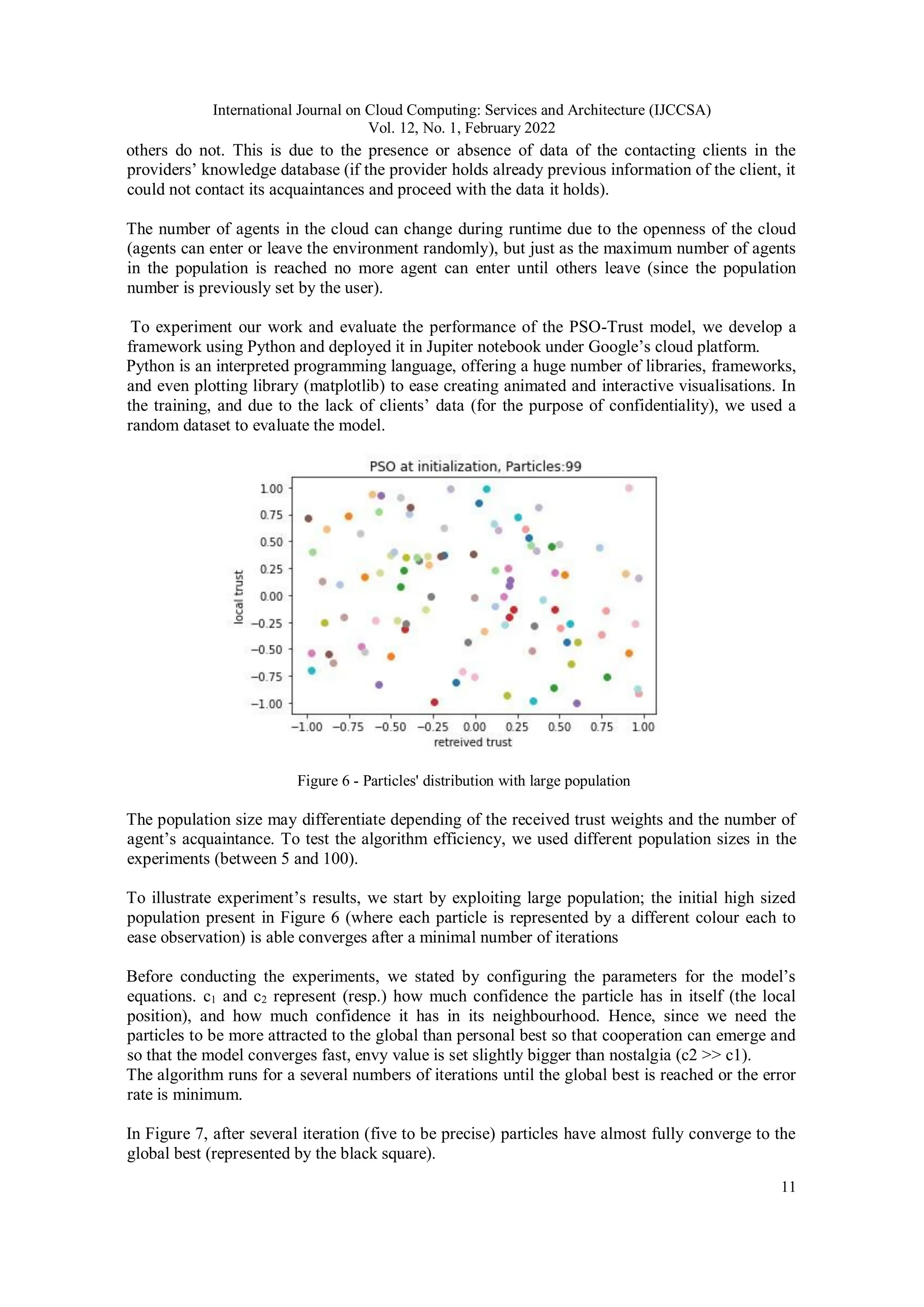 International Journal on Cloud Computing: Services and Architecture (IJCCSA)
Vol. 12, No. 1, February 2022
11
others do not. This is due to the presence or absence of data of the contacting clients in the
providers’ knowledge database (if the provider holds already previous information of the client, it
could not contact its acquaintances and proceed with the data it holds).
The number of agents in the cloud can change during runtime due to the openness of the cloud
(agents can enter or leave the environment randomly), but just as the maximum number of agents
in the population is reached no more agent can enter until others leave (since the population
number is previously set by the user).
To experiment our work and evaluate the performance of the PSO-Trust model, we develop a
framework using Python and deployed it in Jupiter notebook under Google’s cloud platform.
Python is an interpreted programming language, offering a huge number of libraries, frameworks,
and even plotting library (matplotlib) to ease creating animated and interactive visualisations. In
the training, and due to the lack of clients’ data (for the purpose of confidentiality), we used a
random dataset to evaluate the model.
Figure 6 - Particles' distribution with large population
The population size may differentiate depending of the received trust weights and the number of
agent’s acquaintance. To test the algorithm efficiency, we used different population sizes in the
experiments (between 5 and 100).
To illustrate experiment’s results, we start by exploiting large population; the initial high sized
population present in Figure 6 (where each particle is represented by a different colour each to
ease observation) is able converges after a minimal number of iterations
Before conducting the experiments, we stated by configuring the parameters for the model’s
equations. c1 and c2 represent (resp.) how much confidence the particle has in itself (the local
position), and how much confidence it has in its neighbourhood. Hence, since we need the
particles to be more attracted to the global than personal best so that cooperation can emerge and
so that the model converges fast, envy value is set slightly bigger than nostalgia (c2 >> c1).
The algorithm runs for a several numbers of iterations until the global best is reached or the error
rate is minimum.
In Figure 7, after several iteration (five to be precise) particles have almost fully converge to the
global best (represented by the black square).
 