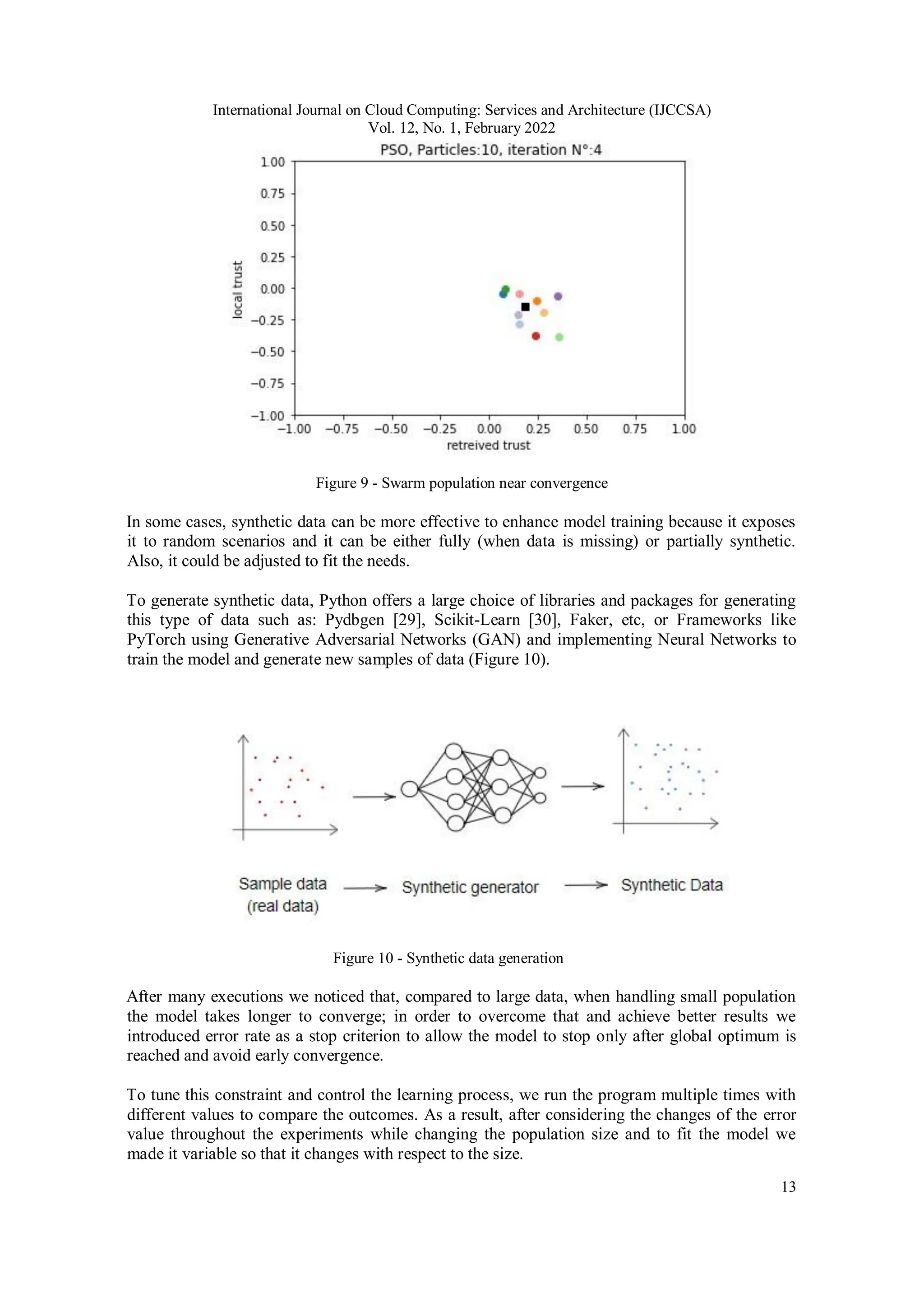 International Journal on Cloud Computing: Services and Architecture (IJCCSA)
Vol. 12, No. 1, February 2022
13
Figure 9 - Swarm population near convergence
In some cases, synthetic data can be more effective to enhance model training because it exposes
it to random scenarios and it can be either fully (when data is missing) or partially synthetic.
Also, it could be adjusted to fit the needs.
To generate synthetic data, Python offers a large choice of libraries and packages for generating
this type of data such as: Pydbgen [29], Scikit-Learn [30], Faker, etc, or Frameworks like
PyTorch using Generative Adversarial Networks (GAN) and implementing Neural Networks to
train the model and generate new samples of data (Figure 10).
Figure 10 - Synthetic data generation
After many executions we noticed that, compared to large data, when handling small population
the model takes longer to converge; in order to overcome that and achieve better results we
introduced error rate as a stop criterion to allow the model to stop only after global optimum is
reached and avoid early convergence.
To tune this constraint and control the learning process, we run the program multiple times with
different values to compare the outcomes. As a result, after considering the changes of the error
value throughout the experiments while changing the population size and to fit the model we
made it variable so that it changes with respect to the size.
 