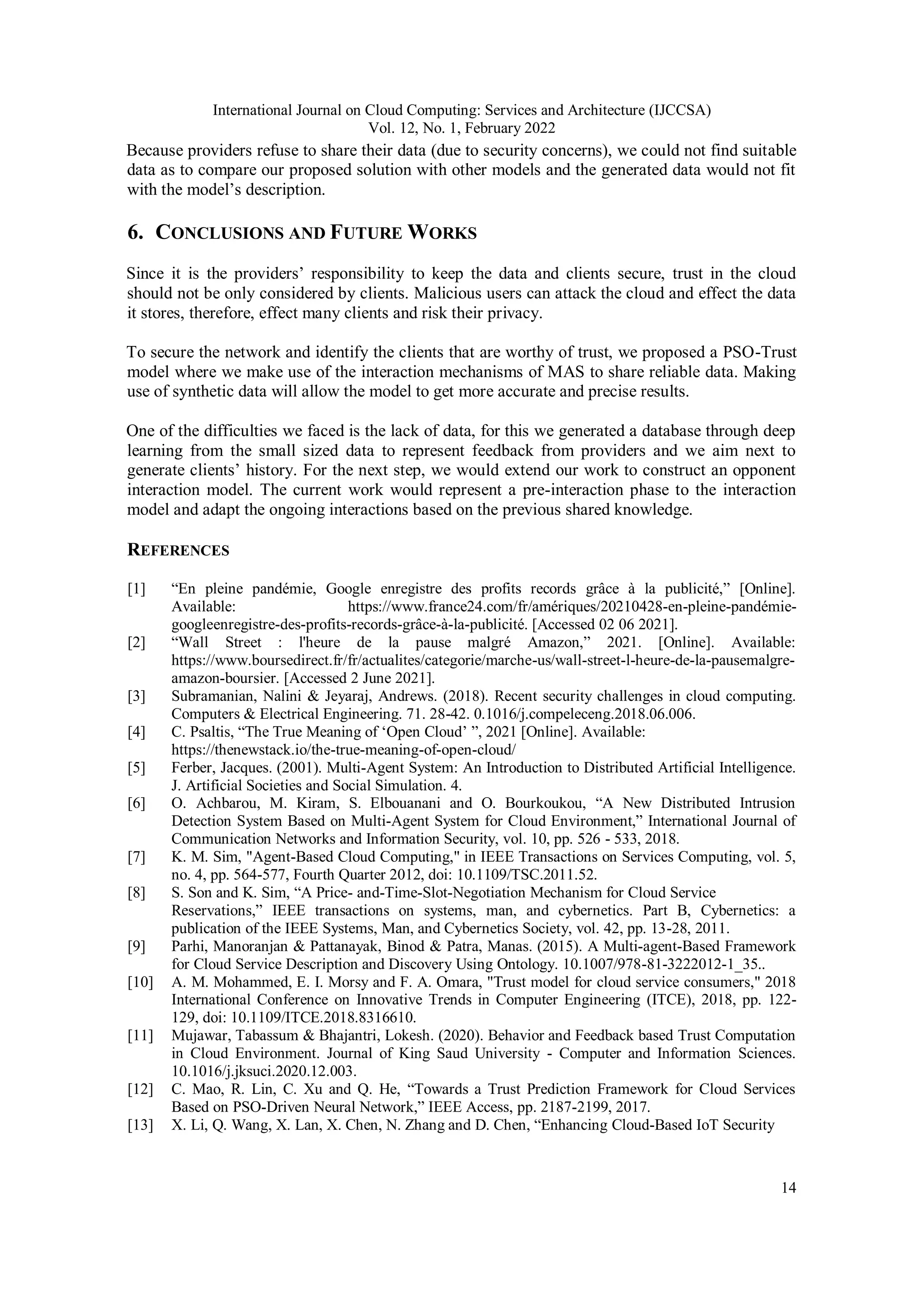 International Journal on Cloud Computing: Services and Architecture (IJCCSA)
Vol. 12, No. 1, February 2022
14
Because providers refuse to share their data (due to security concerns), we could not find suitable
data as to compare our proposed solution with other models and the generated data would not fit
with the model’s description.
6. CONCLUSIONS AND FUTURE WORKS
Since it is the providers’ responsibility to keep the data and clients secure, trust in the cloud
should not be only considered by clients. Malicious users can attack the cloud and effect the data
it stores, therefore, effect many clients and risk their privacy.
To secure the network and identify the clients that are worthy of trust, we proposed a PSO-Trust
model where we make use of the interaction mechanisms of MAS to share reliable data. Making
use of synthetic data will allow the model to get more accurate and precise results.
One of the difficulties we faced is the lack of data, for this we generated a database through deep
learning from the small sized data to represent feedback from providers and we aim next to
generate clients’ history. For the next step, we would extend our work to construct an opponent
interaction model. The current work would represent a pre-interaction phase to the interaction
model and adapt the ongoing interactions based on the previous shared knowledge.
REFERENCES
[1] “En pleine pandémie, Google enregistre des profits records grâce à la publicité,” [Online].
Available: https://www.france24.com/fr/amériques/20210428-en-pleine-pandémie-
googleenregistre-des-profits-records-grâce-à-la-publicité. [Accessed 02 06 2021].
[2] “Wall Street : l'heure de la pause malgré Amazon,” 2021. [Online]. Available:
https://www.boursedirect.fr/fr/actualites/categorie/marche-us/wall-street-l-heure-de-la-pausemalgre-
amazon-boursier. [Accessed 2 June 2021].
[3] Subramanian, Nalini & Jeyaraj, Andrews. (2018). Recent security challenges in cloud computing.
Computers & Electrical Engineering. 71. 28-42. 0.1016/j.compeleceng.2018.06.006.
[4] C. Psaltis, “The True Meaning of ‘Open Cloud’ ”, 2021 [Online]. Available:
https://thenewstack.io/the-true-meaning-of-open-cloud/
[5] Ferber, Jacques. (2001). Multi-Agent System: An Introduction to Distributed Artificial Intelligence.
J. Artificial Societies and Social Simulation. 4.
[6] O. Achbarou, M. Kiram, S. Elbouanani and O. Bourkoukou, “A New Distributed Intrusion
Detection System Based on Multi-Agent System for Cloud Environment,” International Journal of
Communication Networks and Information Security, vol. 10, pp. 526 - 533, 2018.
[7] K. M. Sim, "Agent-Based Cloud Computing," in IEEE Transactions on Services Computing, vol. 5,
no. 4, pp. 564-577, Fourth Quarter 2012, doi: 10.1109/TSC.2011.52.
[8] S. Son and K. Sim, “A Price- and-Time-Slot-Negotiation Mechanism for Cloud Service
Reservations,” IEEE transactions on systems, man, and cybernetics. Part B, Cybernetics: a
publication of the IEEE Systems, Man, and Cybernetics Society, vol. 42, pp. 13-28, 2011.
[9] Parhi, Manoranjan & Pattanayak, Binod & Patra, Manas. (2015). A Multi-agent-Based Framework
for Cloud Service Description and Discovery Using Ontology. 10.1007/978-81-3222012-1_35..
[10] A. M. Mohammed, E. I. Morsy and F. A. Omara, "Trust model for cloud service consumers," 2018
International Conference on Innovative Trends in Computer Engineering (ITCE), 2018, pp. 122-
129, doi: 10.1109/ITCE.2018.8316610.
[11] Mujawar, Tabassum & Bhajantri, Lokesh. (2020). Behavior and Feedback based Trust Computation
in Cloud Environment. Journal of King Saud University - Computer and Information Sciences.
10.1016/j.jksuci.2020.12.003.
[12] C. Mao, R. Lin, C. Xu and Q. He, “Towards a Trust Prediction Framework for Cloud Services
Based on PSO-Driven Neural Network,” IEEE Access, pp. 2187-2199, 2017.
[13] X. Li, Q. Wang, X. Lan, X. Chen, N. Zhang and D. Chen, “Enhancing Cloud-Based IoT Security
 