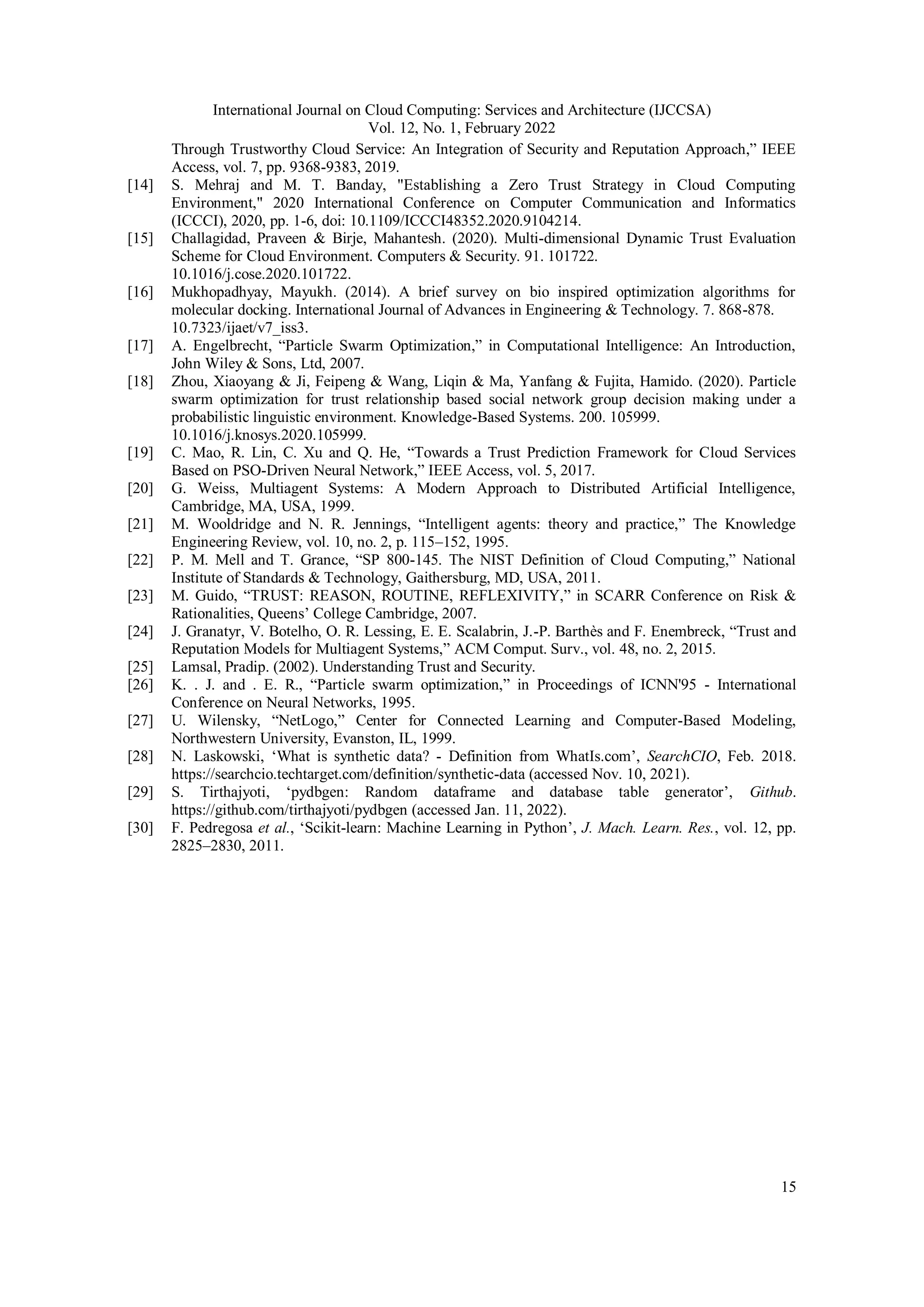 International Journal on Cloud Computing: Services and Architecture (IJCCSA)
Vol. 12, No. 1, February 2022
15
Through Trustworthy Cloud Service: An Integration of Security and Reputation Approach,” IEEE
Access, vol. 7, pp. 9368-9383, 2019.
[14] S. Mehraj and M. T. Banday, "Establishing a Zero Trust Strategy in Cloud Computing
Environment," 2020 International Conference on Computer Communication and Informatics
(ICCCI), 2020, pp. 1-6, doi: 10.1109/ICCCI48352.2020.9104214.
[15] Challagidad, Praveen & Birje, Mahantesh. (2020). Multi-dimensional Dynamic Trust Evaluation
Scheme for Cloud Environment. Computers & Security. 91. 101722.
10.1016/j.cose.2020.101722.
[16] Mukhopadhyay, Mayukh. (2014). A brief survey on bio inspired optimization algorithms for
molecular docking. International Journal of Advances in Engineering & Technology. 7. 868-878.
10.7323/ijaet/v7_iss3.
[17] A. Engelbrecht, “Particle Swarm Optimization,” in Computational Intelligence: An Introduction,
John Wiley & Sons, Ltd, 2007.
[18] Zhou, Xiaoyang & Ji, Feipeng & Wang, Liqin & Ma, Yanfang & Fujita, Hamido. (2020). Particle
swarm optimization for trust relationship based social network group decision making under a
probabilistic linguistic environment. Knowledge-Based Systems. 200. 105999.
10.1016/j.knosys.2020.105999.
[19] C. Mao, R. Lin, C. Xu and Q. He, “Towards a Trust Prediction Framework for Cloud Services
Based on PSO-Driven Neural Network,” IEEE Access, vol. 5, 2017.
[20] G. Weiss, Multiagent Systems: A Modern Approach to Distributed Artificial Intelligence,
Cambridge, MA, USA, 1999.
[21] M. Wooldridge and N. R. Jennings, “Intelligent agents: theory and practice,” The Knowledge
Engineering Review, vol. 10, no. 2, p. 115–152, 1995.
[22] P. M. Mell and T. Grance, “SP 800-145. The NIST Definition of Cloud Computing,” National
Institute of Standards & Technology, Gaithersburg, MD, USA, 2011.
[23] M. Guido, “TRUST: REASON, ROUTINE, REFLEXIVITY,” in SCARR Conference on Risk &
Rationalities, Queens’ College Cambridge, 2007.
[24] J. Granatyr, V. Botelho, O. R. Lessing, E. E. Scalabrin, J.-P. Barthès and F. Enembreck, “Trust and
Reputation Models for Multiagent Systems,” ACM Comput. Surv., vol. 48, no. 2, 2015.
[25] Lamsal, Pradip. (2002). Understanding Trust and Security.
[26] K. . J. and . E. R., “Particle swarm optimization,” in Proceedings of ICNN'95 - International
Conference on Neural Networks, 1995.
[27] U. Wilensky, “NetLogo,” Center for Connected Learning and Computer-Based Modeling,
Northwestern University, Evanston, IL, 1999.
[28] N. Laskowski, ‘What is synthetic data? - Definition from WhatIs.com’, SearchCIO, Feb. 2018.
https://searchcio.techtarget.com/definition/synthetic-data (accessed Nov. 10, 2021).
[29] S. Tirthajyoti, ‘pydbgen: Random dataframe and database table generator’, Github.
https://github.com/tirthajyoti/pydbgen (accessed Jan. 11, 2022).
[30] F. Pedregosa et al., ‘Scikit-learn: Machine Learning in Python’, J. Mach. Learn. Res., vol. 12, pp.
2825–2830, 2011.
 