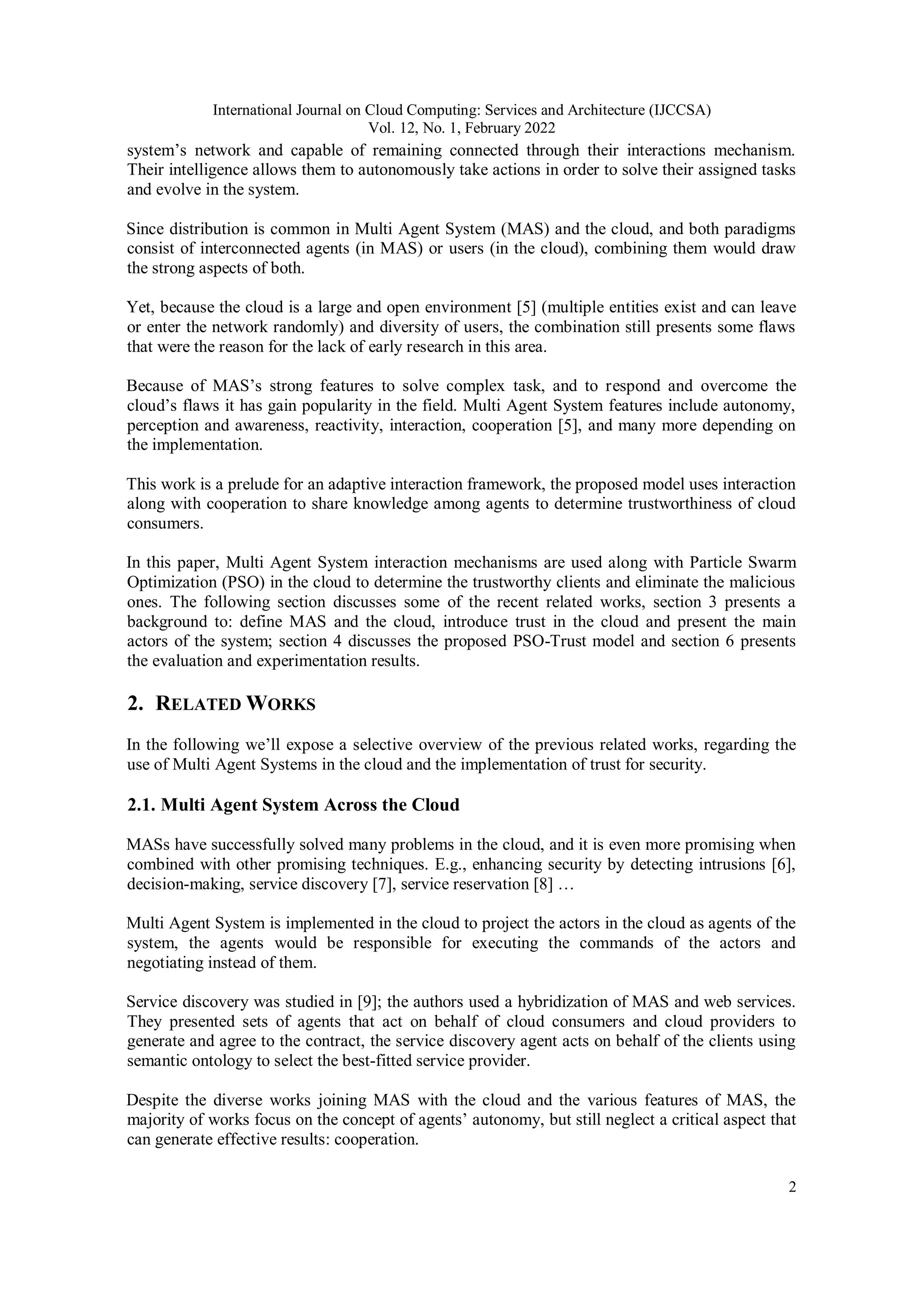 International Journal on Cloud Computing: Services and Architecture (IJCCSA)
Vol. 12, No. 1, February 2022
2
system’s network and capable of remaining connected through their interactions mechanism.
Their intelligence allows them to autonomously take actions in order to solve their assigned tasks
and evolve in the system.
Since distribution is common in Multi Agent System (MAS) and the cloud, and both paradigms
consist of interconnected agents (in MAS) or users (in the cloud), combining them would draw
the strong aspects of both.
Yet, because the cloud is a large and open environment [5] (multiple entities exist and can leave
or enter the network randomly) and diversity of users, the combination still presents some flaws
that were the reason for the lack of early research in this area.
Because of MAS’s strong features to solve complex task, and to respond and overcome the
cloud’s flaws it has gain popularity in the field. Multi Agent System features include autonomy,
perception and awareness, reactivity, interaction, cooperation [5], and many more depending on
the implementation.
This work is a prelude for an adaptive interaction framework, the proposed model uses interaction
along with cooperation to share knowledge among agents to determine trustworthiness of cloud
consumers.
In this paper, Multi Agent System interaction mechanisms are used along with Particle Swarm
Optimization (PSO) in the cloud to determine the trustworthy clients and eliminate the malicious
ones. The following section discusses some of the recent related works, section 3 presents a
background to: define MAS and the cloud, introduce trust in the cloud and present the main
actors of the system; section 4 discusses the proposed PSO-Trust model and section 6 presents
the evaluation and experimentation results.
2. RELATED WORKS
In the following we’ll expose a selective overview of the previous related works, regarding the
use of Multi Agent Systems in the cloud and the implementation of trust for security.
2.1. Multi Agent System Across the Cloud
MASs have successfully solved many problems in the cloud, and it is even more promising when
combined with other promising techniques. E.g., enhancing security by detecting intrusions [6],
decision-making, service discovery [7], service reservation [8] …
Multi Agent System is implemented in the cloud to project the actors in the cloud as agents of the
system, the agents would be responsible for executing the commands of the actors and
negotiating instead of them.
Service discovery was studied in [9]; the authors used a hybridization of MAS and web services.
They presented sets of agents that act on behalf of cloud consumers and cloud providers to
generate and agree to the contract, the service discovery agent acts on behalf of the clients using
semantic ontology to select the best-fitted service provider.
Despite the diverse works joining MAS with the cloud and the various features of MAS, the
majority of works focus on the concept of agents’ autonomy, but still neglect a critical aspect that
can generate effective results: cooperation.
 
