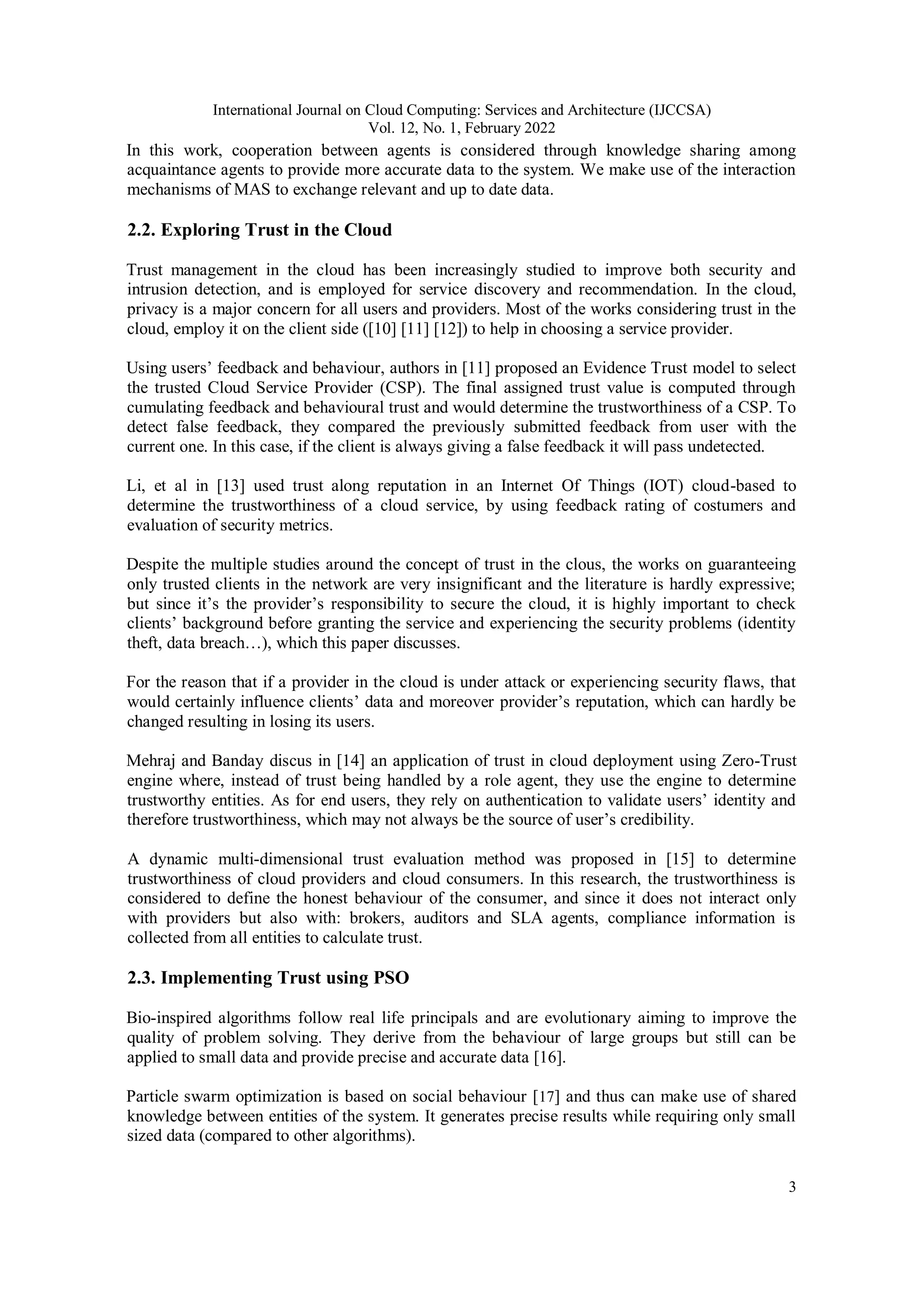 International Journal on Cloud Computing: Services and Architecture (IJCCSA)
Vol. 12, No. 1, February 2022
3
In this work, cooperation between agents is considered through knowledge sharing among
acquaintance agents to provide more accurate data to the system. We make use of the interaction
mechanisms of MAS to exchange relevant and up to date data.
2.2. Exploring Trust in the Cloud
Trust management in the cloud has been increasingly studied to improve both security and
intrusion detection, and is employed for service discovery and recommendation. In the cloud,
privacy is a major concern for all users and providers. Most of the works considering trust in the
cloud, employ it on the client side ([10] [11] [12]) to help in choosing a service provider.
Using users’ feedback and behaviour, authors in [11] proposed an Evidence Trust model to select
the trusted Cloud Service Provider (CSP). The final assigned trust value is computed through
cumulating feedback and behavioural trust and would determine the trustworthiness of a CSP. To
detect false feedback, they compared the previously submitted feedback from user with the
current one. In this case, if the client is always giving a false feedback it will pass undetected.
Li, et al in [13] used trust along reputation in an Internet Of Things (IOT) cloud-based to
determine the trustworthiness of a cloud service, by using feedback rating of costumers and
evaluation of security metrics.
Despite the multiple studies around the concept of trust in the clous, the works on guaranteeing
only trusted clients in the network are very insignificant and the literature is hardly expressive;
but since it’s the provider’s responsibility to secure the cloud, it is highly important to check
clients’ background before granting the service and experiencing the security problems (identity
theft, data breach…), which this paper discusses.
For the reason that if a provider in the cloud is under attack or experiencing security flaws, that
would certainly influence clients’ data and moreover provider’s reputation, which can hardly be
changed resulting in losing its users.
Mehraj and Banday discus in [14] an application of trust in cloud deployment using Zero-Trust
engine where, instead of trust being handled by a role agent, they use the engine to determine
trustworthy entities. As for end users, they rely on authentication to validate users’ identity and
therefore trustworthiness, which may not always be the source of user’s credibility.
A dynamic multi-dimensional trust evaluation method was proposed in [15] to determine
trustworthiness of cloud providers and cloud consumers. In this research, the trustworthiness is
considered to define the honest behaviour of the consumer, and since it does not interact only
with providers but also with: brokers, auditors and SLA agents, compliance information is
collected from all entities to calculate trust.
2.3. Implementing Trust using PSO
Bio-inspired algorithms follow real life principals and are evolutionary aiming to improve the
quality of problem solving. They derive from the behaviour of large groups but still can be
applied to small data and provide precise and accurate data [16].
Particle swarm optimization is based on social behaviour [17] and thus can make use of shared
knowledge between entities of the system. It generates precise results while requiring only small
sized data (compared to other algorithms).
 