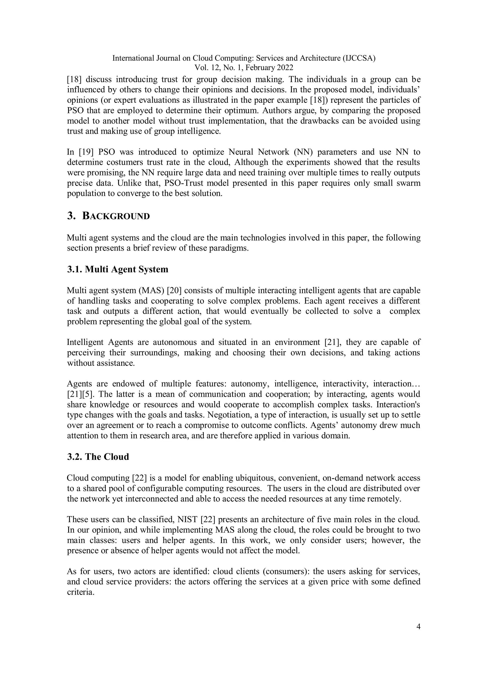 International Journal on Cloud Computing: Services and Architecture (IJCCSA)
Vol. 12, No. 1, February 2022
4
[18] discuss introducing trust for group decision making. The individuals in a group can be
influenced by others to change their opinions and decisions. In the proposed model, individuals’
opinions (or expert evaluations as illustrated in the paper example [18]) represent the particles of
PSO that are employed to determine their optimum. Authors argue, by comparing the proposed
model to another model without trust implementation, that the drawbacks can be avoided using
trust and making use of group intelligence.
In [19] PSO was introduced to optimize Neural Network (NN) parameters and use NN to
determine costumers trust rate in the cloud, Although the experiments showed that the results
were promising, the NN require large data and need training over multiple times to really outputs
precise data. Unlike that, PSO-Trust model presented in this paper requires only small swarm
population to converge to the best solution.
3. BACKGROUND
Multi agent systems and the cloud are the main technologies involved in this paper, the following
section presents a brief review of these paradigms.
3.1. Multi Agent System
Multi agent system (MAS) [20] consists of multiple interacting intelligent agents that are capable
of handling tasks and cooperating to solve complex problems. Each agent receives a different
task and outputs a different action, that would eventually be collected to solve a complex
problem representing the global goal of the system.
Intelligent Agents are autonomous and situated in an environment [21], they are capable of
perceiving their surroundings, making and choosing their own decisions, and taking actions
without assistance.
Agents are endowed of multiple features: autonomy, intelligence, interactivity, interaction…
[21][5]. The latter is a mean of communication and cooperation; by interacting, agents would
share knowledge or resources and would cooperate to accomplish complex tasks. Interaction's
type changes with the goals and tasks. Negotiation, a type of interaction, is usually set up to settle
over an agreement or to reach a compromise to outcome conflicts. Agents’ autonomy drew much
attention to them in research area, and are therefore applied in various domain.
3.2. The Cloud
Cloud computing [22] is a model for enabling ubiquitous, convenient, on-demand network access
to a shared pool of configurable computing resources. The users in the cloud are distributed over
the network yet interconnected and able to access the needed resources at any time remotely.
These users can be classified, NIST [22] presents an architecture of five main roles in the cloud.
In our opinion, and while implementing MAS along the cloud, the roles could be brought to two
main classes: users and helper agents. In this work, we only consider users; however, the
presence or absence of helper agents would not affect the model.
As for users, two actors are identified: cloud clients (consumers): the users asking for services,
and cloud service providers: the actors offering the services at a given price with some defined
criteria.
 