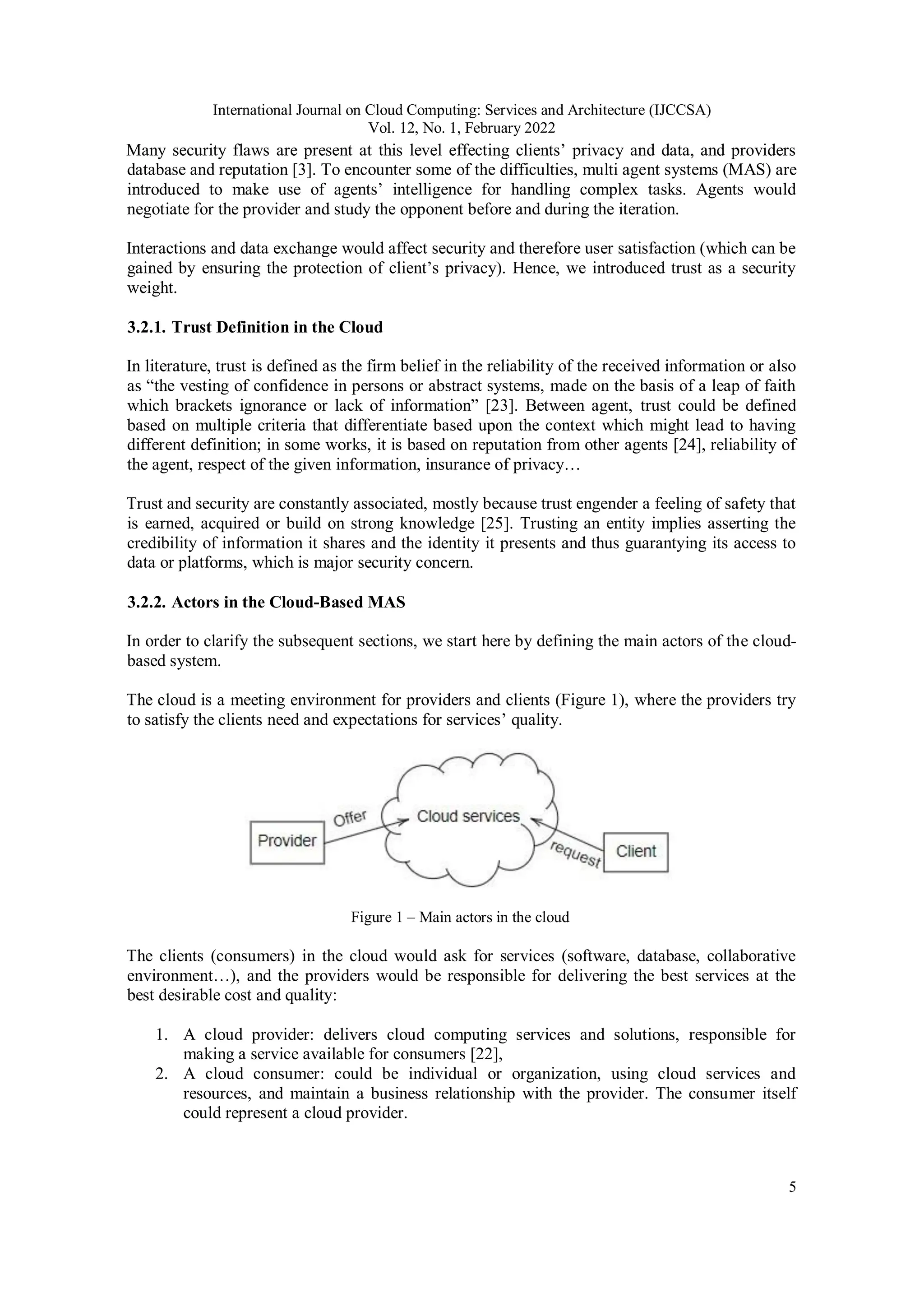 International Journal on Cloud Computing: Services and Architecture (IJCCSA)
Vol. 12, No. 1, February 2022
5
Many security flaws are present at this level effecting clients’ privacy and data, and providers
database and reputation [3]. To encounter some of the difficulties, multi agent systems (MAS) are
introduced to make use of agents’ intelligence for handling complex tasks. Agents would
negotiate for the provider and study the opponent before and during the iteration.
Interactions and data exchange would affect security and therefore user satisfaction (which can be
gained by ensuring the protection of client’s privacy). Hence, we introduced trust as a security
weight.
3.2.1. Trust Definition in the Cloud
In literature, trust is defined as the firm belief in the reliability of the received information or also
as “the vesting of confidence in persons or abstract systems, made on the basis of a leap of faith
which brackets ignorance or lack of information” [23]. Between agent, trust could be defined
based on multiple criteria that differentiate based upon the context which might lead to having
different definition; in some works, it is based on reputation from other agents [24], reliability of
the agent, respect of the given information, insurance of privacy…
Trust and security are constantly associated, mostly because trust engender a feeling of safety that
is earned, acquired or build on strong knowledge [25]. Trusting an entity implies asserting the
credibility of information it shares and the identity it presents and thus guarantying its access to
data or platforms, which is major security concern.
3.2.2. Actors in the Cloud-Based MAS
In order to clarify the subsequent sections, we start here by defining the main actors of the cloud-
based system.
The cloud is a meeting environment for providers and clients (Figure 1), where the providers try
to satisfy the clients need and expectations for services’ quality.
Figure 1 – Main actors in the cloud
The clients (consumers) in the cloud would ask for services (software, database, collaborative
environment…), and the providers would be responsible for delivering the best services at the
best desirable cost and quality:
1. A cloud provider: delivers cloud computing services and solutions, responsible for
making a service available for consumers [22],
2. A cloud consumer: could be individual or organization, using cloud services and
resources, and maintain a business relationship with the provider. The consumer itself
could represent a cloud provider.
 