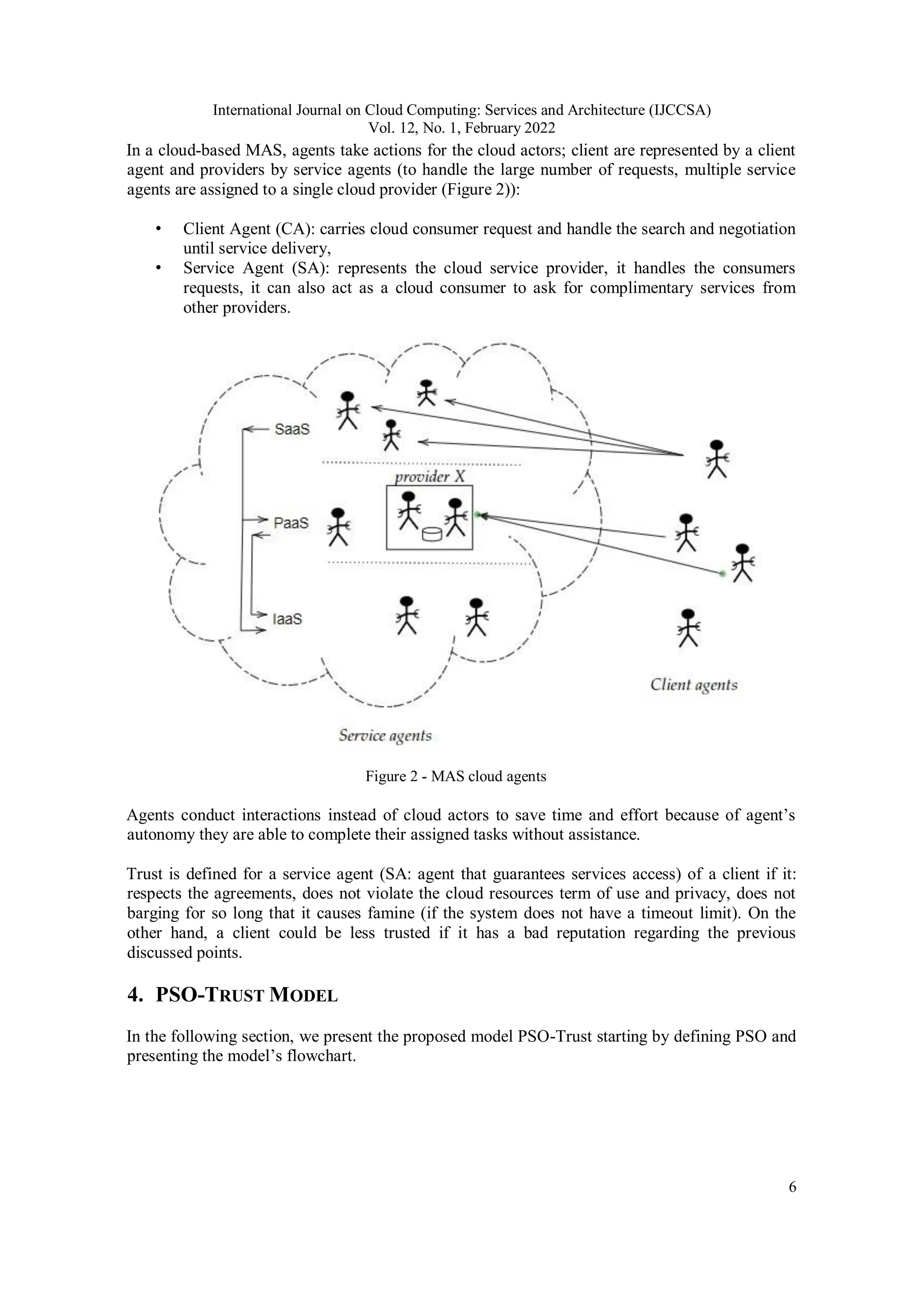 International Journal on Cloud Computing: Services and Architecture (IJCCSA)
Vol. 12, No. 1, February 2022
6
In a cloud-based MAS, agents take actions for the cloud actors; client are represented by a client
agent and providers by service agents (to handle the large number of requests, multiple service
agents are assigned to a single cloud provider (Figure 2)):
• Client Agent (CA): carries cloud consumer request and handle the search and negotiation
until service delivery,
• Service Agent (SA): represents the cloud service provider, it handles the consumers
requests, it can also act as a cloud consumer to ask for complimentary services from
other providers.
Figure 2 - MAS cloud agents
Agents conduct interactions instead of cloud actors to save time and effort because of agent’s
autonomy they are able to complete their assigned tasks without assistance.
Trust is defined for a service agent (SA: agent that guarantees services access) of a client if it:
respects the agreements, does not violate the cloud resources term of use and privacy, does not
barging for so long that it causes famine (if the system does not have a timeout limit). On the
other hand, a client could be less trusted if it has a bad reputation regarding the previous
discussed points.
4. PSO-TRUST MODEL
In the following section, we present the proposed model PSO-Trust starting by defining PSO and
presenting the model’s flowchart.
 