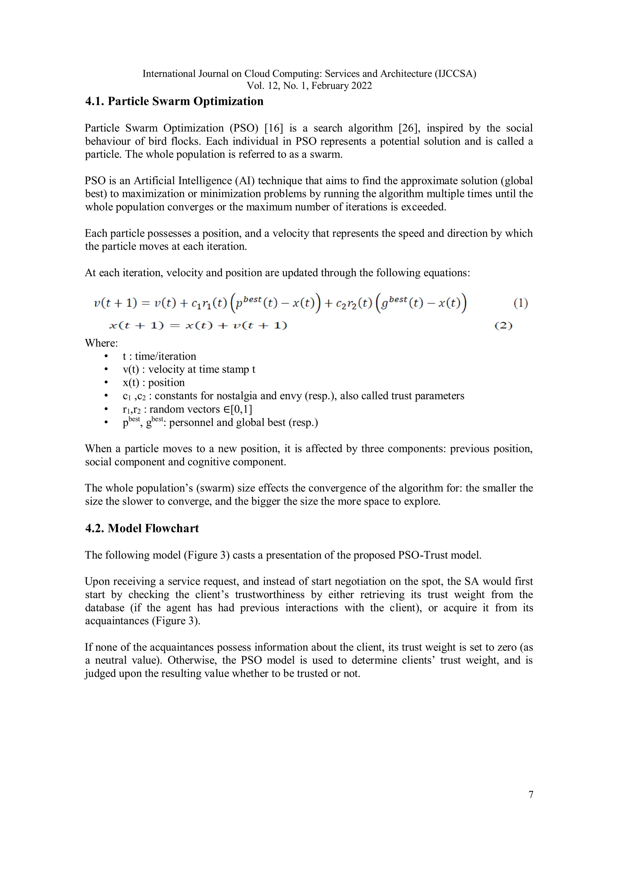 International Journal on Cloud Computing: Services and Architecture (IJCCSA)
Vol. 12, No. 1, February 2022
7
4.1. Particle Swarm Optimization
Particle Swarm Optimization (PSO) [16] is a search algorithm [26], inspired by the social
behaviour of bird flocks. Each individual in PSO represents a potential solution and is called a
particle. The whole population is referred to as a swarm.
PSO is an Artificial Intelligence (AI) technique that aims to find the approximate solution (global
best) to maximization or minimization problems by running the algorithm multiple times until the
whole population converges or the maximum number of iterations is exceeded.
Each particle possesses a position, and a velocity that represents the speed and direction by which
the particle moves at each iteration.
At each iteration, velocity and position are updated through the following equations:
Where:
• t : time/iteration
• v(t) : velocity at time stamp t
• x(t) : position
• c1 ,c2 : constants for nostalgia and envy (resp.), also called trust parameters
• r1,r2 : random vectors ∈[0,1]
• pbest
, gbest
: personnel and global best (resp.)
When a particle moves to a new position, it is affected by three components: previous position,
social component and cognitive component.
The whole population’s (swarm) size effects the convergence of the algorithm for: the smaller the
size the slower to converge, and the bigger the size the more space to explore.
4.2. Model Flowchart
The following model (Figure 3) casts a presentation of the proposed PSO-Trust model.
Upon receiving a service request, and instead of start negotiation on the spot, the SA would first
start by checking the client’s trustworthiness by either retrieving its trust weight from the
database (if the agent has had previous interactions with the client), or acquire it from its
acquaintances (Figure 3).
If none of the acquaintances possess information about the client, its trust weight is set to zero (as
a neutral value). Otherwise, the PSO model is used to determine clients’ trust weight, and is
judged upon the resulting value whether to be trusted or not.
 