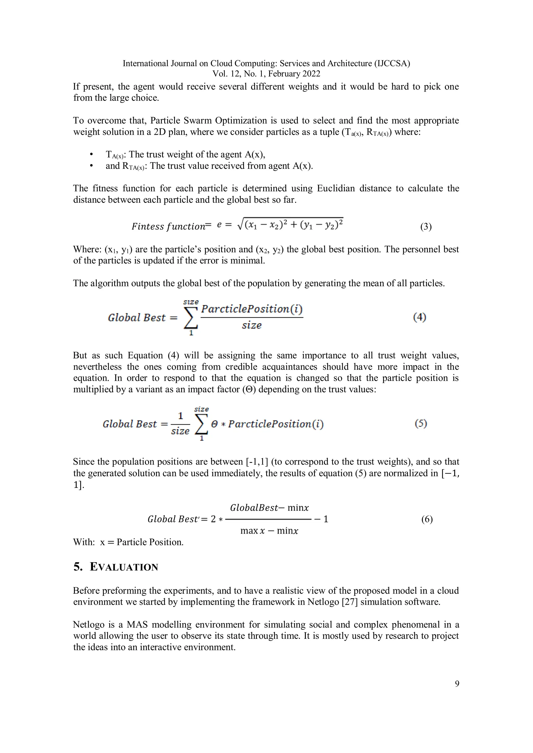 International Journal on Cloud Computing: Services and Architecture (IJCCSA)
Vol. 12, No. 1, February 2022
9
If present, the agent would receive several different weights and it would be hard to pick one
from the large choice.
To overcome that, Particle Swarm Optimization is used to select and find the most appropriate
weight solution in a 2D plan, where we consider particles as a tuple (Ta(x), RTA(x)) where:
• TA(x): The trust weight of the agent A(x),
• and RTA(x): The trust value received from agent A(x).
The fitness function for each particle is determined using Euclidian distance to calculate the
distance between each particle and the global best so far.
𝐹𝑖𝑛𝑡𝑒𝑠𝑠 𝑓𝑢𝑛𝑐𝑡𝑖𝑜𝑛 (3)
Where: (x1, y1) are the particle’s position and (x2, y2) the global best position. The personnel best
of the particles is updated if the error is minimal.
The algorithm outputs the global best of the population by generating the mean of all particles.
But as such Equation (4) will be assigning the same importance to all trust weight values,
nevertheless the ones coming from credible acquaintances should have more impact in the
equation. In order to respond to that the equation is changed so that the particle position is
multiplied by a variant as an impact factor (Θ) depending on the trust values:
Since the population positions are between [-1,1] (to correspond to the trust weights), and so that
the generated solution can be used immediately, the results of equation (5) are normalized in [−1,
1].
𝐺𝑙𝑜𝑏𝑎𝑙𝐵𝑒𝑠𝑡 𝑥
𝐺𝑙𝑜𝑏𝑎𝑙 𝐵𝑒𝑠𝑡′ (6)
𝑥
With: x = Particle Position.
5. EVALUATION
Before preforming the experiments, and to have a realistic view of the proposed model in a cloud
environment we started by implementing the framework in Netlogo [27] simulation software.
Netlogo is a MAS modelling environment for simulating social and complex phenomenal in a
world allowing the user to observe its state through time. It is mostly used by research to project
the ideas into an interactive environment.
 