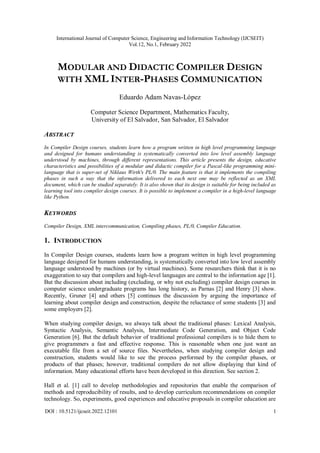 International Journal of Computer Science, Engineering and Information Technology (IJCSEIT)
Vol.12, No.1, February 2022
DOI : 10.5121/ijcseit.2022.12101 1
MODULAR AND DIDACTIC COMPILER DESIGN
WITH XML INTER-PHASES COMMUNICATION
Eduardo Adam Navas-López
Computer Science Department, Mathematics Faculty,
University of El Salvador, San Salvador, El Salvador
ABSTRACT
In Compiler Design courses, students learn how a program written in high level programming language
and designed for humans understanding is systematically converted into low level assembly language
understood by machines, through different representations. This article presents the design, educative
characteristics and possibilities of a modular and didactic compiler for a Pascal-like programming mini-
language that is super-set of Niklaus Wirth's PL/0. The main feature is that it implements the compiling
phases in such a way that the information delivered to each next one may be reflected as an XML
document, which can be studied separately. It is also shown that its design is suitable for being included as
learning tool into compiler design courses. It is possible to implement a compiler in a high-level language
like Python.
KEYWORDS
Compiler Design, XML intercommunication, Compiling phases, PL/0, Compiler Education.
1. INTRODUCTION
In Compiler Design courses, students learn how a program written in high level programming
language designed for humans understanding, is systematically converted into low level assembly
language understood by machines (or by virtual machines). Some researchers think that it is no
exaggeration to say that compilers and high-level languages are central to the information age [1].
But the discussion about including (excluding, or why not excluding) compiler design courses in
computer science undergraduate programs has long history, as Parnas [2] and Henry [3] show.
Recently, Gruner [4] and others [5] continues the discussion by arguing the importance of
learning about compiler design and construction, despite the reluctance of some students [3] and
some employers [2].
When studying compiler design, we always talk about the traditional phases: Lexical Analysis,
Syntactic Analysis, Semantic Analysis, Intermediate Code Generation, and Object Code
Generation [6]. But the default behavior of traditional professional compilers is to hide them to
give programmers a fast and effective response. This is reasonable when one just want an
executable file from a set of source files. Nevertheless, when studying compiler design and
construction, students would like to see the process performed by the compiler phases, or
products of that phases; however, traditional compilers do not allow displaying that kind of
information. Many educational efforts have been developed in this direction. See section 2.
Hall et al. [1] call to develop methodologies and repositories that enable the comparison of
methods and reproducibility of results, and to develop curriculum recommendations on compiler
technology. So, experiments, good experiences and educative proposals in compiler education are
 