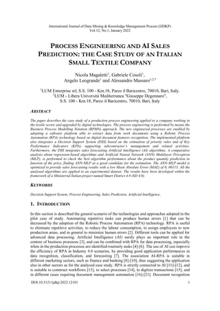 International Journal of Data Mining & Knowledge Management Process (IJDKP)
Vol.12, No.1, January 2022
DOI:10.5121/ijdkp.2022.12101 1
PROCESS ENGINEERING AND AI SALES
PREDICTION: THE CASE STUDY OF AN ITALIAN
SMALL TEXTILE COMPANY
Nicola Magaletti1
, Gabriele Cosoli1
,
Angelo Leogrande1
and Alessandro Massaro1,2,*
1
LUM Enterprise srl, S.S. 100 - Km.18, Parco il Baricentro, 70010, Bari, Italy.
2
LUM - Libera Università Mediterranea "Giuseppe Degennaro",
S.S. 100 - Km.18, Parco il Baricentro, 70010, Bari, Italy
ABSTRACT
The paper describes the case study of a production process engineering applied to a company working in
the textile sector and upgraded by digital technologies. The process engineering is performed by means the
Business Process Modelling Notation (BPMN) approach. The new engineered processes are enabled by
adopting a software platform able to extract data from work documents using a Robotic Process
Automation (RPA) technology based on digital document features recognition. The implemented platform
also integrates a Decision Support System (DSS) based on the estimation of priority rules and of Key
Performance Indicators (KPIs) supporting subcontractor’s management and related activities.
Furthermore, the DSS integrates sales forecasting Artificial Intelligence (AI) algorithms. A comparative
analysis about regression-based algorithms and Artificial Neural Network (ANN) Multilayer Perceptron
(MLP), is performed to check the best algorithm performance about the product quantity prediction in
function of the price, finding ANN-MLP as a good candidate for the estimation. The ANN-MLP model is
optimized to provide sales forecasting results with a low Mean Absolute Error (MAE) of 0, 00113. All the
analysed algorithms are applied to an experimental dataset. The results have been developed within the
framework of a Ministerial Italian project named Smart District 4.0 (SD 4.0).
KEYWORDS
Decision Support System, Process Engineering, Sales Prediction, Artificial Intelligence.
1. INTRODUCTION
In this section is described the general scenario of the technologies and approaches adopted in the
pilot case of study. Automating repetitive tasks can produce human errors [1] that can be
decreased by the adoption of the Robotic Process Automation (RPA) technology. RPA is useful
to eliminate repetitive activities, to reduce the labour consumption, to assign employees to new
production areas, and in general to minimize human errors [2]. Different tools can be applied for
advanced data processing. Artificial Intelligence (AI) surely plays an important role in the
context of business processes [3], and can be combined with RPA for data processing, especially
when in the production processes are identified routinely tasks [4]-[6]. The use of AI can improve
the efficiency of RPA in Industry 4.0 scenarios, by providing good application performances in
data recognition, classification, and forecasting [7]. The association AI-RPA is suitable in
different marketing sectors, such as finance and banking [8]-[10], thus suggesting the application
also in other sectors as for the analysed case study. RPA is strictly connected to AI [11]-[12], and
is suitable to construct workflows [13], to select processes [14], to digitize transactions [15], and
in different cases requiring document management automation [16]-[21]. Document recognition
 