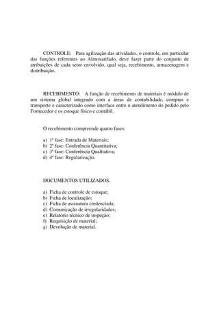 CONTROLE: Para agilização das atividades, o controle, em particular
das funções referentes ao Almoxarifado, deve fazer parte do conjunto de
atribuições de cada setor envolvido, qual seja, recebimento, armazenagem e
distribuição.

RECEBIMENTO: A função de recebimento de materiais é módulo de
um sistema global integrado com a áreas de contabilidade, compras e
transporte e caracterizado como interface entre o atendimento do pedido pelo
Fornecedor e os estoque físico e contábil.
O recebimento compreende quatro fases:
a)
b)
c)
d)

1ª fase: Entrada de Materiais;
2ª fase: Conferência Quantitativa;
3ª fase: Conferência Qualitativa;
4ª fase: Regularização.

DOCUMENTOS UTILIZADOS.
a)
b)
c)
d)
e)
f)

Ficha de controle de estoque;
Ficha de localização;
Ficha de assinatura credenciada;
Comunicação de irregularidades;
Relatório técnico de inspeção;
Requisição de material;
g) Devolução de material.

 