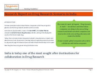 …………. Realizing Possibilities


Research Report on Drug Discovery Scenario in India

INTRODUCTION

Common perception about Indian Pharma companies is that they are good in             The research report of Aagami - ‘Drug Scenario
generics and that drug discovery activities are less in India.                           in India’ – reveals how and what Indian
Contrarian to popular belief, it was in the late 1990’s, that Indian Pharma             companies are doing in the area of drug
companies started in-house drug discovery activities, aiming at developing the       discovery and details out which companies are
country’s first home-made drug.                                                         most active in the area of drug discovery.
Today, there are many Indian companies involved in drug discovery. Even
Government is lending help and supporting research activities in a big way through   A must read for global companies who wish to
IP Protection laws and Public Private Partnerships in this space.                         collaborate with Indian companies
New Drug Discovery has gained strong foothold in India.




India is today one of the most sought after destinations for
collaboration in drug Discovery


Copyright © 2012 Aagami, Inc - Research Report/Drug Discovery Scenario in India                                                 Page 1
 