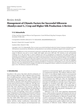 Hindawi Publishing Corporation
Psyche
Volume 2012, Article ID 121234, 12 pages
doi:10.1155/2012/121234
Review Article
Management of Climatic Factors for Successful Silkworm
(Bombyx mori L.) Crop and Higher Silk Production: A Review
V. K. Rahmathulla
P3 Basic Seed Farm, National Silkworm Seed Organization, Central Silk Board, Ring Road, Srirampura, Mysore,
Karnataka 570 008, India
Correspondence should be addressed to V. K. Rahmathulla, rahmathullavk@yahoo.co.in
Received 12 March 2012; Accepted 5 July 2012
Academic Editor: Martin H. Villet
Copyright © 2012 V. K. Rahmathulla. This is an open access article distributed under the Creative Commons Attribution License,
which permits unrestricted use, distribution, and reproduction in any medium, provided the original work is properly cited.
The seasonal diﬀerences in the environmental components considerably aﬀect the genotypic expression in the form of phenotypic
output of silkworm crop such as cocoon weight, shell weight, and cocoon shell ratio. The variations in the environmental
conditions day to day and season to season emphasize the need of management of temperature and relative humidity for
sustainable cocoon production. The present review paper discuss in details about the role of temperature and humidity on growth
and development of silkworm including recent studies on heat shock protein. Study also discusses the inﬂuence of air and light on
silkworm development. In addition to this study emphasis on the role of various environmental factors on embryonic development
of silkworm egg, nutritional indices of silkworm larva and reproductive potential of silkworm moth. The study also highlights
about the care to be required during silkworm spinning and inﬂuence of temperature and humidity on post cocoon parameters of
silkworm. The study included future strategies to be taken for the management climatic condition for successful cocoon crop. The
paper covers 140 references connected with the topic.
1. Introduction
Sericulture is the science that deals with the production of
silk by rearing of silkworm. Silk is called the queen of textiles
due to its glittering luster, softness, elegance, durability, and
tensile properties and is discovered in China between 2600
and 2700 BC. Silk originating in the spittle of an insect is a
natural ﬁbrous substance and is obtained from pupal nests or
cocoons spun by larvae known as silkworm. The silk is pre-
ferred over all other types of ﬁbres due to its remarkable pro-
perties like water absorbency, heat resistance, dyeing eﬃ-
ciency, and luster. Factors mainly inﬂuence the physiology of
insects are temperature and humidity. Despite wide ﬂuc-
tuations in their surroundings, insects show a remarkable
range of adaptations to ﬂuctuating environmental conditions
and maintain their internal temperature and water content
within tolerable limits. Adaptation is a complex and dynamic
state that widely diﬀers from species to species. Surviving
under changing environment in insects depends on dispersal,
habitat selection, habitat modiﬁcation, relationship with
water, resistance to cold, diapause and developmental rate,
sensitivity to environmental signals, and syntheses of variety
of cryoprotectant molecules. The mulberry silkworm (Bom-
byx mori L.) is very delicate, highly sensitive to environmental
ﬂuctuations, and unable to survive extreme natural ﬂuctua-
tion in temperature and humidity because of their long years
of domestication since 5000 years. Thus, the adaptability to
environmental conditions in the silkworm is quite diﬀerent
from those of wild silkworm and other insects. Temperature,
humidity, air circulation, gases, light, and so forth, show a
signiﬁcant interaction in their eﬀect on the physiology of
silkworm depending upon the combination of factors and
developmental stages aﬀecting growth, development, pro-
ductivity, and quality of silk.
Silkworm is one of the most important domesticated
insects, which produces luxuriant silk thread in the form of
cocoon by consuming mulberry leaves during larval period.
The growth and development of silkworm is greatly inﬂu-
enced by environmental conditions. The biological as well
as cocoon-related characters are inﬂuenced by ambient tem-
perature, rearing seasons, quality mulberry leaf, and genetic
constitution of silkworm strains. Diﬀerent seasons aﬀect
 