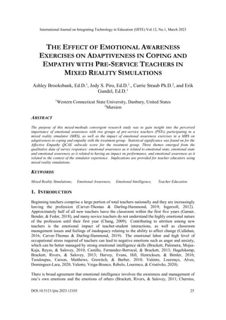 International Journal on Integrating Technology in Education (IJITE) Vol.12, No.1, March 2023
DOI:10.5121/ijite.2023.12103 25
THE EFFECT OF EMOTIONAL AWARENESS
EXERCISES ON ADAPTIVENESS IN COPING AND
EMPATHY WITH PRE-SERVICE TEACHERS IN
MIXED REALITY SIMULATIONS
Ashley Brooksbank, Ed.D.1
, Jody S. Piro, Ed.D.1
., Carrie Straub Ph.D.2
, and Erik
Gundel, Ed.D.1
1
Western Connecticut State University, Danbury, United States
2
Mursion
ABSTRACT
The purpose of this mixed-methods convergent research study was to gain insight into the perceived
importance of emotional awareness with two groups of pre-service teachers (PSTs) participating in a
mixed reality simulator (MRS), as well as the impact of emotional awareness exercises in a MRS on
adaptiveness in coping and empathy with the treatment group. Statistical significance was found on for the
Affective Empathy QCAE subscale score for the treatment group. Three themes emerged from the
qualitative data of survey responses: emotional awareness as it related to emotional state, emotional state
and emotional awareness as it related to having an impact on performance, and emotional awareness as it
related to the context of the simulator experience. Implications are provided for teacher educators using
mixed reality simulations.
KEYWORDS
Mixed Reality Simulations, Emotional Awareness, Emotional Intelligence, Teacher Education
1. INTRODUCTION
Beginning teachers comprise a large portion of total teachers nationally and they are increasingly
leaving the profession (Carver-Thomas & Darling-Hammond, 2019; Ingersoll, 2012).
Approximately half of all new teachers leave the classroom within the first five years (Garner,
Bender, & Fedor, 2018), and many novice teachers do not understand the highly emotional nature
of the profession until their first year (Chang, 2009). Contributing to attrition among new
teachers is the emotional impact of teacher-student interactions, as well as classroom
management issues and feelings of inadequacy relating to the ability to affect change (Callahan,
2016; Carver-Thomas & Darling-Hammond, 2019). The emotional labor and high level of
occupational stress required of teachers can lead to negative emotions such as anger and anxiety,
which can be better managed by strong emotional intelligence skills (Brackett, Palomera, Mojsa-
Kaja, Reyes, & Salovey, 2010; Castillo, Fernandez-Berrocal, & Brackett, 2013; Hagelskamp,
Brackett, Rivers, & Salovey, 2013; Harvey, Evans, Hill, Henricksen, & Bimler, 2016;
Tsouloupas, Carson, Matthews, Grawitch, & Barber, 2010; Valente, Lourenço, Alves,
Dominguez-Lara, 2020; Valente, Veiga-Branco, Rebelo, Lourenco, & Cristóvão, 2020).
There is broad agreement that emotional intelligence involves the awareness and management of
one’s own emotions and the emotions of others (Brackett, Rivers, & Salovey, 2011; Cherniss,
 