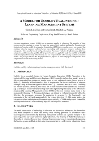 International Journal on Integrating Technology in Education (IJITE) Vol.12, No.1, March 2023
DOI:10.5121/ijite.2023.12105 59
A MODEL FOR USABILITY EVALUATION OF
LEARNING MANAGEMENT SYSTEMS
Sarah I Alkoblan and Mohammad Abdullah-Al-Wadud
Software Engineering Department, King Saud University, Saudi Arabia
ABSTRACT
Learning management systems (LMSs) are increasingly popular in education. The usability of these
systems must be examined to ensure they meet the needs of both students and faculty. To address the
limitations of existing models for evaluating the usability of LMS, this research proposes a new model that
combines objective measures collected from eye-tracking with subjective measures collected from
retrospective think-aloud protocols and questionnaires. This model evaluates the effectiveness, efficiency,
satisfaction, and learnability of LMSs. The proposed model was applied to study the usability of the LMS
used at King Saud University (Blackboard) and was compared with other existing usability evaluation
models. The findings indicate that the proposed model fulfilled its intended purpose and provided more
comprehensive results than existing models.
KEYWORDS
Usability, usability evaluation methods, learning management system, LMS, Blackboard.
1. INTRODUCTION
Usability is an essential element in Human-Computer Interaction (HCI). According to the
Institute of Electrical and Electronics Engineers (IEEE), usability defines how quickly a user is
able to understand how to operate, supply inputs to, and understand results from a system or
device [1]. Basically, without usability, there is no guarantee for the successfulness of a system
although it may be functionally precise and accurate [2]. Due to the COVID-19 crisis, E-learning
has become essential. However, this would not be that fruitful without usability and usefulness
[2]. E-learning is an innovative technology that aims at promoting the quality of the educational
processes [3]. Learning Management System (LMS) is the most common name found in the
research of E-learning [4]. Numerous techniques are utilized to evaluate the usability of LMSs.
Selecting the appropriate technique for evaluation is governed by the functionality and
complexity of the LMS and occasionally by the system objectives [5]. This study reviews the
current state of the techniques used in evaluating the usability of LMSs and presents a model for
usability evaluation of LMSs combining objective and subjective measures.
2. RELATED WORK
The rapid advancement of technology in education has become so widespread that institutions
have been compelled to adapt and modify their teaching processes to incorporate these
technological advancements [6]. Learning management systems are a prime example of the
technologies that are widely utilized in higher education. The diversity of the LMSs available on
the market is extensive however they all share the common purpose of managing and organizing
the learning process and help in delivering course materials to a wide remote educational forum
 