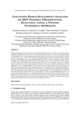 International Journal on Natural Language Computing (IJNLC) Vol.12, No.1, February 2023
DOI: 10.5121/ijnlc.2023.12101 1
LOCATION-BASED SENTIMENT ANALYSIS
OF 2019 NIGERIA PRESIDENTIAL
ELECTION USING A VOTING
ENSEMBLE APPROACH
Ikechukwu Onyenwe1, Samuel N.C. Nwagbo2, Ebele Onyedinma1, Onyedika
Ikechukwu-Onyenwe1, Chidinma A. Nwafor3 and Obinna Agbata1
1*Computer Science Department, Nnamdi Azikiwe University, Onitsha-Enugu
Expressway, Awka, PMB 5025, Anambra, Nigeria.
2*Political Science Department, Nnamdi Azikiwe University, Onitsha-Enugu
Expressway, Awka, PMB 5025, Anambra, Nigeria.
3*Computer Science Department, Nigerian Army College of Environmental Science and
Technology, North-Bank, Makurdi,PMB 102272, Benue, Nigeria
ABSTRACT
Nigeria president Buhari defeated his closest rival Atiku Abubakar by over 3 million votes. He was issued a
Certificate of Return and was sworn in on 29 May 2019. However, there were claims of widespread hoax
by the opposition. The sentiment analysis captures the opinions of the masses over social media for global
events. In this paper, we use 2019 Nigeria presidential election tweets to perform sentiment analysis
through the application of a voting ensemble approach (VEA) in which the predictions from multiple
techniques are combined to find the best polarity of a tweet (sentence). This is to determine public views on
the 2019 Nigeria Presidential elections and compare them with actual election results. Our sentiment
analysis experiment is focused on location-based viewpoints where we used Twitter location data. For this
experiment, we live-streamed Nigeria 2019 election tweets via Twitter API to create tweets dataset of
583816 size, pre-processed the data, and applied VEA by utilizing three different Sentiment Classifiers to
obtain the choicest polarity of a given tweet. Furthermore, we segmented our tweets dataset into Nigerian
states and geopolitical zones, then plotted state-wise and geopolitical-wise user sentiments towards Buhari
and Atiku and their political parties. The overall objective of the use of states/geopolitical zones is to
evaluate the similarity between the sentiment of location-based tweets compared to actual election results.
The results reveal that whereas there are election outcomes that coincide with the sentiment expressed on
Twitter social media in most cases as shown by the polarity scores of different locations, there are also
some election results where our location analysis similarity test failed.
KEYWORDS
Nigeria, Election, Sentiment Analysis, Politics, Tweets, Exploration Data Analysis, location data
1. INTRODUCTION
Social media platforms such as Twitter have not only changed the way we interact with one
another but also have become very popular communication tool for the Internet and Mobile
users. Twitter is one ofthe world’s top social platforms with its monthly active users counting
approximately 290.5 million worldwide in June 2019 and generating about 500M tweets per day [
1, 2]. This high level of public connectedness has empowered Twitter users to use the medium as
 
