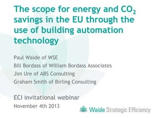 The scope for energy and CO2
savings in the EU through the
use of building automation
technology
Paul Waide of WSE
Bill Bordass of William Bordass Associates
Jim Ure of ABS Consulting
Graham Smith of Birling Consulting

ECI invitational webinar
November 4th 2013

 