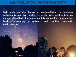 Light pollution, also known as photopollution or luminous
pollution, is excessive, misdirected or obtrusive artificial light. As
a major side-effect of urbanization, it is blamed for compromising
health, disrupting ecosystems and spoiling aesthetic
environments.
LIGHT POLLUTION AND THE ECOSYSTEM
 