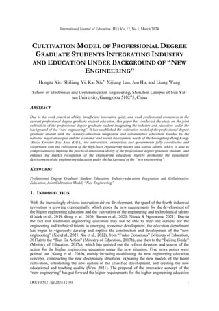 International Journal of Education (IJE) Vol.12, No.1, March 2024
DOI:10.5121/ije.2024.12101 1
CULTIVATION MODEL OF PROFESSIONAL DEGREE
GRADUATE STUDENTS INTEGRATING INDUSTRY
AND EDUCATION UNDER BACKGROUND OF “NEW
ENGINEERING”
Hongtu Xie, Shiliang Yi, Kai Xie*
, Xijiang Lan, Jun Hu, and Liang Wang
School of Electronics and Communication Engineering, Shenzhen Campus of Sun Yat-
sen University, Guangzhou 510275, China
ABSTRACT
Due to the weak practical ability, insufficient innovative spirit, and weak professional awareness in the
current professional degree graduate student education, this paper has conducted the study on the joint
cultivation of the professional degree graduate student integrating the industry and education under the
background of the “new engineering”. It has established the cultivation model of the professional degree
graduate student with the industry-education integration and collaborative education. Guided by the
national major strategies and the economic and social development needs of the Guangdong-Hong Kong-
Macao Greater Bay Area (GBA), the universities, enterprises and governments fully coordinates and
cooperates with the cultivation of the high-level engineering talents and scarce talents, which is able to
comprehensively improve the practical innovation ability of the professional degree graduate students, and
enhance the market recognition of the engineering education, thereby promoting the sustainable
development of the engineering education under the background of the “new engineering”.
KEYWORDS
Professional Degree Graduate Student Education, Industry-education Integration and Collaborative
Education, Joint Cultivation Model, “New Engineering”
1. INTRODUCTION
With the increasingly obvious innovation-driven development, the speed of the fourth industrial
revolution is growing exponentially, which poses the new requirements for the development of
the higher engineering education and the cultivation of the engineering and technological talents
(Hadek et al., 2019; Geng et al., 2020; Barnes et al., 2020; Ntinda & Ngozwana, 2021). Due to
the fact that traditional engineering education may not be able to meet the demand for the
engineering and technical talents in emerging economic development, the education department
has begun to vigorously develop and explore the construction and development of the “new
engineering” (Xie et al., 2021; Xie et al., 2022), from “Fudan Consensus” (Ministry of Education,
2017a) to the “Tian Da Action” (Ministry of Education, 2017b), and then to the “Beijing Guide”
(Ministry of Education, 2017c), which has pointed out the reform direction and course of the
action for the higher engineering education under the new situation. Five news points were
pointed out (Shang et al., 2019), mainly including establishing the new engineering education
concepts, constructing the new disciplinary structures, exploring the new models of the talent
cultivation, establishing the new system of the classified development, and creating the new
educational and teaching quality (Wen, 2021). The proposal of the innovative concept of the
“new engineering” has put forward the higher requirements for the higher engineering education
 