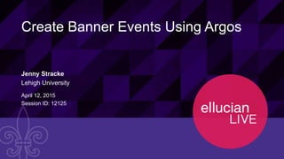 1© 2015 ELLUCIAN. CONFIDENTIAL & PROPRIETARY | Session ID: 12125
Create Banner Events Using Argos
Jenny Stracke
Lehigh University
April 12, 2015
Session ID: 12125
 