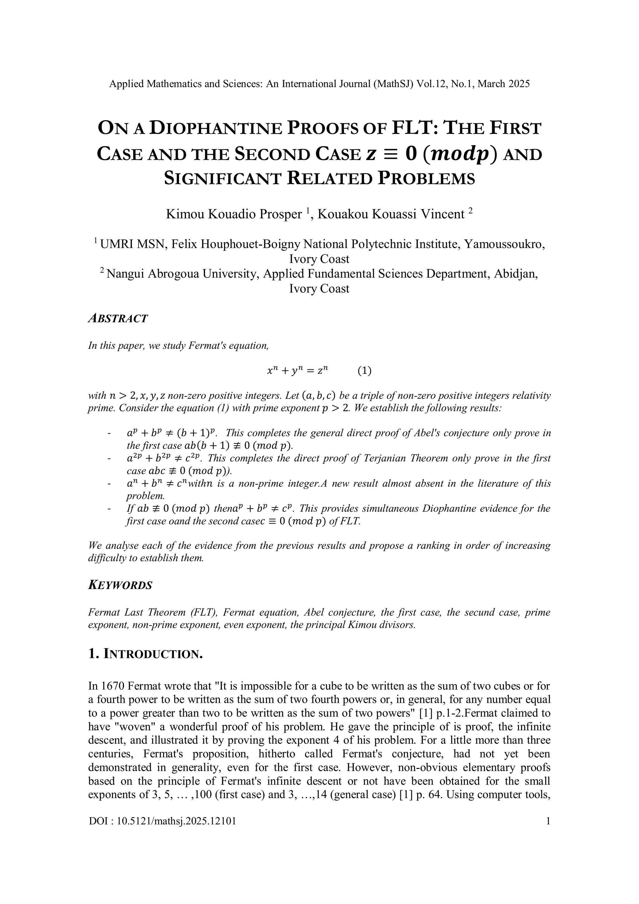 Applied Mathematics and Sciences: An International Journal (MathSJ) Vol.12, No.1, March 2025
DOI : 10.5121/mathsj.2025.12101 1
ON A DIOPHANTINE PROOFS OF FLT: THE FIRST
CASE AND THE SECOND CASE 𝒛 ≡ 𝟎 (𝒎𝒐𝒅𝒑) AND
SIGNIFICANT RELATED PROBLEMS
Kimou Kouadio Prosper 1
, Kouakou Kouassi Vincent 2
1
UMRI MSN, Felix Houphouet-Boigny National Polytechnic Institute, Yamoussoukro,
Ivory Coast
2
Nangui Abrogoua University, Applied Fundamental Sciences Department, Abidjan,
Ivory Coast
ABSTRACT
In this paper, we study Fermat's equation,
𝑥𝑛
+ 𝑦𝑛
= 𝑧𝑛
(1)
with 𝑛 > 2, 𝑥, 𝑦, 𝑧 non-zero positive integers. Let (𝑎, 𝑏, 𝑐) be a triple of non-zero positive integers relativity
prime. Consider the equation (1) with prime exponent 𝑝 > 2. We establish the following results:
- 𝑎𝑝
+ 𝑏𝑝
≠ (𝑏 + 1)𝑝
. This completes the general direct proof of Abel's conjecture only prove in
the first case 𝑎𝑏(𝑏 + 1) ≢ 0 (𝑚𝑜𝑑 𝑝).
- 𝑎2𝑝
+ 𝑏2𝑝
≠ 𝑐2𝑝
. This completes the direct proof of Terjanian Theorem only prove in the first
case 𝑎𝑏𝑐 ≢ 0 (𝑚𝑜𝑑 𝑝)).
- 𝑎𝑛
+ 𝑏𝑛
≠ 𝑐𝑛
with𝑛 is a non-prime integer.A new result almost absent in the literature of this
problem.
- If 𝑎𝑏 ≢ 0 (𝑚𝑜𝑑 𝑝) then𝑎𝑝
+ 𝑏𝑝
≠ 𝑐𝑝
. This provides simultaneous Diophantine evidence for the
first case oand the second case𝑐 ≡ 0 (𝑚𝑜𝑑 𝑝) of FLT.
We analyse each of the evidence from the previous results and propose a ranking in order of increasing
difficulty to establish them.
KEYWORDS
Fermat Last Theorem (FLT), Fermat equation, Abel conjecture, the first case, the secund case, prime
exponent, non-prime exponent, even exponent, the principal Kimou divisors.
1. INTRODUCTION.
In 1670 Fermat wrote that "It is impossible for a cube to be written as the sum of two cubes or for
a fourth power to be written as the sum of two fourth powers or, in general, for any number equal
to a power greater than two to be written as the sum of two powers" [1] p.1-2.Fermat claimed to
have "woven" a wonderful proof of his problem. He gave the principle of is proof, the infinite
descent, and illustrated it by proving the exponent 4 of his problem. For a little more than three
centuries, Fermat's proposition, hitherto called Fermat's conjecture, had not yet been
demonstrated in generality, even for the first case. However, non-obvious elementary proofs
based on the principle of Fermat's infinite descent or not have been obtained for the small
exponents of 3, 5, … ,100 (first case) and 3, …,14 (general case) [1] p. 64. Using computer tools,
 