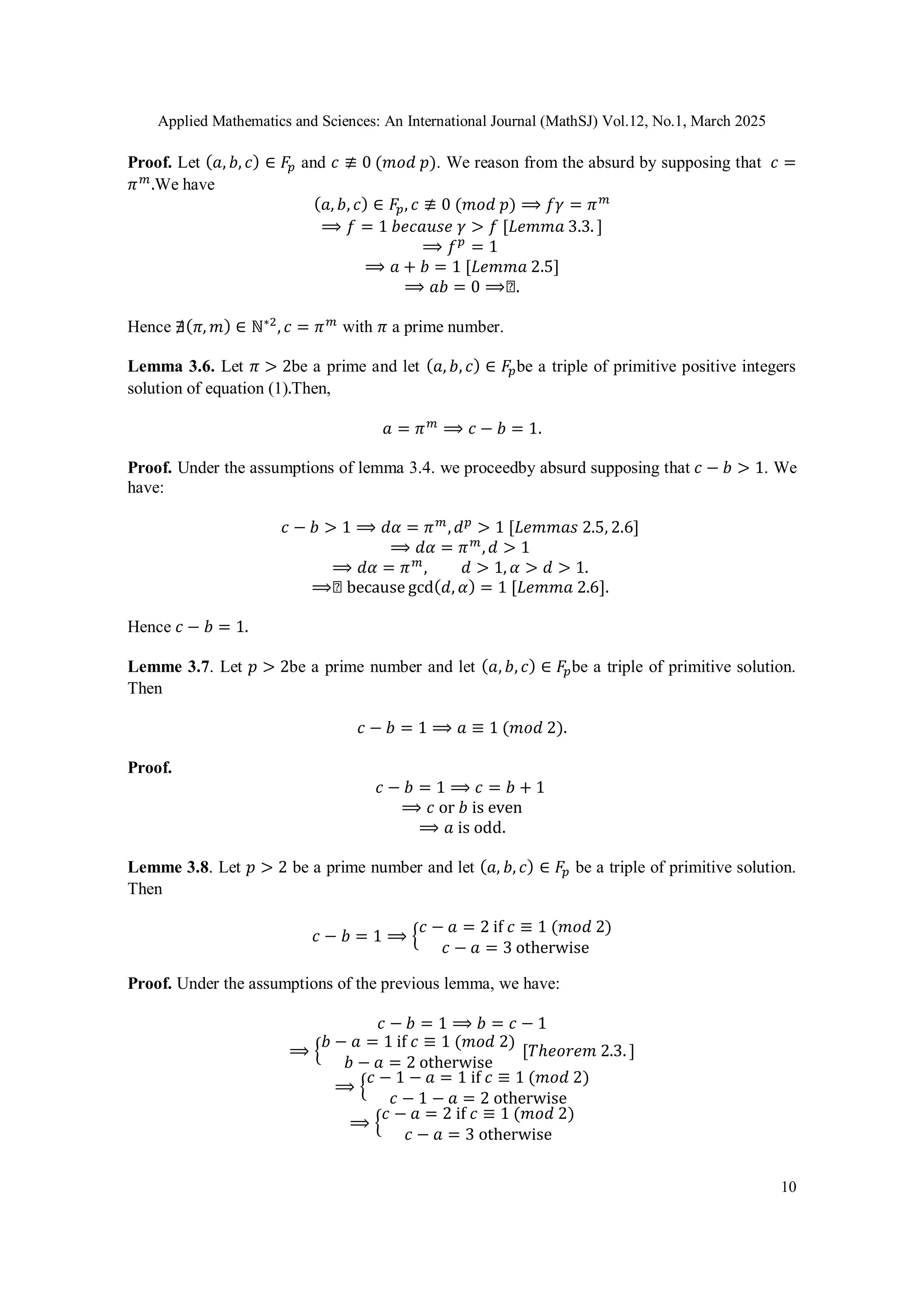 Applied Mathematics and Sciences: An International Journal (MathSJ) Vol.12, No.1, March 2025
10
Proof. Let (𝑎, 𝑏, 𝑐) ∈ 𝐹𝑝 and 𝑐 ≢ 0 (𝑚𝑜𝑑 𝑝). We reason from the absurd by supposing that 𝑐 =
𝜋𝑚
.We have
(𝑎, 𝑏, 𝑐) ∈ 𝐹𝑝, 𝑐 ≢ 0 (𝑚𝑜𝑑 𝑝) ⟹ 𝑓𝛾 = 𝜋𝑚
⟹ 𝑓 = 1 𝑏𝑒𝑐𝑎𝑢𝑠𝑒 𝛾 > 𝑓 [𝐿𝑒𝑚𝑚𝑎 3.3. ]
⟹ 𝑓𝑝
= 1
⟹ 𝑎 + 𝑏 = 1 [𝐿𝑒𝑚𝑚𝑎 2.5]
⟹ 𝑎𝑏 = 0 ⟹◻.
Hence ∄(𝜋, 𝑚) ∈ ℕ∗2
, 𝑐 = 𝜋𝑚
with 𝜋 a prime number.
Lemma 3.6. Let 𝜋 > 2be a prime and let (𝑎, 𝑏, 𝑐) ∈ 𝐹𝑝be a triple of primitive positive integers
solution of equation (1).Then,
𝑎 = 𝜋𝑚
⟹ 𝑐 − 𝑏 = 1.
Proof. Under the assumptions of lemma 3.4. we proceedby absurd supposing that 𝑐 − 𝑏 > 1. We
have:
𝑐 − 𝑏 > 1 ⟹ 𝑑𝛼 = 𝜋𝑚
,𝑑𝑝
> 1 [𝐿𝑒𝑚𝑚𝑎𝑠 2.5, 2.6]
⟹ 𝑑𝛼 = 𝜋𝑚
,𝑑 > 1
⟹ 𝑑𝛼 = 𝜋𝑚
, 𝑑 > 1, 𝛼 > 𝑑 > 1.
⟹◻ because gcd(𝑑, 𝛼) = 1 [𝐿𝑒𝑚𝑚𝑎 2.6].
Hence 𝑐 − 𝑏 = 1.
Lemme 3.7. Let 𝑝 > 2be a prime number and let (𝑎, 𝑏, 𝑐) ∈ 𝐹𝑝be a triple of primitive solution.
Then
𝑐 − 𝑏 = 1 ⟹ 𝑎 ≡ 1 (𝑚𝑜𝑑 2).
Proof.
𝑐 − 𝑏 = 1 ⟹ 𝑐 = 𝑏 + 1
⟹ 𝑐 or 𝑏 is even
⟹ 𝑎 is odd.
Lemme 3.8. Let 𝑝 > 2 be a prime number and let (𝑎, 𝑏, 𝑐) ∈ 𝐹𝑝 be a triple of primitive solution.
Then
𝑐 − 𝑏 = 1 ⟹ {
𝑐 − 𝑎 = 2 if 𝑐 ≡ 1 (𝑚𝑜𝑑 2)
𝑐 − 𝑎 = 3 otherwise
Proof. Under the assumptions of the previous lemma, we have:
𝑐 − 𝑏 = 1 ⟹ 𝑏 = 𝑐 − 1
⟹ {
𝑏 − 𝑎 = 1 if 𝑐 ≡ 1 (𝑚𝑜𝑑 2)
𝑏 − 𝑎 = 2 otherwise
[𝑇ℎ𝑒𝑜𝑟𝑒𝑚 2.3. ]
⟹ {
𝑐 − 1 − 𝑎 = 1 if 𝑐 ≡ 1 (𝑚𝑜𝑑 2)
𝑐 − 1 − 𝑎 = 2 otherwise
⟹ {
𝑐 − 𝑎 = 2 if 𝑐 ≡ 1 (𝑚𝑜𝑑 2)
𝑐 − 𝑎 = 3 otherwise
 