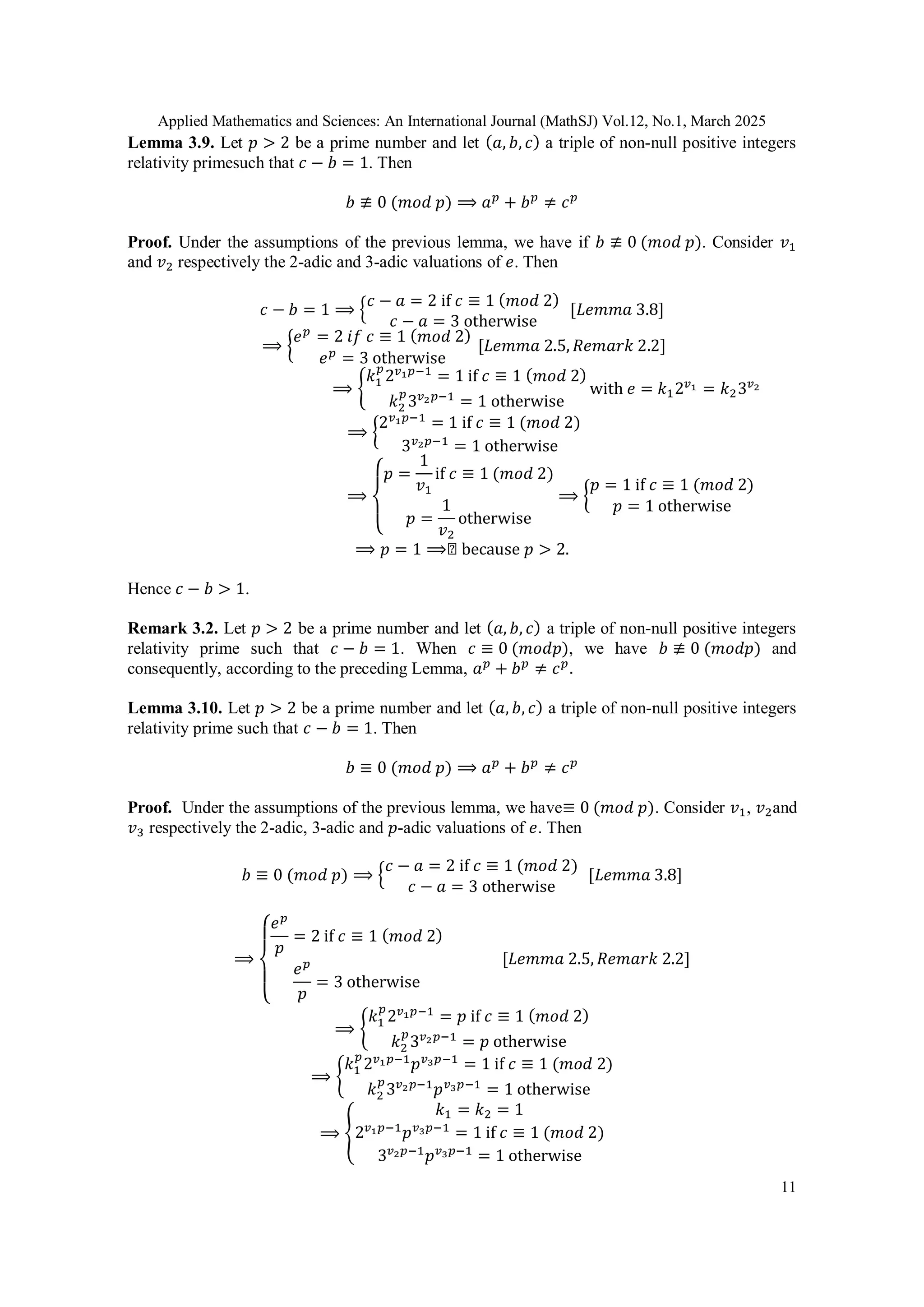 Applied Mathematics and Sciences: An International Journal (MathSJ) Vol.12, No.1, March 2025
11
Lemma 3.9. Let 𝑝 > 2 be a prime number and let (𝑎, 𝑏, 𝑐) a triple of non-null positive integers
relativity primesuch that 𝑐 − 𝑏 = 1. Then
𝑏 ≢ 0 (𝑚𝑜𝑑 𝑝) ⟹ 𝑎𝑝
+ 𝑏𝑝
≠ 𝑐𝑝
Proof. Under the assumptions of the previous lemma, we have if 𝑏 ≢ 0 (𝑚𝑜𝑑 𝑝). Consider 𝑣1
and 𝑣2 respectively the 2-adic and 3-adic valuations of 𝑒. Then
𝑐 − 𝑏 = 1 ⟹ {𝑐 − 𝑎 = 2 if 𝑐 ≡ 1 (𝑚𝑜𝑑 2)
𝑐 − 𝑎 = 3 otherwise
[𝐿𝑒𝑚𝑚𝑎 3.8]
⟹ {
𝑒𝑝
= 2 𝑖𝑓 𝑐 ≡ 1 (𝑚𝑜𝑑 2)
𝑒𝑝
= 3 otherwise
[𝐿𝑒𝑚𝑚𝑎 2.5, 𝑅𝑒𝑚𝑎𝑟𝑘 2.2]
⟹ {
𝑘1
𝑝
2𝑣1𝑝−1
= 1 if 𝑐 ≡ 1 (𝑚𝑜𝑑 2)
𝑘2
𝑝
3𝑣2𝑝−1
= 1 otherwise
with 𝑒 = 𝑘12𝑣1 = 𝑘23𝑣2
⟹ {
2𝑣1𝑝−1
= 1 if 𝑐 ≡ 1 (𝑚𝑜𝑑 2)
3𝑣2𝑝−1
= 1 otherwise
⟹
{
𝑝 =
1
𝑣1
if 𝑐 ≡ 1 (𝑚𝑜𝑑 2)
𝑝 =
1
𝑣2
otherwise
⟹ {
𝑝 = 1 if 𝑐 ≡ 1 (𝑚𝑜𝑑 2)
𝑝 = 1 otherwise
⟹ 𝑝 = 1 ⟹◻ because 𝑝 > 2.
Hence 𝑐 − 𝑏 > 1.
Remark 3.2. Let 𝑝 > 2 be a prime number and let (𝑎, 𝑏, 𝑐) a triple of non-null positive integers
relativity prime such that 𝑐 − 𝑏 = 1. When 𝑐 ≡ 0 (𝑚𝑜𝑑𝑝), we have 𝑏 ≢ 0 (𝑚𝑜𝑑𝑝) and
consequently, according to the preceding Lemma, 𝑎𝑝
+ 𝑏𝑝
≠ 𝑐𝑝
.
Lemma 3.10. Let 𝑝 > 2 be a prime number and let (𝑎, 𝑏, 𝑐) a triple of non-null positive integers
relativity prime such that 𝑐 − 𝑏 = 1. Then
𝑏 ≡ 0 (𝑚𝑜𝑑 𝑝) ⟹ 𝑎𝑝
+ 𝑏𝑝
≠ 𝑐𝑝
Proof. Under the assumptions of the previous lemma, we have≡ 0 (𝑚𝑜𝑑 𝑝). Consider 𝑣1, 𝑣2and
𝑣3 respectively the 2-adic, 3-adic and 𝑝-adic valuations of 𝑒. Then
𝑏 ≡ 0 (𝑚𝑜𝑑 𝑝) ⟹ {
𝑐 − 𝑎 = 2 if 𝑐 ≡ 1 (𝑚𝑜𝑑 2)
𝑐 − 𝑎 = 3 otherwise
[𝐿𝑒𝑚𝑚𝑎 3.8]
⟹
{
𝑒𝑝
𝑝
= 2 if 𝑐 ≡ 1 (𝑚𝑜𝑑 2)
𝑒𝑝
𝑝
= 3 otherwise
[𝐿𝑒𝑚𝑚𝑎 2.5, 𝑅𝑒𝑚𝑎𝑟𝑘 2.2]
⟹ {
𝑘1
𝑝
2𝑣1𝑝−1
= 𝑝 if 𝑐 ≡ 1 (𝑚𝑜𝑑 2)
𝑘2
𝑝
3𝑣2𝑝−1
= 𝑝 otherwise
⟹ {
𝑘1
𝑝
2𝑣1𝑝−1
𝑝𝑣3𝑝−1
= 1 if 𝑐 ≡ 1 (𝑚𝑜𝑑 2)
𝑘2
𝑝
3𝑣2𝑝−1
𝑝𝑣3𝑝−1
= 1 otherwise
⟹ {
𝑘1 = 𝑘2 = 1
2𝑣1𝑝−1
𝑝𝑣3𝑝−1
= 1 if 𝑐 ≡ 1 (𝑚𝑜𝑑 2)
3𝑣2𝑝−1
𝑝𝑣3𝑝−1
= 1 otherwise
 