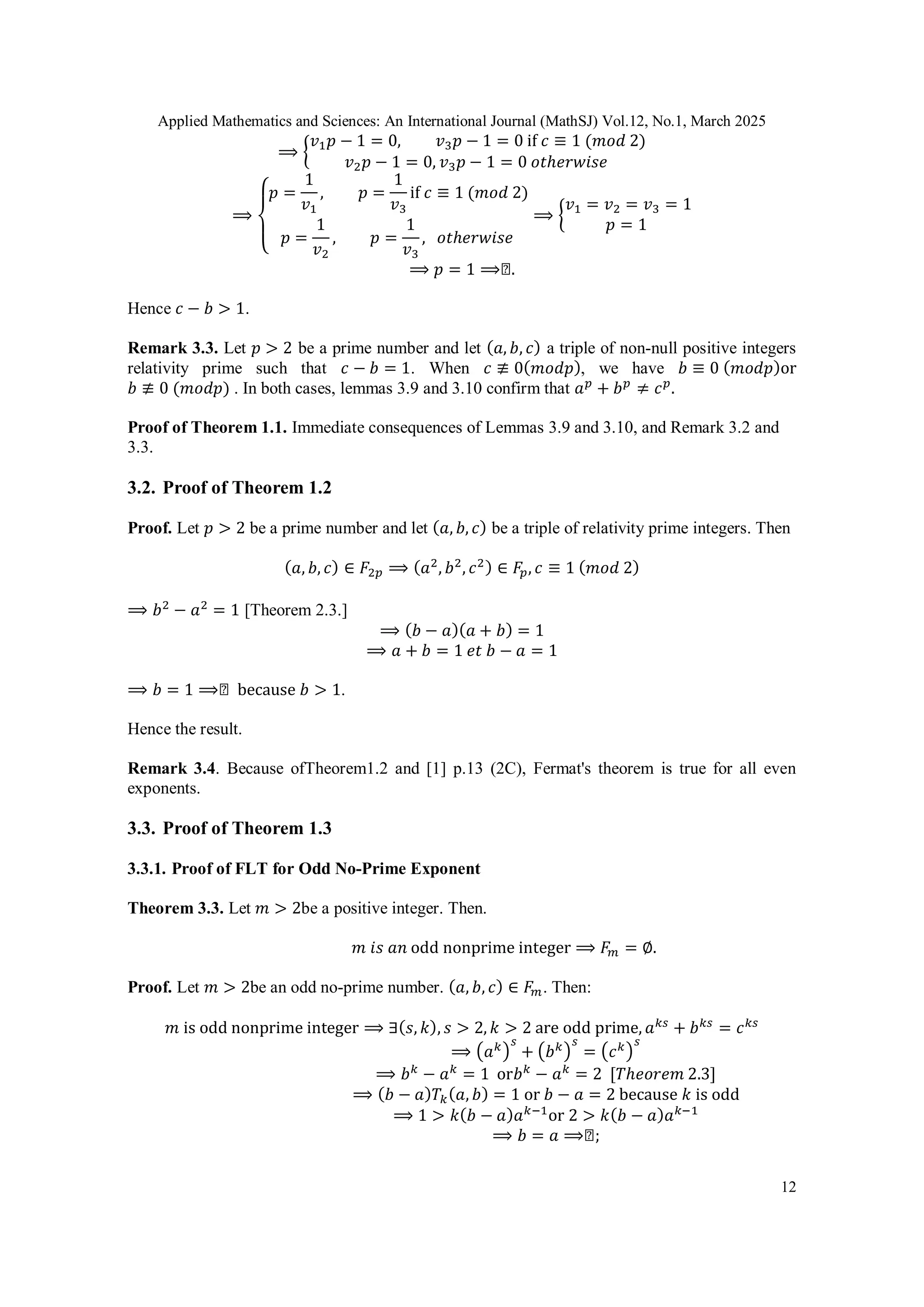 Applied Mathematics and Sciences: An International Journal (MathSJ) Vol.12, No.1, March 2025
12
⟹ {
𝑣1𝑝 − 1 = 0, 𝑣3𝑝 − 1 = 0 if 𝑐 ≡ 1 (𝑚𝑜𝑑 2)
𝑣2𝑝 − 1 = 0, 𝑣3𝑝 − 1 = 0 𝑜𝑡ℎ𝑒𝑟𝑤𝑖𝑠𝑒
⟹
{
𝑝 =
1
𝑣1
, 𝑝 =
1
𝑣3
if 𝑐 ≡ 1 (𝑚𝑜𝑑 2)
𝑝 =
1
𝑣2
, 𝑝 =
1
𝑣3
, 𝑜𝑡ℎ𝑒𝑟𝑤𝑖𝑠𝑒
⟹ {
𝑣1 = 𝑣2 = 𝑣3 = 1
𝑝 = 1
⟹ 𝑝 = 1 ⟹◻.
Hence 𝑐 − 𝑏 > 1.
Remark 3.3. Let 𝑝 > 2 be a prime number and let (𝑎, 𝑏, 𝑐) a triple of non-null positive integers
relativity prime such that 𝑐 − 𝑏 = 1. When 𝑐 ≢ 0(𝑚𝑜𝑑𝑝), we have 𝑏 ≡ 0 (𝑚𝑜𝑑𝑝)or
𝑏 ≢ 0 (𝑚𝑜𝑑𝑝) . In both cases, lemmas 3.9 and 3.10 confirm that 𝑎𝑝
+ 𝑏𝑝
≠ 𝑐𝑝
.
Proof of Theorem 1.1. Immediate consequences of Lemmas 3.9 and 3.10, and Remark 3.2 and
3.3.
3.2. Proof of Theorem 1.2
Proof. Let 𝑝 > 2 be a prime number and let (𝑎, 𝑏, 𝑐) be a triple of relativity prime integers. Then
(𝑎, 𝑏, 𝑐) ∈ 𝐹2𝑝 ⟹ (𝑎2
, 𝑏2
, 𝑐2) ∈ 𝐹𝑝, 𝑐 ≡ 1 (𝑚𝑜𝑑 2)
⟹ 𝑏2
− 𝑎2
= 1 [Theorem 2.3.]
⟹ (𝑏 − 𝑎)(𝑎 + 𝑏) = 1
⟹ 𝑎 + 𝑏 = 1 𝑒𝑡 𝑏 − 𝑎 = 1
⟹ 𝑏 = 1 ⟹◻ because 𝑏 > 1.
Hence the result.
Remark 3.4. Because ofTheorem1.2 and [1] p.13 (2C), Fermat's theorem is true for all even
exponents.
3.3. Proof of Theorem 1.3
3.3.1. Proof of FLT for Odd No-Prime Exponent
Theorem 3.3. Let 𝑚 > 2be a positive integer. Then.
𝑚 𝑖𝑠 𝑎𝑛 odd nonprime integer ⟹ 𝐹𝑚 = ∅.
Proof. Let 𝑚 > 2be an odd no-prime number. (𝑎, 𝑏, 𝑐) ∈ 𝐹𝑚. Then:
𝑚 is odd nonprime integer ⟹ ∃(𝑠, 𝑘), 𝑠 > 2, 𝑘 > 2 are odd prime, 𝑎𝑘𝑠
+ 𝑏𝑘𝑠
= 𝑐𝑘𝑠
⟹ (𝑎𝑘)
𝑠
+ (𝑏𝑘)
𝑠
= (𝑐𝑘)
𝑠
⟹ 𝑏𝑘
− 𝑎𝑘
= 1 or𝑏𝑘
− 𝑎𝑘
= 2 [𝑇ℎ𝑒𝑜𝑟𝑒𝑚 2.3]
⟹ (𝑏 − 𝑎)𝑇𝑘(𝑎, 𝑏) = 1 or 𝑏 − 𝑎 = 2 because 𝑘 is odd
⟹ 1 > 𝑘(𝑏 − 𝑎)𝑎𝑘−1
or 2 > 𝑘(𝑏 − 𝑎)𝑎𝑘−1
⟹ 𝑏 = 𝑎 ⟹◻;
 