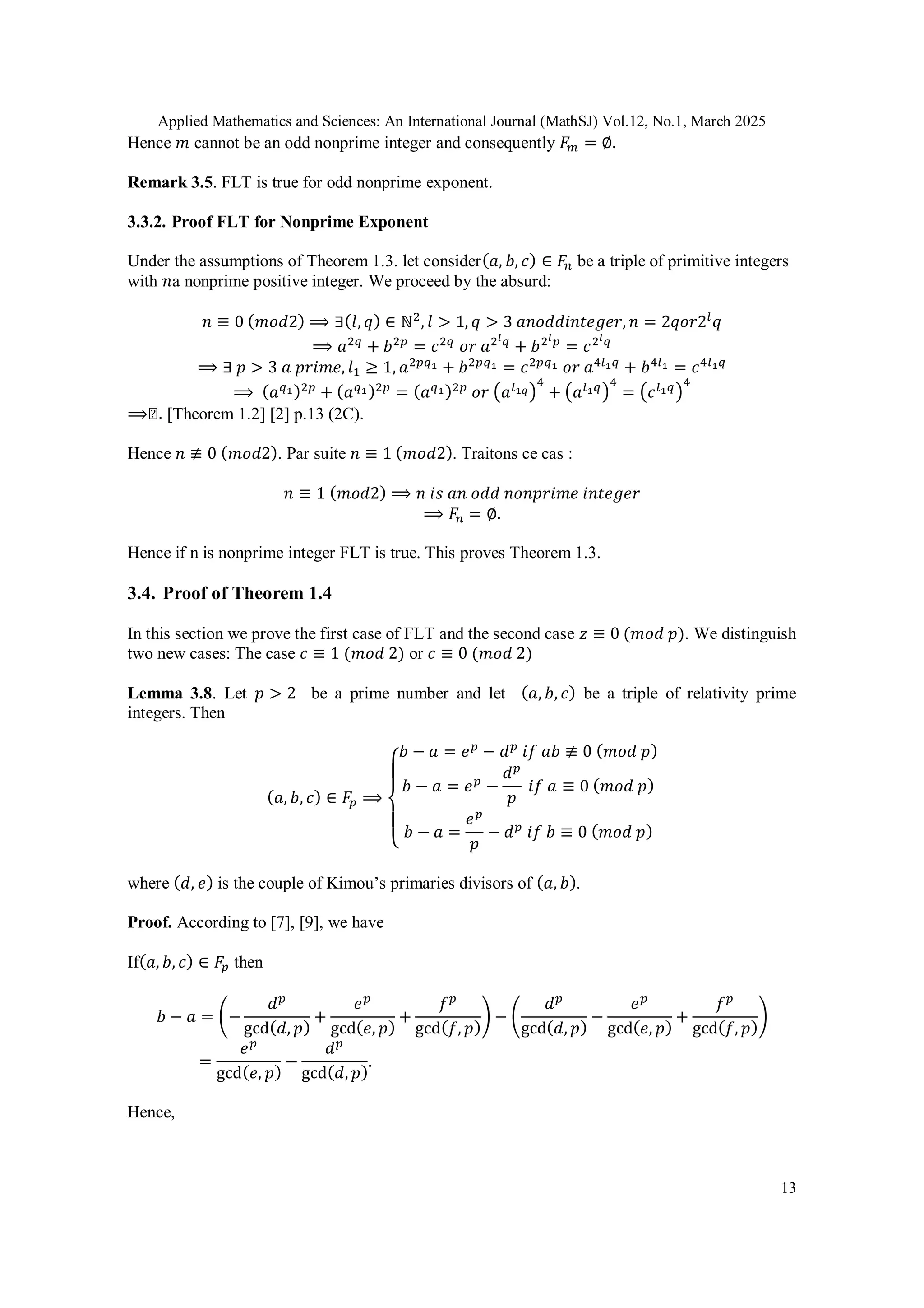 Applied Mathematics and Sciences: An International Journal (MathSJ) Vol.12, No.1, March 2025
13
Hence 𝑚 cannot be an odd nonprime integer and consequently 𝐹𝑚 = ∅.
Remark 3.5. FLT is true for odd nonprime exponent.
3.3.2. Proof FLT for Nonprime Exponent
Under the assumptions of Theorem 1.3. let consider(𝑎, 𝑏, 𝑐) ∈ 𝐹𝑛 be a triple of primitive integers
with 𝑛a nonprime positive integer. We proceed by the absurd:
𝑛 ≡ 0 (𝑚𝑜𝑑2) ⟹ ∃(𝑙, 𝑞) ∈ ℕ2
, 𝑙 > 1, 𝑞 > 3 𝑎𝑛𝑜𝑑𝑑𝑖𝑛𝑡𝑒𝑔𝑒𝑟, 𝑛 = 2𝑞𝑜𝑟2𝑙
𝑞
⟹ 𝑎2𝑞
+ 𝑏2𝑝
= 𝑐2𝑞
𝑜𝑟 𝑎2𝑙𝑞
+ 𝑏2𝑙𝑝
= 𝑐2𝑙𝑞
⟹ ∃ 𝑝 > 3 𝑎 𝑝𝑟𝑖𝑚𝑒, 𝑙1 ≥ 1, 𝑎2𝑝𝑞1 + 𝑏2𝑝𝑞1 = 𝑐2𝑝𝑞1 𝑜𝑟 𝑎4𝑙1𝑞
+ 𝑏4𝑙1 = 𝑐4𝑙1𝑞
⟹ (𝑎𝑞1)2𝑝
+ (𝑎𝑞1)2𝑝
= (𝑎𝑞1)2𝑝
𝑜𝑟 (𝑎𝑙1𝑞)
4
+ (𝑎𝑙1𝑞)
4
= (𝑐𝑙1𝑞)
4
⟹◻. [Theorem 1.2] [2] p.13 (2C).
Hence 𝑛 ≢ 0 (𝑚𝑜𝑑2). Par suite 𝑛 ≡ 1 (𝑚𝑜𝑑2). Traitons ce cas :
𝑛 ≡ 1 (𝑚𝑜𝑑2) ⟹ 𝑛 𝑖𝑠 𝑎𝑛 𝑜𝑑𝑑 𝑛𝑜𝑛𝑝𝑟𝑖𝑚𝑒 𝑖𝑛𝑡𝑒𝑔𝑒𝑟
⟹ 𝐹𝑛 = ∅.
Hence if n is nonprime integer FLT is true. This proves Theorem 1.3.
3.4. Proof of Theorem 1.4
In this section we prove the first case of FLT and the second case 𝑧 ≡ 0 (𝑚𝑜𝑑 𝑝). We distinguish
two new cases: The case 𝑐 ≡ 1 (𝑚𝑜𝑑 2) or 𝑐 ≡ 0 (𝑚𝑜𝑑 2)
Lemma 3.8. Let 𝑝 > 2 be a prime number and let (𝑎, 𝑏, 𝑐) be a triple of relativity prime
integers. Then
(𝑎, 𝑏, 𝑐) ∈ 𝐹𝑝 ⟹
{
𝑏 − 𝑎 = 𝑒𝑝
− 𝑑𝑝
𝑖𝑓 𝑎𝑏 ≢ 0 (𝑚𝑜𝑑 𝑝)
𝑏 − 𝑎 = 𝑒𝑝
−
𝑑𝑝
𝑝
𝑖𝑓 𝑎 ≡ 0 (𝑚𝑜𝑑 𝑝)
𝑏 − 𝑎 =
𝑒𝑝
𝑝
− 𝑑𝑝
𝑖𝑓 𝑏 ≡ 0 (𝑚𝑜𝑑 𝑝)
where (𝑑, 𝑒) is the couple of Kimou’s primaries divisors of (𝑎, 𝑏).
Proof. According to [7], [9], we have
If(𝑎, 𝑏, 𝑐) ∈ 𝐹𝑝 then
𝑏 − 𝑎 = (−
𝑑𝑝
gcd(𝑑, 𝑝)
+
𝑒𝑝
gcd(𝑒, 𝑝)
+
𝑓𝑝
gcd(𝑓, 𝑝)
) − (
𝑑𝑝
gcd(𝑑, 𝑝)
−
𝑒𝑝
gcd(𝑒, 𝑝)
+
𝑓𝑝
gcd(𝑓, 𝑝)
)
=
𝑒𝑝
gcd(𝑒, 𝑝)
−
𝑑𝑝
gcd(𝑑, 𝑝)
.
Hence,
 
