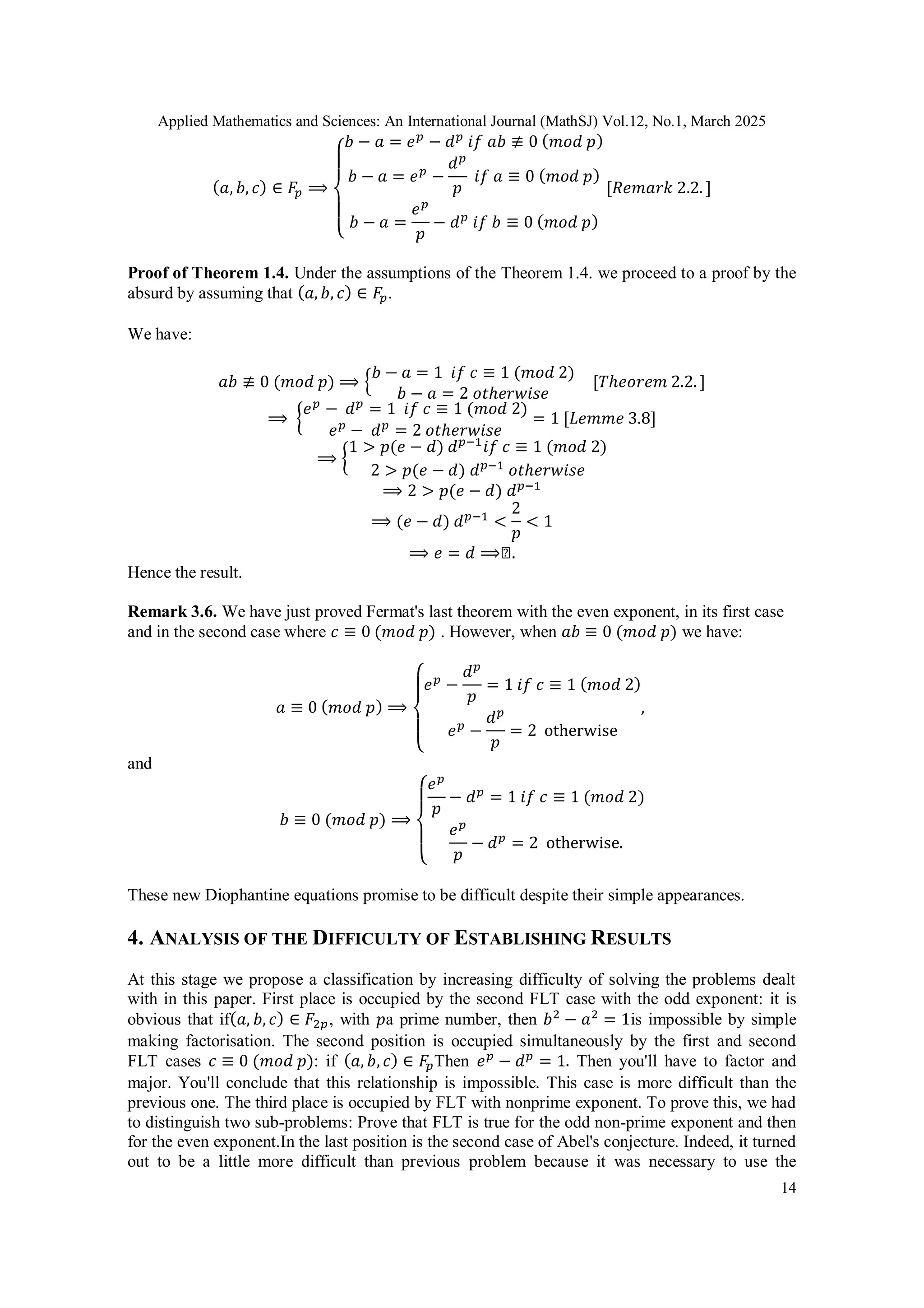 Applied Mathematics and Sciences: An International Journal (MathSJ) Vol.12, No.1, March 2025
14
(𝑎, 𝑏, 𝑐) ∈ 𝐹𝑝 ⟹
{
𝑏 − 𝑎 = 𝑒𝑝
− 𝑑𝑝
𝑖𝑓 𝑎𝑏 ≢ 0 (𝑚𝑜𝑑 𝑝)
𝑏 − 𝑎 = 𝑒𝑝
−
𝑑𝑝
𝑝
𝑖𝑓 𝑎 ≡ 0 (𝑚𝑜𝑑 𝑝)
𝑏 − 𝑎 =
𝑒𝑝
𝑝
− 𝑑𝑝
𝑖𝑓 𝑏 ≡ 0 (𝑚𝑜𝑑 𝑝)
[𝑅𝑒𝑚𝑎𝑟𝑘 2.2. ]
Proof of Theorem 1.4. Under the assumptions of the Theorem 1.4. we proceed to a proof by the
absurd by assuming that (𝑎, 𝑏, 𝑐) ∈ 𝐹𝑝.
We have:
𝑎𝑏 ≢ 0 (𝑚𝑜𝑑 𝑝) ⟹ {
𝑏 − 𝑎 = 1 𝑖𝑓 𝑐 ≡ 1 (𝑚𝑜𝑑 2)
𝑏 − 𝑎 = 2 𝑜𝑡ℎ𝑒𝑟𝑤𝑖𝑠𝑒
[𝑇ℎ𝑒𝑜𝑟𝑒𝑚 2.2. ]
⟹ {
𝑒𝑝
− 𝑑𝑝
= 1 𝑖𝑓 𝑐 ≡ 1 (𝑚𝑜𝑑 2)
𝑒𝑝
− 𝑑𝑝
= 2 𝑜𝑡ℎ𝑒𝑟𝑤𝑖𝑠𝑒
= 1 [𝐿𝑒𝑚𝑚𝑒 3.8]
⟹ {
1 > 𝑝(𝑒 − 𝑑) 𝑑𝑝−1
𝑖𝑓 𝑐 ≡ 1 (𝑚𝑜𝑑 2)
2 > 𝑝(𝑒 − 𝑑) 𝑑𝑝−1
𝑜𝑡ℎ𝑒𝑟𝑤𝑖𝑠𝑒
⟹ 2 > 𝑝(𝑒 − 𝑑) 𝑑𝑝−1
⟹ (𝑒 − 𝑑) 𝑑𝑝−1
<
2
𝑝
< 1
⟹ 𝑒 = 𝑑 ⟹◻.
Hence the result.
Remark 3.6. We have just proved Fermat's last theorem with the even exponent, in its first case
and in the second case where 𝑐 ≡ 0 (𝑚𝑜𝑑 𝑝) . However, when 𝑎𝑏 ≡ 0 (𝑚𝑜𝑑 𝑝) we have:
𝑎 ≡ 0 (𝑚𝑜𝑑 𝑝) ⟹
{
𝑒𝑝
−
𝑑𝑝
𝑝
= 1 𝑖𝑓 𝑐 ≡ 1 (𝑚𝑜𝑑 2)
𝑒𝑝
−
𝑑𝑝
𝑝
= 2 otherwise
,
and
𝑏 ≡ 0 (𝑚𝑜𝑑 𝑝) ⟹
{
𝑒𝑝
𝑝
− 𝑑𝑝
= 1 𝑖𝑓 𝑐 ≡ 1 (𝑚𝑜𝑑 2)
𝑒𝑝
𝑝
− 𝑑𝑝
= 2 otherwise.
These new Diophantine equations promise to be difficult despite their simple appearances.
4. ANALYSIS OF THE DIFFICULTY OF ESTABLISHING RESULTS
At this stage we propose a classification by increasing difficulty of solving the problems dealt
with in this paper. First place is occupied by the second FLT case with the odd exponent: it is
obvious that if(𝑎, 𝑏, 𝑐) ∈ 𝐹2𝑝, with 𝑝a prime number, then 𝑏2
− 𝑎2
= 1is impossible by simple
making factorisation. The second position is occupied simultaneously by the first and second
FLT cases 𝑐 ≡ 0 (𝑚𝑜𝑑 𝑝): if (𝑎, 𝑏, 𝑐) ∈ 𝐹𝑝Then 𝑒𝑝
− 𝑑𝑝
= 1. Then you'll have to factor and
major. You'll conclude that this relationship is impossible. This case is more difficult than the
previous one. The third place is occupied by FLT with nonprime exponent. To prove this, we had
to distinguish two sub-problems: Prove that FLT is true for the odd non-prime exponent and then
for the even exponent.In the last position is the second case of Abel's conjecture. Indeed, it turned
out to be a little more difficult than previous problem because it was necessary to use the
 