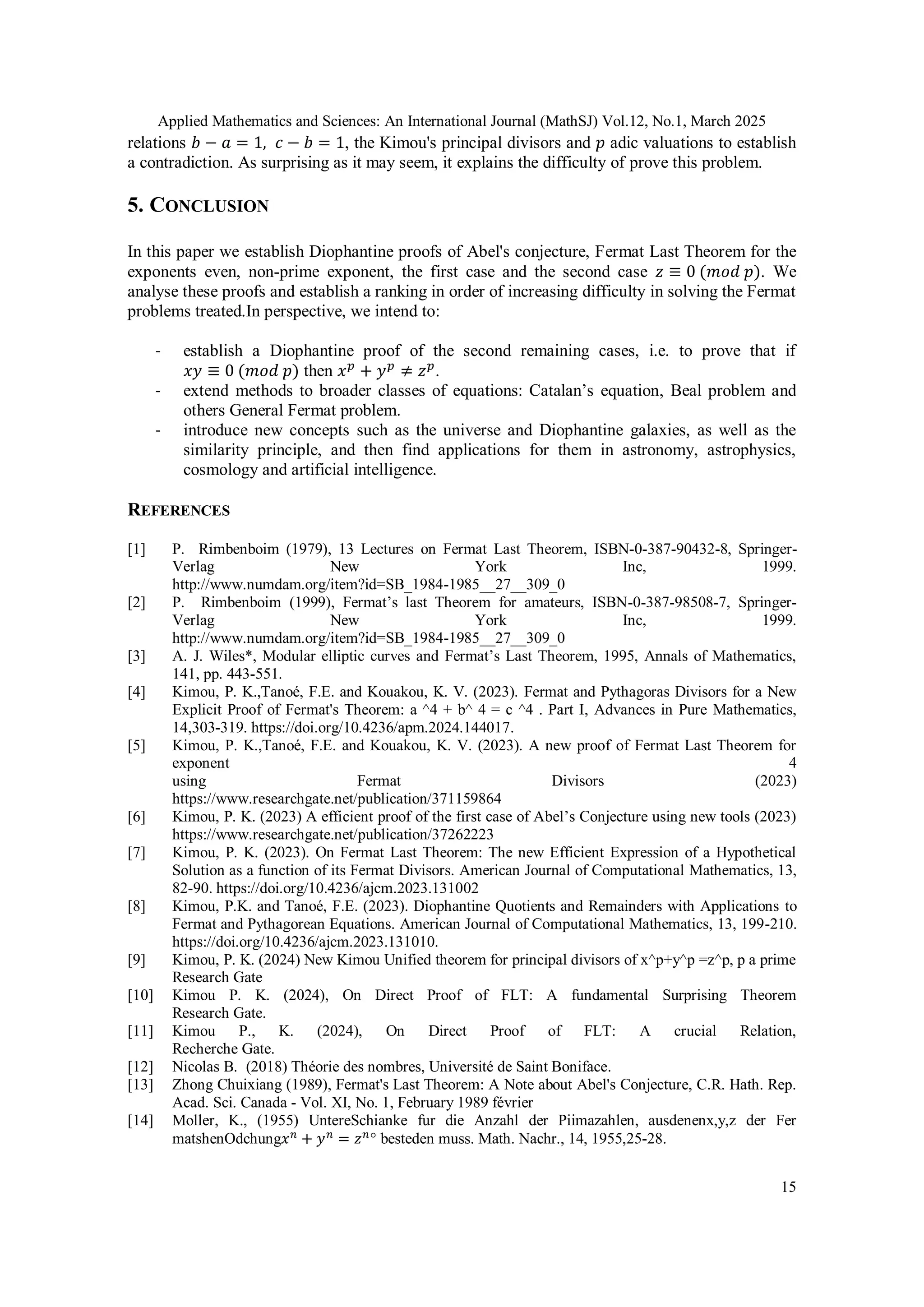 Applied Mathematics and Sciences: An International Journal (MathSJ) Vol.12, No.1, March 2025
15
relations 𝑏 − 𝑎 = 1, 𝑐 − 𝑏 = 1, the Kimou's principal divisors and 𝑝 adic valuations to establish
a contradiction. As surprising as it may seem, it explains the difficulty of prove this problem.
5. CONCLUSION
In this paper we establish Diophantine proofs of Abel's conjecture, Fermat Last Theorem for the
exponents even, non-prime exponent, the first case and the second case 𝑧 ≡ 0 (𝑚𝑜𝑑 𝑝). We
analyse these proofs and establish a ranking in order of increasing difficulty in solving the Fermat
problems treated.In perspective, we intend to:
- establish a Diophantine proof of the second remaining cases, i.e. to prove that if
𝑥𝑦 ≡ 0 (𝑚𝑜𝑑 𝑝) then 𝑥𝑝
+ 𝑦𝑝
≠ 𝑧𝑝
.
- extend methods to broader classes of equations: Catalan’s equation, Beal problem and
others General Fermat problem.
- introduce new concepts such as the universe and Diophantine galaxies, as well as the
similarity principle, and then find applications for them in astronomy, astrophysics,
cosmology and artificial intelligence.
REFERENCES
[1] P. Rimbenboim (1979), 13 Lectures on Fermat Last Theorem, ISBN-0-387-90432-8, Springer-
Verlag New York Inc, 1999.
http://www.numdam.org/item?id=SB_1984-1985__27__309_0
[2] P. Rimbenboim (1999), Fermat’s last Theorem for amateurs, ISBN-0-387-98508-7, Springer-
Verlag New York Inc, 1999.
http://www.numdam.org/item?id=SB_1984-1985__27__309_0
[3] A. J. Wiles*, Modular elliptic curves and Fermat’s Last Theorem, 1995, Annals of Mathematics,
141, pp. 443-551.
[4] Kimou, P. K.,Tanoé, F.E. and Kouakou, K. V. (2023). Fermat and Pythagoras Divisors for a New
Explicit Proof of Fermat's Theorem: a ^4 + b^ 4 = c ^4 . Part I, Advances in Pure Mathematics,
14,303-319. https://doi.org/10.4236/apm.2024.144017.
[5] Kimou, P. K.,Tanoé, F.E. and Kouakou, K. V. (2023). A new proof of Fermat Last Theorem for
exponent 4
using Fermat Divisors (2023)
https://www.researchgate.net/publication/371159864
[6] Kimou, P. K. (2023) A efficient proof of the first case of Abel’s Conjecture using new tools (2023)
https://www.researchgate.net/publication/37262223
[7] Kimou, P. K. (2023). On Fermat Last Theorem: The new Efficient Expression of a Hypothetical
Solution as a function of its Fermat Divisors. American Journal of Computational Mathematics, 13,
82-90. https://doi.org/10.4236/ajcm.2023.131002
[8] Kimou, P.K. and Tanoé, F.E. (2023). Diophantine Quotients and Remainders with Applications to
Fermat and Pythagorean Equations. American Journal of Computational Mathematics, 13, 199-210.
https://doi.org/10.4236/ajcm.2023.131010.
[9] Kimou, P. K. (2024) New Kimou Unified theorem for principal divisors of x^p+y^p =z^p, p a prime
Research Gate
[10] Kimou P. K. (2024), On Direct Proof of FLT: A fundamental Surprising Theorem
Research Gate.
[11] Kimou P., K. (2024), On Direct Proof of FLT: A crucial Relation,
Recherche Gate.
[12] Nicolas B. (2018) Théorie des nombres, Université de Saint Boniface.
[13] Zhong Chuixiang (1989), Fermat's Last Theorem: A Note about Abel's Conjecture, C.R. Hath. Rep.
Acad. Sci. Canada - Vol. XI, No. 1, February 1989 février
[14] Moller, K., (1955) UntereSchianke fur die Anzahl der Piimazahlen, ausdenenx,y,z der Fer
matshenOdchung𝑥𝑛
+ 𝑦𝑛
= 𝑧𝑛
° besteden muss. Math. Nachr., 14, 1955,25-28.
 