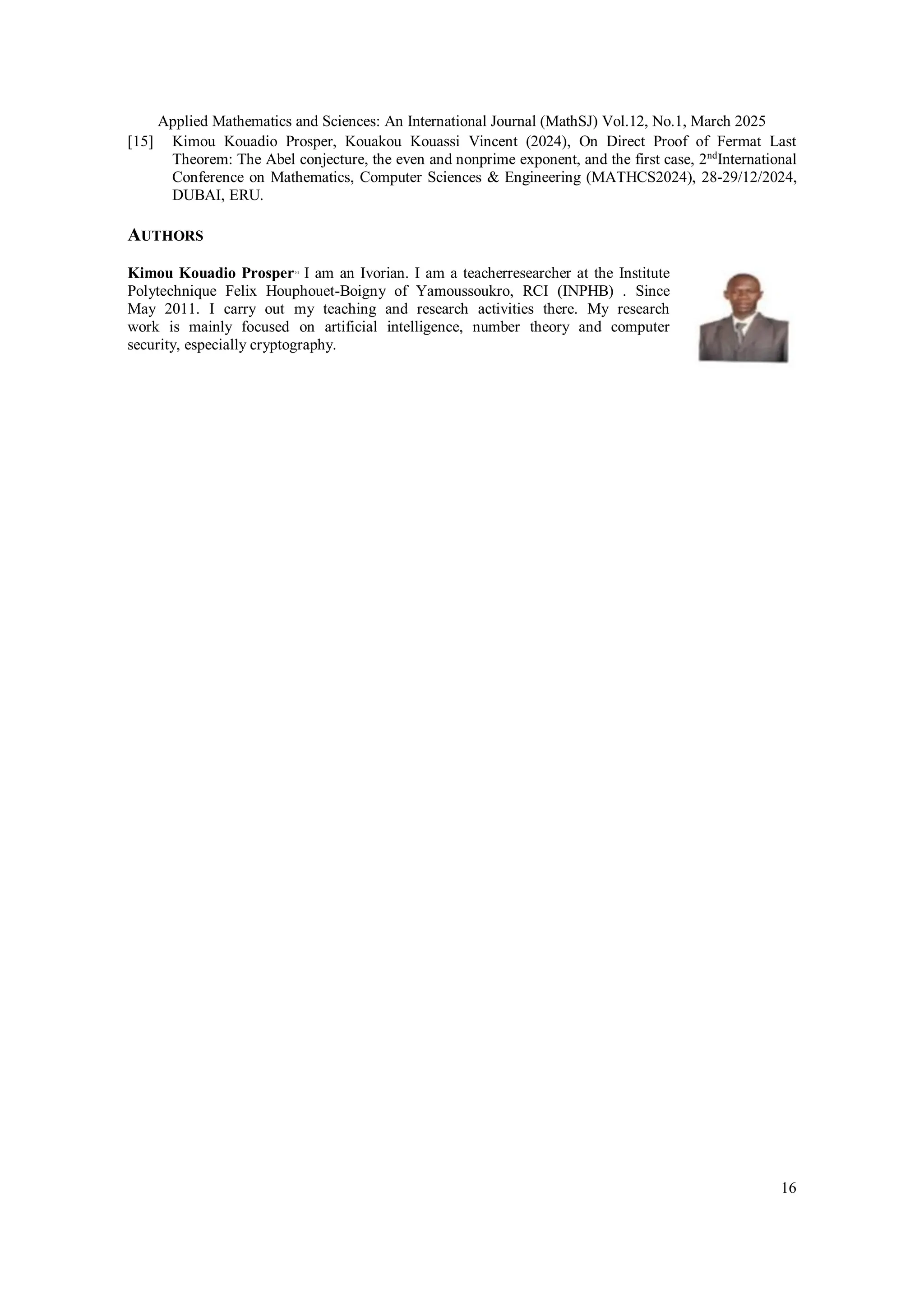Applied Mathematics and Sciences: An International Journal (MathSJ) Vol.12, No.1, March 2025
16
[15] Kimou Kouadio Prosper, Kouakou Kouassi Vincent (2024), On Direct Proof of Fermat Last
Theorem: The Abel conjecture, the even and nonprime exponent, and the first case, 2nd
International
Conference on Mathematics, Computer Sciences & Engineering (MATHCS2024), 28-29/12/2024,
DUBAI, ERU.
AUTHORS
Kimou Kouadio Prosper,,
I am an Ivorian. I am a teacherresearcher at the Institute
Polytechnique Felix Houphouet-Boigny of Yamoussoukro, RCI (INPHB) . Since
May 2011. I carry out my teaching and research activities there. My research
work is mainly focused on artificial intelligence, number theory and computer
security, especially cryptography.
 