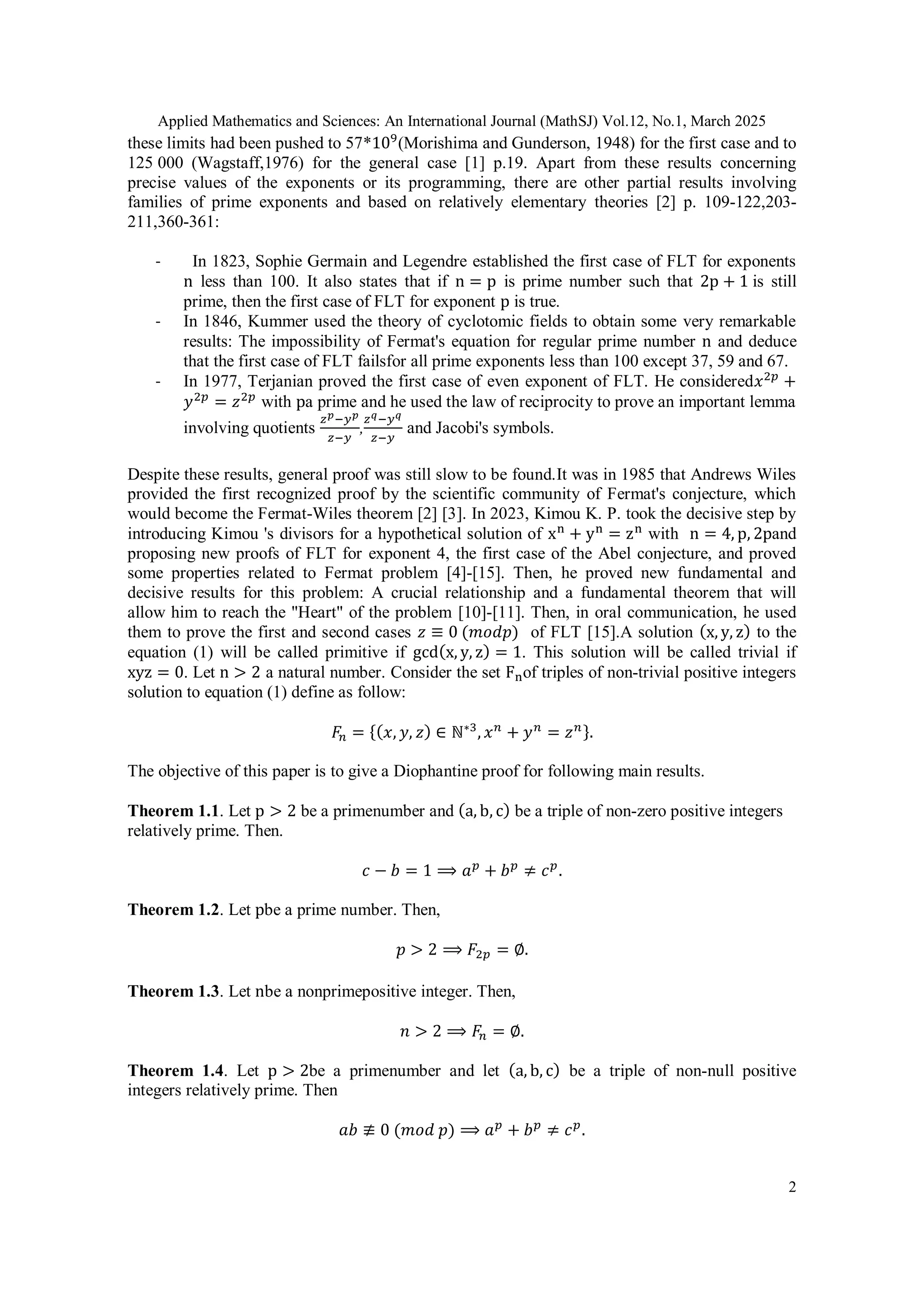 Applied Mathematics and Sciences: An International Journal (MathSJ) Vol.12, No.1, March 2025
2
these limits had been pushed to 57*109
(Morishima and Gunderson, 1948) for the first case and to
125 000 (Wagstaff,1976) for the general case [1] p.19. Apart from these results concerning
precise values of the exponents or its programming, there are other partial results involving
families of prime exponents and based on relatively elementary theories [2] p. 109-122,203-
211,360-361:
- In 1823, Sophie Germain and Legendre established the first case of FLT for exponents
n less than 100. It also states that if n = p is prime number such that 2p + 1 is still
prime, then the first case of FLT for exponent p is true.
- In 1846, Kummer used the theory of cyclotomic fields to obtain some very remarkable
results: The impossibility of Fermat's equation for regular prime number n and deduce
that the first case of FLT failsfor all prime exponents less than 100 except 37, 59 and 67.
- In 1977, Terjanian proved the first case of even exponent of FLT. He considered𝑥2𝑝
+
𝑦2𝑝
= 𝑧2𝑝
with pa prime and he used the law of reciprocity to prove an important lemma
involving quotients
𝑧𝑝−𝑦𝑝
𝑧−𝑦
,
𝑧𝑞−𝑦𝑞
𝑧−𝑦
and Jacobi's symbols.
Despite these results, general proof was still slow to be found.It was in 1985 that Andrews Wiles
provided the first recognized proof by the scientific community of Fermat's conjecture, which
would become the Fermat-Wiles theorem [2] [3]. In 2023, Kimou K. P. took the decisive step by
introducing Kimou 's divisors for a hypothetical solution of xn
+ yn
= zn
with n = 4, p, 2pand
proposing new proofs of FLT for exponent 4, the first case of the Abel conjecture, and proved
some properties related to Fermat problem [4]-[15]. Then, he proved new fundamental and
decisive results for this problem: A crucial relationship and a fundamental theorem that will
allow him to reach the "Heart" of the problem [10]-[11]. Then, in oral communication, he used
them to prove the first and second cases 𝑧 ≡ 0 (𝑚𝑜𝑑𝑝) of FLT [15].A solution (x, y, z) to the
equation (1) will be called primitive if gcd(x, y, z) = 1. This solution will be called trivial if
xyz = 0. Let n > 2 a natural number. Consider the set Fnof triples of non-trivial positive integers
solution to equation (1) define as follow:
𝐹𝑛 = {(𝑥, 𝑦, 𝑧) ∈ ℕ∗3
, 𝑥𝑛
+ 𝑦𝑛
= 𝑧𝑛}.
The objective of this paper is to give a Diophantine proof for following main results.
Theorem 1.1. Let p > 2 be a primenumber and (a, b, c) be a triple of non-zero positive integers
relatively prime. Then.
𝑐 − 𝑏 = 1 ⟹ 𝑎𝑝
+ 𝑏𝑝
≠ 𝑐𝑝
.
Theorem 1.2. Let pbe a prime number. Then,
𝑝 > 2 ⟹ 𝐹2𝑝 = ∅.
Theorem 1.3. Let nbe a nonprimepositive integer. Then,
𝑛 > 2 ⟹ 𝐹𝑛 = ∅.
Theorem 1.4. Let p > 2be a primenumber and let (a, b, c) be a triple of non-null positive
integers relatively prime. Then
𝑎𝑏 ≢ 0 (𝑚𝑜𝑑 𝑝) ⟹ 𝑎𝑝
+ 𝑏𝑝
≠ 𝑐𝑝
.
 