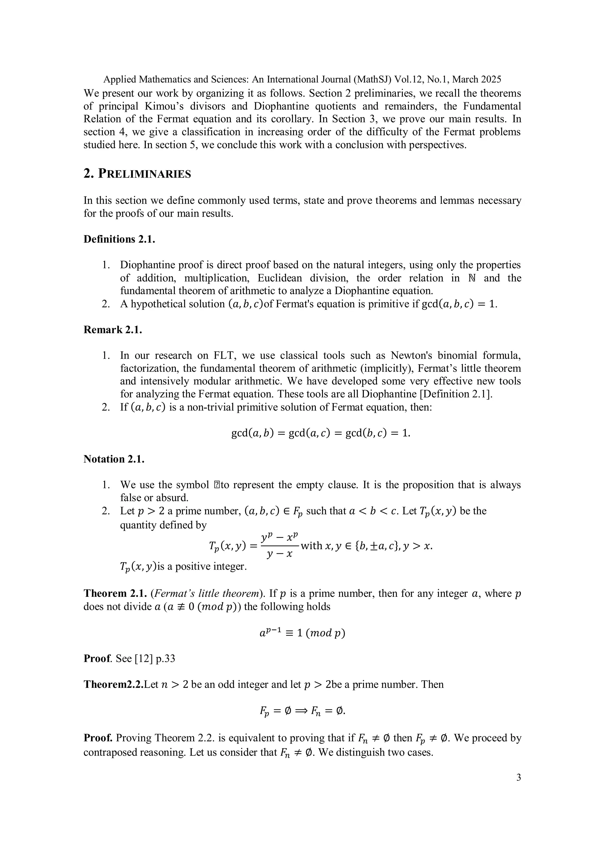 Applied Mathematics and Sciences: An International Journal (MathSJ) Vol.12, No.1, March 2025
3
We present our work by organizing it as follows. Section 2 preliminaries, we recall the theorems
of principal Kimou’s divisors and Diophantine quotients and remainders, the Fundamental
Relation of the Fermat equation and its corollary. In Section 3, we prove our main results. In
section 4, we give a classification in increasing order of the difficulty of the Fermat problems
studied here. In section 5, we conclude this work with a conclusion with perspectives.
2. PRELIMINARIES
In this section we define commonly used terms, state and prove theorems and lemmas necessary
for the proofs of our main results.
Definitions 2.1.
1. Diophantine proof is direct proof based on the natural integers, using only the properties
of addition, multiplication, Euclidean division, the order relation in ℕ and the
fundamental theorem of arithmetic to analyze a Diophantine equation.
2. A hypothetical solution (𝑎, 𝑏, 𝑐)of Fermat's equation is primitive if gcd(𝑎, 𝑏, 𝑐) = 1.
Remark 2.1.
1. In our research on FLT, we use classical tools such as Newton's binomial formula,
factorization, the fundamental theorem of arithmetic (implicitly), Fermat’s little theorem
and intensively modular arithmetic. We have developed some very effective new tools
for analyzing the Fermat equation. These tools are all Diophantine [Definition 2.1].
2. If (𝑎, 𝑏, 𝑐) is a non-trivial primitive solution of Fermat equation, then:
gcd(𝑎, 𝑏) = gcd(𝑎, 𝑐) = gcd(𝑏, 𝑐) = 1.
Notation 2.1.
1. We use the symbol ◻to represent the empty clause. It is the proposition that is always
false or absurd.
2. Let 𝑝 > 2 a prime number, (𝑎, 𝑏, 𝑐) ∈ 𝐹𝑝 such that 𝑎 < 𝑏 < 𝑐. Let 𝑇𝑝(𝑥, 𝑦) be the
quantity defined by
𝑇𝑝(𝑥, 𝑦) =
𝑦𝑝
− 𝑥𝑝
𝑦 − 𝑥
with 𝑥, 𝑦 ∈ {𝑏, ±𝑎, 𝑐}, 𝑦 > 𝑥.
𝑇𝑝(𝑥, 𝑦)is a positive integer.
Theorem 2.1. (Fermat’s little theorem). If 𝑝 is a prime number, then for any integer 𝑎, where 𝑝
does not divide 𝑎 (𝑎 ≢ 0 (𝑚𝑜𝑑 𝑝)) the following holds
𝑎𝑝−1
≡ 1 (𝑚𝑜𝑑 𝑝)
Proof. See [12] p.33
Theorem2.2.Let 𝑛 > 2 be an odd integer and let 𝑝 > 2be a prime number. Then
𝐹𝑝 = ∅ ⟹ 𝐹𝑛 = ∅.
Proof. Proving Theorem 2.2. is equivalent to proving that if 𝐹𝑛 ≠ ∅ then 𝐹𝑝 ≠ ∅. We proceed by
contraposed reasoning. Let us consider that 𝐹𝑛 ≠ ∅. We distinguish two cases.
 