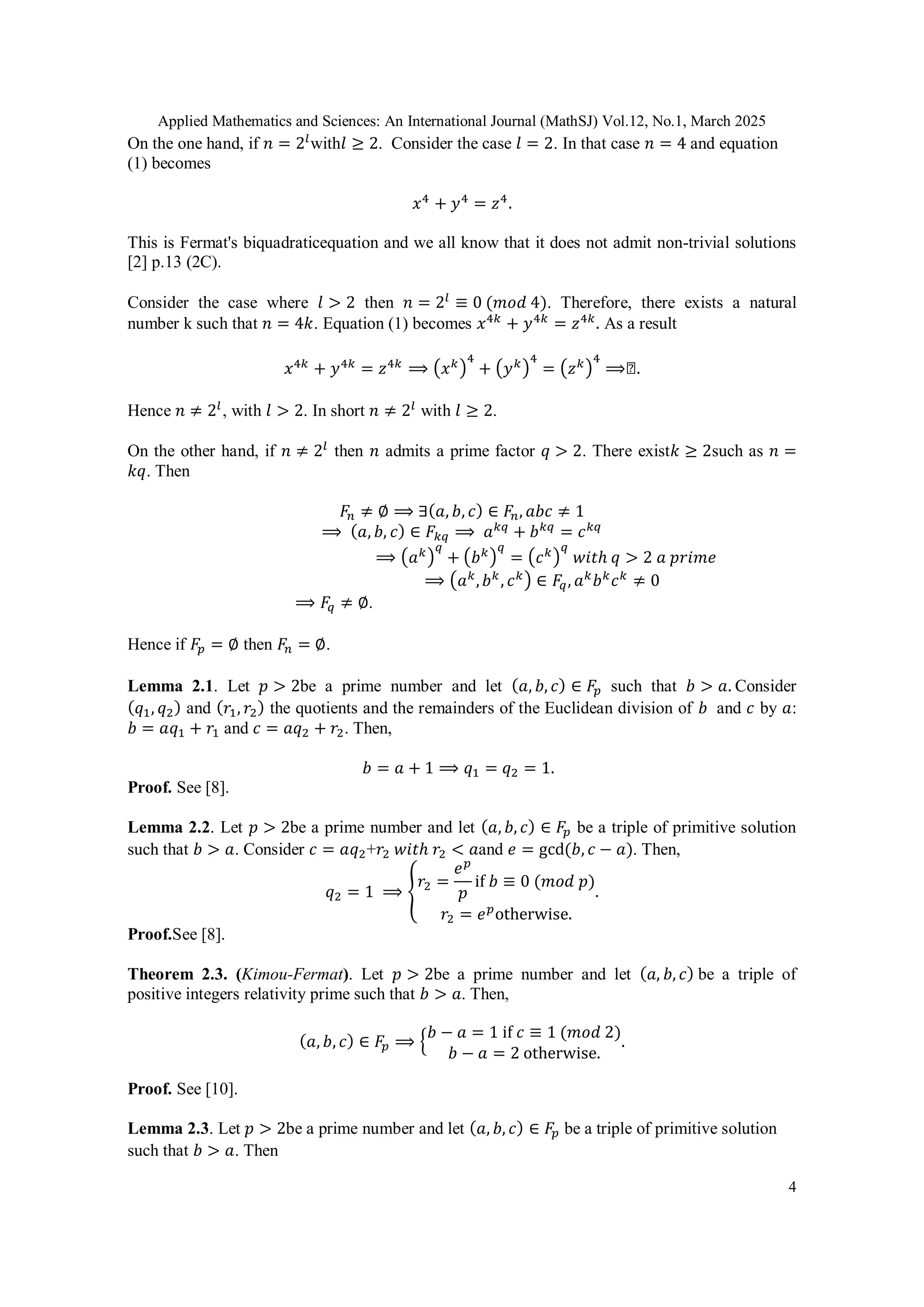 Applied Mathematics and Sciences: An International Journal (MathSJ) Vol.12, No.1, March 2025
4
On the one hand, if 𝑛 = 2𝑙
with𝑙 ≥ 2. Consider the case 𝑙 = 2. In that case 𝑛 = 4 and equation
(1) becomes
𝑥4
+ 𝑦4
= 𝑧4
.
This is Fermat's biquadraticequation and we all know that it does not admit non-trivial solutions
[2] p.13 (2C).
Consider the case where 𝑙 > 2 then 𝑛 = 2𝑙
≡ 0 (𝑚𝑜𝑑 4). Therefore, there exists a natural
number k such that 𝑛 = 4𝑘. Equation (1) becomes 𝑥4𝑘
+ 𝑦4𝑘
= 𝑧4𝑘
. As a result
𝑥4𝑘
+ 𝑦4𝑘
= 𝑧4𝑘
⟹ (𝑥𝑘)
4
+ (𝑦𝑘)
4
= (𝑧𝑘)
4
⟹◻.
Hence 𝑛 ≠ 2𝑙
, with 𝑙 > 2. In short 𝑛 ≠ 2𝑙
with 𝑙 ≥ 2.
On the other hand, if 𝑛 ≠ 2𝑙
then 𝑛 admits a prime factor 𝑞 > 2. There exist𝑘 ≥ 2such as 𝑛 =
𝑘𝑞. Then
𝐹𝑛 ≠ ∅ ⟹ ∃(𝑎, 𝑏, 𝑐) ∈ 𝐹𝑛, 𝑎𝑏𝑐 ≠ 1
⟹ (𝑎, 𝑏, 𝑐) ∈ 𝐹𝑘𝑞 ⟹ 𝑎𝑘𝑞
+ 𝑏𝑘𝑞
= 𝑐𝑘𝑞
⟹ (𝑎𝑘)
𝑞
+ (𝑏𝑘)
𝑞
= (𝑐𝑘)
𝑞
𝑤𝑖𝑡ℎ 𝑞 > 2 𝑎 𝑝𝑟𝑖𝑚𝑒
⟹ (𝑎𝑘
,𝑏𝑘
, 𝑐𝑘) ∈ 𝐹𝑞, 𝑎𝑘
𝑏𝑘
𝑐𝑘
≠ 0
⟹ 𝐹𝑞 ≠ ∅.
Hence if 𝐹𝑝 = ∅ then 𝐹𝑛 = ∅.
Lemma 2.1. Let 𝑝 > 2be a prime number and let (𝑎, 𝑏, 𝑐) ∈ 𝐹𝑝 such that 𝑏 > 𝑎. Consider
(𝑞1, 𝑞2) and (𝑟1, 𝑟2) the quotients and the remainders of the Euclidean division of 𝑏 and 𝑐 by 𝑎:
𝑏 = 𝑎𝑞1 + 𝑟1 and 𝑐 = 𝑎𝑞2 + 𝑟2. Then,
𝑏 = 𝑎 + 1 ⟹ 𝑞1 = 𝑞2 = 1.
Proof. See [8].
Lemma 2.2. Let 𝑝 > 2be a prime number and let (𝑎, 𝑏, 𝑐) ∈ 𝐹𝑝 be a triple of primitive solution
such that 𝑏 > 𝑎. Consider 𝑐 = 𝑎𝑞2+𝑟2 𝑤𝑖𝑡ℎ 𝑟2 < 𝑎and 𝑒 = gcd(𝑏, 𝑐 − 𝑎). Then,
𝑞2 = 1 ⟹ {
𝑟2 =
𝑒𝑝
𝑝
if 𝑏 ≡ 0 (𝑚𝑜𝑑 𝑝)
𝑟2 = 𝑒𝑝
otherwise.
.
Proof.See [8].
Theorem 2.3. (Kimou-Fermat). Let 𝑝 > 2be a prime number and let (𝑎, 𝑏, 𝑐) be a triple of
positive integers relativity prime such that 𝑏 > 𝑎. Then,
(𝑎, 𝑏, 𝑐) ∈ 𝐹𝑝 ⟹ {
𝑏 − 𝑎 = 1 if 𝑐 ≡ 1 (𝑚𝑜𝑑 2)
𝑏 − 𝑎 = 2 otherwise.
.
Proof. See [10].
Lemma 2.3. Let 𝑝 > 2be a prime number and let (𝑎, 𝑏, 𝑐) ∈ 𝐹𝑝 be a triple of primitive solution
such that 𝑏 > 𝑎. Then
 