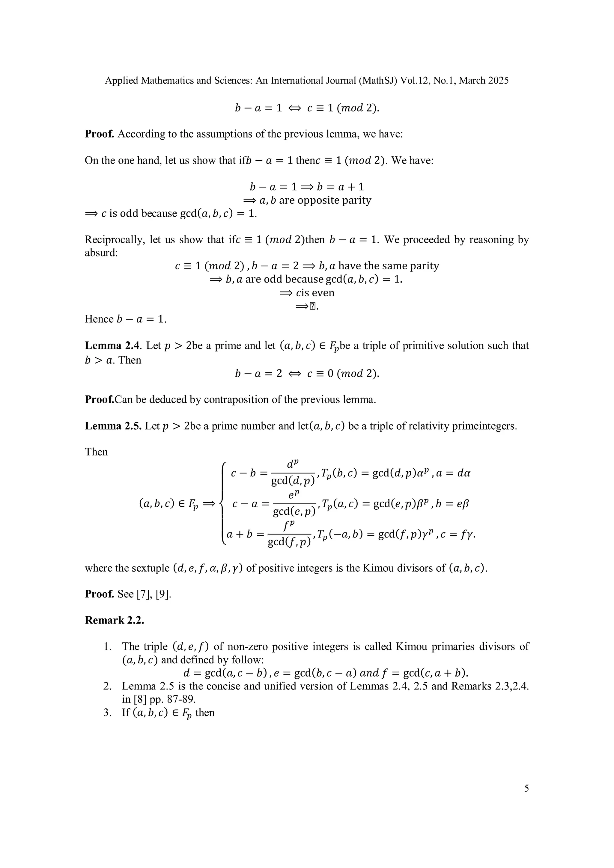 Applied Mathematics and Sciences: An International Journal (MathSJ) Vol.12, No.1, March 2025
5
𝑏 − 𝑎 = 1 ⟺ 𝑐 ≡ 1 (𝑚𝑜𝑑 2).
Proof. According to the assumptions of the previous lemma, we have:
On the one hand, let us show that if𝑏 − 𝑎 = 1 then𝑐 ≡ 1 (𝑚𝑜𝑑 2). We have:
𝑏 − 𝑎 = 1 ⟹ 𝑏 = 𝑎 + 1
⟹ 𝑎, 𝑏 are opposite parity
⟹ 𝑐 is odd because gcd(𝑎, 𝑏, 𝑐) = 1.
Reciprocally, let us show that if𝑐 ≡ 1 (𝑚𝑜𝑑 2)then 𝑏 − 𝑎 = 1. We proceeded by reasoning by
absurd:
𝑐 ≡ 1 (𝑚𝑜𝑑 2) , 𝑏 − 𝑎 = 2 ⟹ 𝑏, 𝑎 have the same parity
⟹ 𝑏, 𝑎 are odd because gcd(𝑎, 𝑏, 𝑐) = 1.
⟹ 𝑐is even
⟹◻.
Hence 𝑏 − 𝑎 = 1.
Lemma 2.4. Let 𝑝 > 2be a prime and let (𝑎, 𝑏, 𝑐) ∈ 𝐹𝑝be a triple of primitive solution such that
𝑏 > 𝑎. Then
𝑏 − 𝑎 = 2 ⟺ 𝑐 ≡ 0 (𝑚𝑜𝑑 2).
Proof.Can be deduced by contraposition of the previous lemma.
Lemma 2.5. Let 𝑝 > 2be a prime number and let(𝑎, 𝑏, 𝑐) be a triple of relativity primeintegers.
Then
(𝑎, 𝑏, 𝑐) ∈ 𝐹𝑝 ⟹
{
𝑐 − 𝑏 =
𝑑𝑝
gcd(𝑑, 𝑝)
, 𝑇𝑝(𝑏, 𝑐) = gcd(𝑑, 𝑝)𝛼𝑝
, 𝑎 = 𝑑𝛼
𝑐 − 𝑎 =
𝑒𝑝
gcd(𝑒, 𝑝)
, 𝑇𝑝(𝑎, 𝑐) = gcd(𝑒, 𝑝)𝛽𝑝
, 𝑏 = 𝑒𝛽
𝑎 + 𝑏 =
𝑓𝑝
gcd(𝑓, 𝑝)
, 𝑇𝑝(−𝑎, 𝑏) = gcd(𝑓, 𝑝)𝛾𝑝
, 𝑐 = 𝑓𝛾.
where the sextuple (𝑑, 𝑒, 𝑓, 𝛼, 𝛽, 𝛾) of positive integers is the Kimou divisors of (𝑎, 𝑏, 𝑐).
Proof. See [7], [9].
Remark 2.2.
1. The triple (𝑑, 𝑒, 𝑓) of non-zero positive integers is called Kimou primaries divisors of
(𝑎, 𝑏, 𝑐) and defined by follow:
𝑑 = gcd(𝑎, 𝑐 − 𝑏) , 𝑒 = gcd(𝑏, 𝑐 − 𝑎) 𝑎𝑛𝑑 𝑓 = gcd(𝑐, 𝑎 + 𝑏).
2. Lemma 2.5 is the concise and unified version of Lemmas 2.4, 2.5 and Remarks 2.3,2.4.
in [8] pp. 87-89.
3. If (𝑎, 𝑏, 𝑐) ∈ 𝐹𝑝 then
 