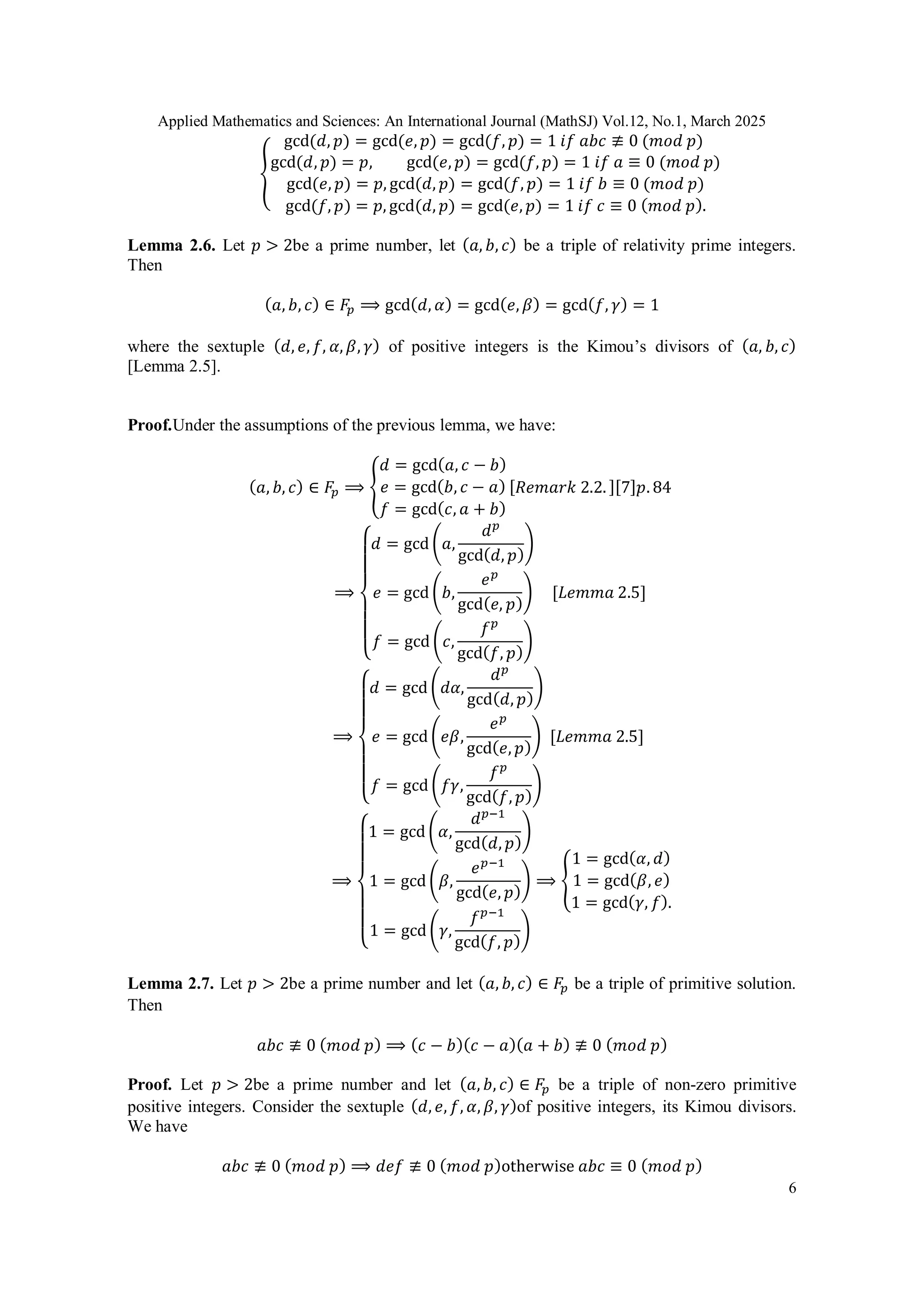 Applied Mathematics and Sciences: An International Journal (MathSJ) Vol.12, No.1, March 2025
6
{
gcd(𝑑, 𝑝) = gcd(𝑒, 𝑝) = gcd(𝑓, 𝑝) = 1 𝑖𝑓 𝑎𝑏𝑐 ≢ 0 (𝑚𝑜𝑑 𝑝)
gcd(𝑑, 𝑝) = 𝑝, gcd(𝑒, 𝑝) = gcd(𝑓, 𝑝) = 1 𝑖𝑓 𝑎 ≡ 0 (𝑚𝑜𝑑 𝑝)
gcd(𝑒, 𝑝) = 𝑝, gcd(𝑑, 𝑝) = gcd(𝑓, 𝑝) = 1 𝑖𝑓 𝑏 ≡ 0 (𝑚𝑜𝑑 𝑝)
gcd(𝑓, 𝑝) = 𝑝, gcd(𝑑, 𝑝) = gcd(𝑒, 𝑝) = 1 𝑖𝑓 𝑐 ≡ 0 (𝑚𝑜𝑑 𝑝).
Lemma 2.6. Let 𝑝 > 2be a prime number, let (𝑎, 𝑏, 𝑐) be a triple of relativity prime integers.
Then
(𝑎, 𝑏, 𝑐) ∈ 𝐹𝑝 ⟹ gcd(𝑑, 𝛼) = gcd(𝑒, 𝛽) = gcd(𝑓, 𝛾) = 1
where the sextuple (𝑑, 𝑒, 𝑓, 𝛼, 𝛽, 𝛾) of positive integers is the Kimou’s divisors of (𝑎, 𝑏, 𝑐)
[Lemma 2.5].
Proof.Under the assumptions of the previous lemma, we have:
(𝑎, 𝑏, 𝑐) ∈ 𝐹𝑝 ⟹ {
𝑑 = gcd(𝑎, 𝑐 − 𝑏)
𝑒 = gcd(𝑏, 𝑐 − 𝑎)
𝑓 = gcd(𝑐, 𝑎 + 𝑏)
[𝑅𝑒𝑚𝑎𝑟𝑘 2.2. ][7]𝑝. 84
⟹
{
𝑑 = gcd (𝑎,
𝑑𝑝
gcd(𝑑, 𝑝)
)
𝑒 = gcd (𝑏,
𝑒𝑝
gcd(𝑒, 𝑝)
)
𝑓 = gcd (𝑐,
𝑓𝑝
gcd(𝑓, 𝑝)
)
[𝐿𝑒𝑚𝑚𝑎 2.5]
⟹
{
𝑑 = gcd (𝑑𝛼,
𝑑𝑝
gcd(𝑑, 𝑝)
)
𝑒 = gcd (𝑒𝛽,
𝑒𝑝
gcd(𝑒, 𝑝)
)
𝑓 = gcd (𝑓𝛾,
𝑓𝑝
gcd(𝑓, 𝑝)
)
[𝐿𝑒𝑚𝑚𝑎 2.5]
⟹
{
1 = gcd (𝛼,
𝑑𝑝−1
gcd(𝑑, 𝑝)
)
1 = gcd (𝛽,
𝑒𝑝−1
gcd(𝑒, 𝑝)
)
1 = gcd (𝛾,
𝑓𝑝−1
gcd(𝑓, 𝑝)
)
⟹ {
1 = gcd(𝛼, 𝑑)
1 = gcd(𝛽, 𝑒)
1 = gcd(𝛾, 𝑓).
Lemma 2.7. Let 𝑝 > 2be a prime number and let (𝑎, 𝑏, 𝑐) ∈ 𝐹𝑝 be a triple of primitive solution.
Then
𝑎𝑏𝑐 ≢ 0 (𝑚𝑜𝑑 𝑝) ⟹ (𝑐 − 𝑏)(𝑐 − 𝑎)(𝑎 + 𝑏) ≢ 0 (𝑚𝑜𝑑 𝑝)
Proof. Let 𝑝 > 2be a prime number and let (𝑎, 𝑏, 𝑐) ∈ 𝐹𝑝 be a triple of non-zero primitive
positive integers. Consider the sextuple (𝑑, 𝑒, 𝑓, 𝛼, 𝛽, 𝛾)of positive integers, its Kimou divisors.
We have
𝑎𝑏𝑐 ≢ 0 (𝑚𝑜𝑑 𝑝) ⟹ 𝑑𝑒𝑓 ≢ 0 (𝑚𝑜𝑑 𝑝)otherwise 𝑎𝑏𝑐 ≡ 0 (𝑚𝑜𝑑 𝑝)
 