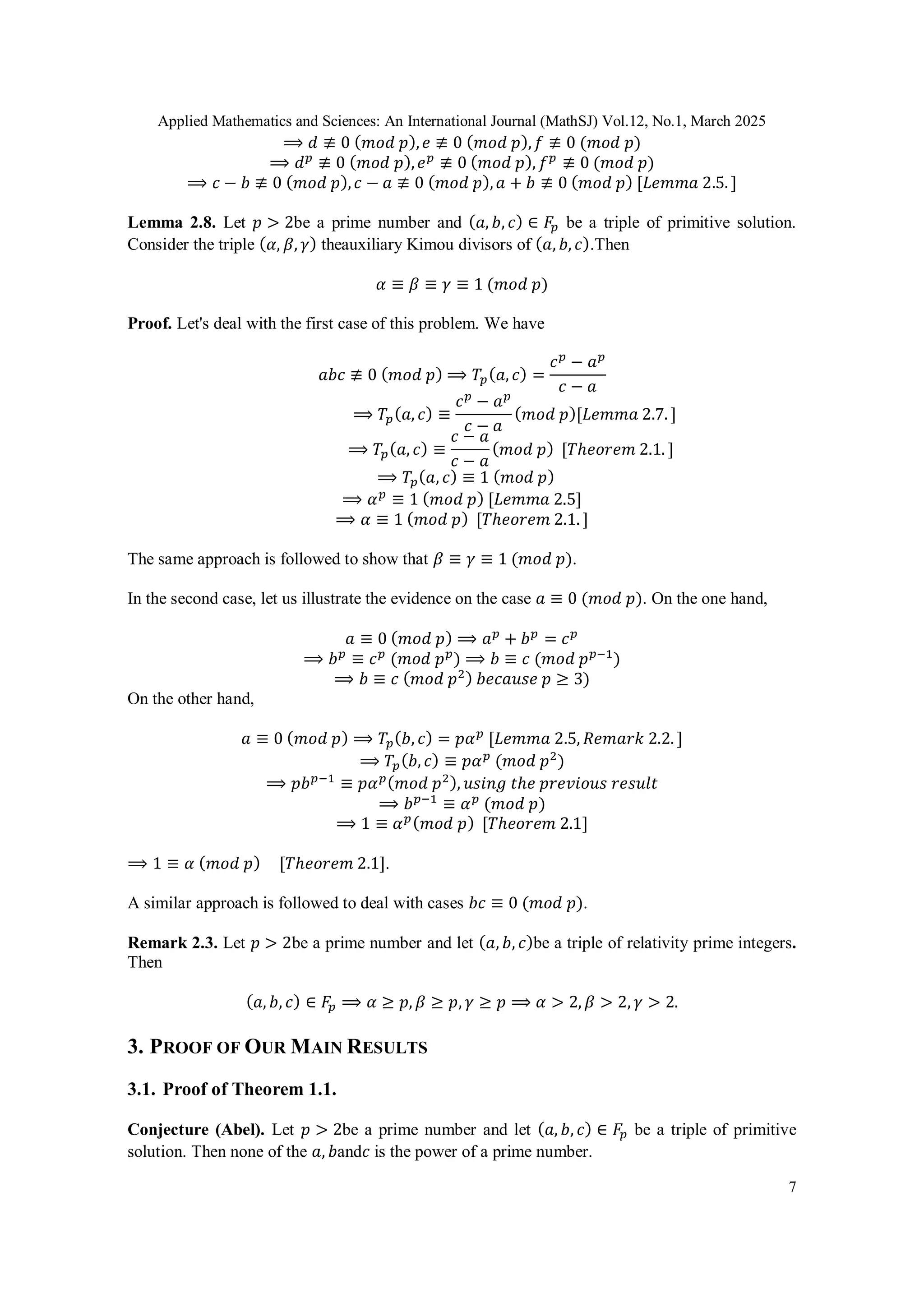 Applied Mathematics and Sciences: An International Journal (MathSJ) Vol.12, No.1, March 2025
7
⟹ 𝑑 ≢ 0 (𝑚𝑜𝑑 𝑝),𝑒 ≢ 0 (𝑚𝑜𝑑 𝑝),𝑓 ≢ 0 (𝑚𝑜𝑑 𝑝)
⟹ 𝑑𝑝
≢ 0 (𝑚𝑜𝑑 𝑝),𝑒𝑝
≢ 0 (𝑚𝑜𝑑 𝑝), 𝑓𝑝
≢ 0 (𝑚𝑜𝑑 𝑝)
⟹ 𝑐 − 𝑏 ≢ 0 (𝑚𝑜𝑑 𝑝),𝑐 − 𝑎 ≢ 0 (𝑚𝑜𝑑 𝑝),𝑎 + 𝑏 ≢ 0 (𝑚𝑜𝑑 𝑝) [𝐿𝑒𝑚𝑚𝑎 2.5. ]
Lemma 2.8. Let 𝑝 > 2be a prime number and (𝑎, 𝑏, 𝑐) ∈ 𝐹𝑝 be a triple of primitive solution.
Consider the triple (𝛼, 𝛽, 𝛾) theauxiliary Kimou divisors of (𝑎, 𝑏, 𝑐).Then
𝛼 ≡ 𝛽 ≡ 𝛾 ≡ 1 (𝑚𝑜𝑑 𝑝)
Proof. Let's deal with the first case of this problem. We have
𝑎𝑏𝑐 ≢ 0 (𝑚𝑜𝑑 𝑝) ⟹ 𝑇𝑝(𝑎, 𝑐) =
𝑐𝑝
− 𝑎𝑝
𝑐 − 𝑎
⟹ 𝑇𝑝(𝑎, 𝑐) ≡
𝑐𝑝
− 𝑎𝑝
𝑐 − 𝑎
(𝑚𝑜𝑑 𝑝)[𝐿𝑒𝑚𝑚𝑎 2.7. ]
⟹ 𝑇𝑝(𝑎, 𝑐) ≡
𝑐 − 𝑎
𝑐 − 𝑎
(𝑚𝑜𝑑 𝑝) [𝑇ℎ𝑒𝑜𝑟𝑒𝑚 2.1. ]
⟹ 𝑇𝑝(𝑎, 𝑐) ≡ 1 (𝑚𝑜𝑑 𝑝)
⟹ 𝛼𝑝
≡ 1 (𝑚𝑜𝑑 𝑝) [𝐿𝑒𝑚𝑚𝑎 2.5]
⟹ 𝛼 ≡ 1 (𝑚𝑜𝑑 𝑝) [𝑇ℎ𝑒𝑜𝑟𝑒𝑚 2.1. ]
The same approach is followed to show that 𝛽 ≡ 𝛾 ≡ 1 (𝑚𝑜𝑑 𝑝).
In the second case, let us illustrate the evidence on the case 𝑎 ≡ 0 (𝑚𝑜𝑑 𝑝). On the one hand,
𝑎 ≡ 0 (𝑚𝑜𝑑 𝑝) ⟹ 𝑎𝑝
+ 𝑏𝑝
= 𝑐𝑝
⟹ 𝑏𝑝
≡ 𝑐𝑝
(𝑚𝑜𝑑 𝑝𝑝
) ⟹ 𝑏 ≡ 𝑐 (𝑚𝑜𝑑 𝑝𝑝−1
)
⟹ 𝑏 ≡ 𝑐 (𝑚𝑜𝑑 𝑝2) 𝑏𝑒𝑐𝑎𝑢𝑠𝑒 𝑝 ≥ 3)
On the other hand,
𝑎 ≡ 0 (𝑚𝑜𝑑 𝑝) ⟹ 𝑇𝑝(𝑏, 𝑐) = 𝑝𝛼𝑝
[𝐿𝑒𝑚𝑚𝑎 2.5, 𝑅𝑒𝑚𝑎𝑟𝑘 2.2. ]
⟹ 𝑇𝑝(𝑏, 𝑐) ≡ 𝑝𝛼𝑝
(𝑚𝑜𝑑 𝑝2
)
⟹ 𝑝𝑏𝑝−1
≡ 𝑝𝛼𝑝(𝑚𝑜𝑑 𝑝2), 𝑢𝑠𝑖𝑛𝑔 𝑡ℎ𝑒 𝑝𝑟𝑒𝑣𝑖𝑜𝑢𝑠 𝑟𝑒𝑠𝑢𝑙𝑡
⟹ 𝑏𝑝−1
≡ 𝛼𝑝
(𝑚𝑜𝑑 𝑝)
⟹ 1 ≡ 𝛼𝑝(𝑚𝑜𝑑 𝑝) [𝑇ℎ𝑒𝑜𝑟𝑒𝑚 2.1]
⟹ 1 ≡ 𝛼 (𝑚𝑜𝑑 𝑝) [𝑇ℎ𝑒𝑜𝑟𝑒𝑚 2.1].
A similar approach is followed to deal with cases 𝑏𝑐 ≡ 0 (𝑚𝑜𝑑 𝑝).
Remark 2.3. Let 𝑝 > 2be a prime number and let (𝑎, 𝑏, 𝑐)be a triple of relativity prime integers.
Then
(𝑎, 𝑏, 𝑐) ∈ 𝐹𝑝 ⟹ 𝛼 ≥ 𝑝, 𝛽 ≥ 𝑝, 𝛾 ≥ 𝑝 ⟹ 𝛼 > 2, 𝛽 > 2, 𝛾 > 2.
3. PROOF OF OUR MAIN RESULTS
3.1. Proof of Theorem 1.1.
Conjecture (Abel). Let 𝑝 > 2be a prime number and let (𝑎, 𝑏, 𝑐) ∈ 𝐹𝑝 be a triple of primitive
solution. Then none of the 𝑎, 𝑏and𝑐 is the power of a prime number.
 