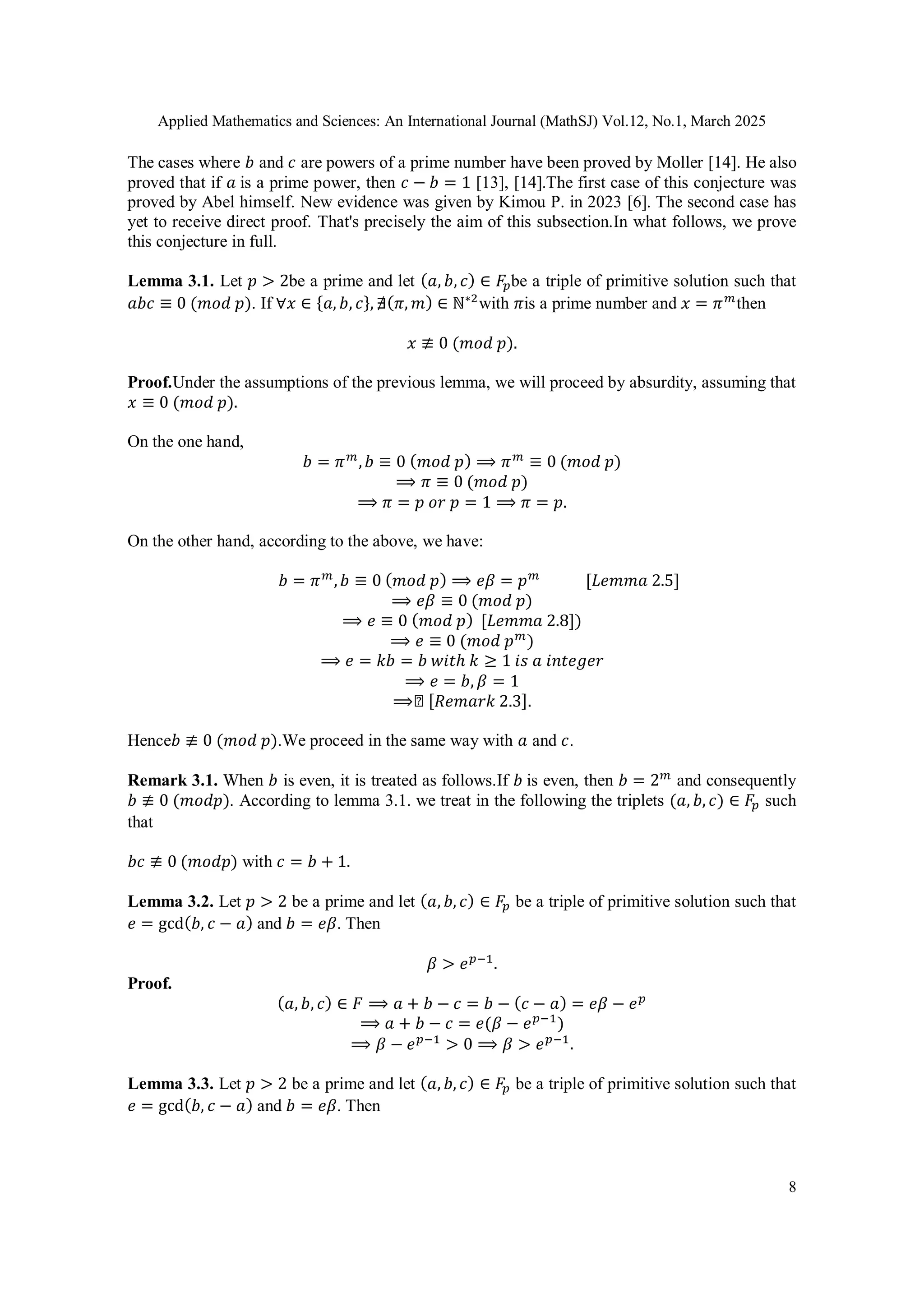 Applied Mathematics and Sciences: An International Journal (MathSJ) Vol.12, No.1, March 2025
8
The cases where 𝑏 and 𝑐 are powers of a prime number have been proved by Moller [14]. He also
proved that if 𝑎 is a prime power, then 𝑐 − 𝑏 = 1 [13], [14].The first case of this conjecture was
proved by Abel himself. New evidence was given by Kimou P. in 2023 [6]. The second case has
yet to receive direct proof. That's precisely the aim of this subsection.In what follows, we prove
this conjecture in full.
Lemma 3.1. Let 𝑝 > 2be a prime and let (𝑎, 𝑏, 𝑐) ∈ 𝐹𝑝be a triple of primitive solution such that
𝑎𝑏𝑐 ≡ 0 (𝑚𝑜𝑑 𝑝). If ∀𝑥 ∈ {𝑎, 𝑏, 𝑐}, ∄(𝜋, 𝑚) ∈ ℕ∗2
with 𝜋is a prime number and 𝑥 = 𝜋𝑚
then
𝑥 ≢ 0 (𝑚𝑜𝑑 𝑝).
Proof.Under the assumptions of the previous lemma, we will proceed by absurdity, assuming that
𝑥 ≡ 0 (𝑚𝑜𝑑 𝑝).
On the one hand,
𝑏 = 𝜋𝑚
,𝑏 ≡ 0 (𝑚𝑜𝑑 𝑝) ⟹ 𝜋𝑚
≡ 0 (𝑚𝑜𝑑 𝑝)
⟹ 𝜋 ≡ 0 (𝑚𝑜𝑑 𝑝)
⟹ 𝜋 = 𝑝 𝑜𝑟 𝑝 = 1 ⟹ 𝜋 = 𝑝.
On the other hand, according to the above, we have:
𝑏 = 𝜋𝑚
,𝑏 ≡ 0 (𝑚𝑜𝑑 𝑝) ⟹ 𝑒𝛽 = 𝑝𝑚
[𝐿𝑒𝑚𝑚𝑎 2.5]
⟹ 𝑒𝛽 ≡ 0 (𝑚𝑜𝑑 𝑝)
⟹ 𝑒 ≡ 0 (𝑚𝑜𝑑 𝑝) [𝐿𝑒𝑚𝑚𝑎 2.8])
⟹ 𝑒 ≡ 0 (𝑚𝑜𝑑 𝑝𝑚
)
⟹ 𝑒 = 𝑘𝑏 = 𝑏 𝑤𝑖𝑡ℎ 𝑘 ≥ 1 𝑖𝑠 𝑎 𝑖𝑛𝑡𝑒𝑔𝑒𝑟
⟹ 𝑒 = 𝑏, 𝛽 = 1
⟹◻ [𝑅𝑒𝑚𝑎𝑟𝑘 2.3].
Hence𝑏 ≢ 0 (𝑚𝑜𝑑 𝑝).We proceed in the same way with 𝑎 and 𝑐.
Remark 3.1. When 𝑏 is even, it is treated as follows.If 𝑏 is even, then 𝑏 = 2𝑚
and consequently
𝑏 ≢ 0 (𝑚𝑜𝑑𝑝). According to lemma 3.1. we treat in the following the triplets (𝑎, 𝑏, 𝑐) ∈ 𝐹𝑝 such
that
𝑏𝑐 ≢ 0 (𝑚𝑜𝑑𝑝) with 𝑐 = 𝑏 + 1.
Lemma 3.2. Let 𝑝 > 2 be a prime and let (𝑎, 𝑏, 𝑐) ∈ 𝐹𝑝 be a triple of primitive solution such that
𝑒 = gcd(𝑏, 𝑐 − 𝑎) and 𝑏 = 𝑒𝛽. Then
𝛽 > 𝑒𝑝−1
.
Proof.
(𝑎, 𝑏, 𝑐) ∈ 𝐹 ⟹ 𝑎 + 𝑏 − 𝑐 = 𝑏 − (𝑐 − 𝑎) = 𝑒𝛽 − 𝑒𝑝
⟹ 𝑎 + 𝑏 − 𝑐 = 𝑒(𝛽 − 𝑒𝑝−1
)
⟹ 𝛽 − 𝑒𝑝−1
> 0 ⟹ 𝛽 > 𝑒𝑝−1
.
Lemma 3.3. Let 𝑝 > 2 be a prime and let (𝑎, 𝑏, 𝑐) ∈ 𝐹𝑝 be a triple of primitive solution such that
𝑒 = gcd(𝑏, 𝑐 − 𝑎) and 𝑏 = 𝑒𝛽. Then
 