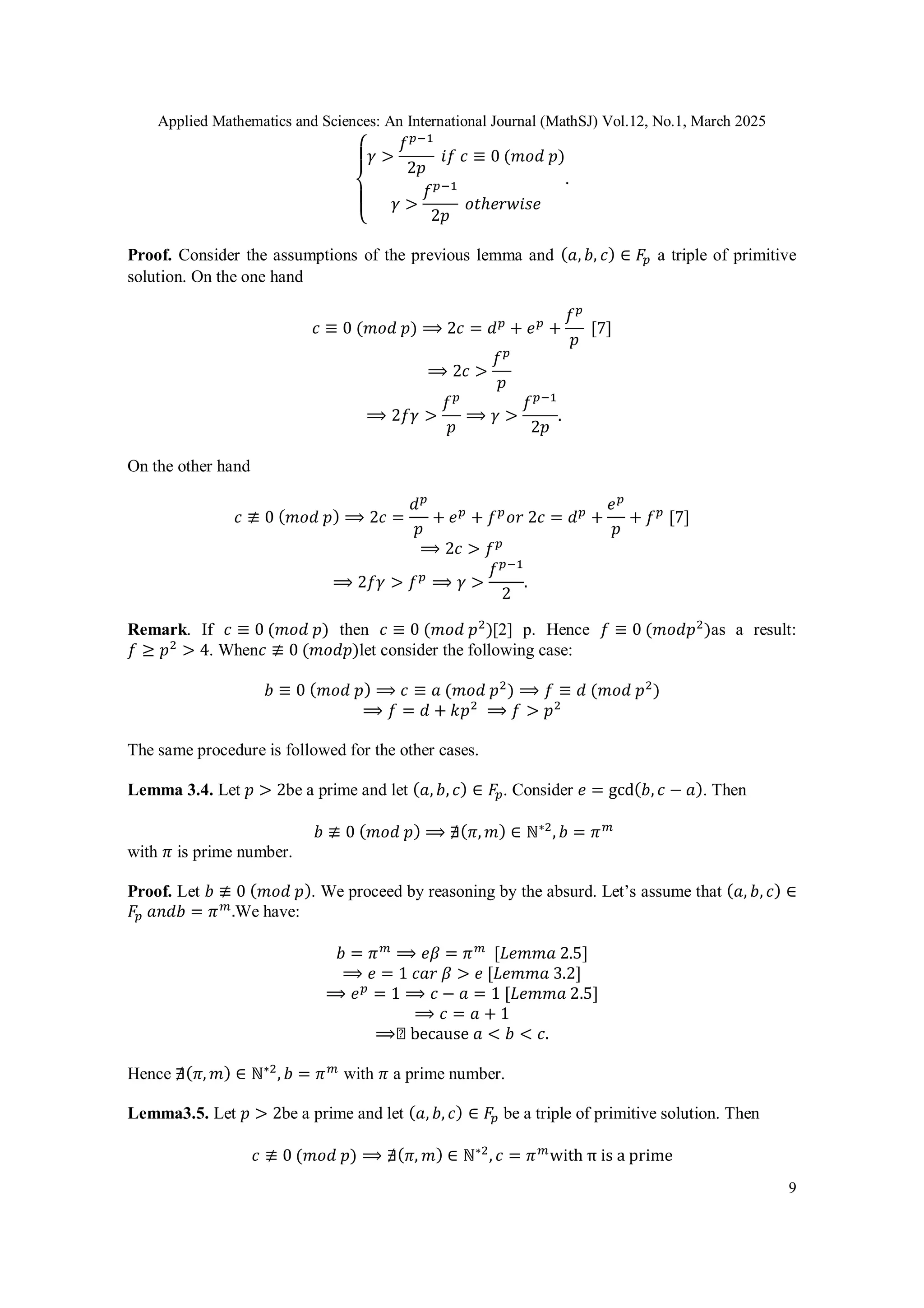 Applied Mathematics and Sciences: An International Journal (MathSJ) Vol.12, No.1, March 2025
9
{
𝛾 >
𝑓𝑝−1
2𝑝
𝑖𝑓 𝑐 ≡ 0 (𝑚𝑜𝑑 𝑝)
𝛾 >
𝑓𝑝−1
2𝑝
𝑜𝑡ℎ𝑒𝑟𝑤𝑖𝑠𝑒
.
Proof. Consider the assumptions of the previous lemma and (𝑎, 𝑏, 𝑐) ∈ 𝐹𝑝 a triple of primitive
solution. On the one hand
𝑐 ≡ 0 (𝑚𝑜𝑑 𝑝) ⟹ 2𝑐 = 𝑑𝑝
+ 𝑒𝑝
+
𝑓𝑝
𝑝
[7]
⟹ 2𝑐 >
𝑓𝑝
𝑝
⟹ 2𝑓𝛾 >
𝑓𝑝
𝑝
⟹ 𝛾 >
𝑓𝑝−1
2𝑝
.
On the other hand
𝑐 ≢ 0 (𝑚𝑜𝑑 𝑝) ⟹ 2𝑐 =
𝑑𝑝
𝑝
+ 𝑒𝑝
+ 𝑓𝑝
𝑜𝑟 2𝑐 = 𝑑𝑝
+
𝑒𝑝
𝑝
+ 𝑓𝑝
[7]
⟹ 2𝑐 > 𝑓𝑝
⟹ 2𝑓𝛾 > 𝑓𝑝
⟹ 𝛾 >
𝑓𝑝−1
2
.
Remark. If 𝑐 ≡ 0 (𝑚𝑜𝑑 𝑝) then 𝑐 ≡ 0 (𝑚𝑜𝑑 𝑝2
)[2] p. Hence 𝑓 ≡ 0 (𝑚𝑜𝑑𝑝2
)as a result:
𝑓 ≥ 𝑝2
> 4. When𝑐 ≢ 0 (𝑚𝑜𝑑𝑝)let consider the following case:
𝑏 ≡ 0 (𝑚𝑜𝑑 𝑝) ⟹ 𝑐 ≡ 𝑎 (𝑚𝑜𝑑 𝑝2
) ⟹ 𝑓 ≡ 𝑑 (𝑚𝑜𝑑 𝑝2
)
⟹ 𝑓 = 𝑑 + 𝑘𝑝2
⟹ 𝑓 > 𝑝2
The same procedure is followed for the other cases.
Lemma 3.4. Let 𝑝 > 2be a prime and let (𝑎, 𝑏, 𝑐) ∈ 𝐹𝑝. Consider 𝑒 = gcd(𝑏, 𝑐 − 𝑎). Then
𝑏 ≢ 0 (𝑚𝑜𝑑 𝑝) ⟹ ∄(𝜋, 𝑚) ∈ ℕ∗2
, 𝑏 = 𝜋𝑚
with 𝜋 is prime number.
Proof. Let 𝑏 ≢ 0 (𝑚𝑜𝑑 𝑝). We proceed by reasoning by the absurd. Let’s assume that (𝑎, 𝑏, 𝑐) ∈
𝐹𝑝 𝑎𝑛𝑑𝑏 = 𝜋𝑚
.We have:
𝑏 = 𝜋𝑚
⟹ 𝑒𝛽 = 𝜋𝑚
[𝐿𝑒𝑚𝑚𝑎 2.5]
⟹ 𝑒 = 1 𝑐𝑎𝑟 𝛽 > 𝑒 [𝐿𝑒𝑚𝑚𝑎 3.2]
⟹ 𝑒𝑝
= 1 ⟹ 𝑐 − 𝑎 = 1 [𝐿𝑒𝑚𝑚𝑎 2.5]
⟹ 𝑐 = 𝑎 + 1
⟹◻ because 𝑎 < 𝑏 < 𝑐.
Hence ∄(𝜋, 𝑚) ∈ ℕ∗2
, 𝑏 = 𝜋𝑚
with 𝜋 a prime number.
Lemma3.5. Let 𝑝 > 2be a prime and let (𝑎, 𝑏, 𝑐) ∈ 𝐹𝑝 be a triple of primitive solution. Then
𝑐 ≢ 0 (𝑚𝑜𝑑 𝑝) ⟹ ∄(𝜋, 𝑚) ∈ ℕ∗2
, 𝑐 = 𝜋𝑚
with π is a prime
 
