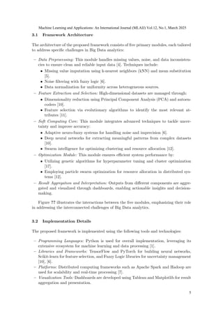 3.1 Framework Architecture
The architecture of the proposed framework consists of five primary modules, each tailored
to address specific challenges in Big Data analytics:
– Data Preprocessing: This module handles missing values, noise, and data inconsisten-
cies to ensure clean and reliable input data [4]. Techniques include:
• Missing value imputation using k-nearest neighbors (kNN) and mean substitution
[5].
• Noise filtering with fuzzy logic [6].
• Data normalization for uniformity across heterogeneous sources.
– Feature Extraction and Selection: High-dimensional datasets are managed through:
• Dimensionality reduction using Principal Component Analysis (PCA) and autoen-
coders [10].
• Feature selection via evolutionary algorithms to identify the most relevant at-
tributes [11].
– Soft Computing Core: This module integrates advanced techniques to tackle uncer-
tainty and improve accuracy:
• Adaptive neuro-fuzzy systems for handling noise and imprecision [6].
• Deep neural networks for extracting meaningful patterns from complex datasets
[10].
• Swarm intelligence for optimizing clustering and resource allocation [12].
– Optimization Module: This module ensures efficient system performance by:
• Utilizing genetic algorithms for hyperparameter tuning and cluster optimization
[17].
• Employing particle swarm optimization for resource allocation in distributed sys-
tems [12].
– Result Aggregation and Interpretation: Outputs from different components are aggre-
gated and visualized through dashboards, enabling actionable insights and decision-
making.
Figure ?? illustrates the interactions between the five modules, emphasizing their role
in addressing the interconnected challenges of Big Data analytics.
3.2 Implementation Details
The proposed framework is implemented using the following tools and technologies:
– Programming Languages: Python is used for overall implementation, leveraging its
extensive ecosystem for machine learning and data processing [1].
– Libraries and Frameworks: TensorFlow and PyTorch for building neural networks,
Scikit-learn for feature selection, and Fuzzy Logic libraries for uncertainty management
[10], [6].
– Platforms: Distributed computing frameworks such as Apache Spark and Hadoop are
used for scalability and real-time processing [7].
– Visualization Tools: Dashboards are developed using Tableau and Matplotlib for result
aggregation and presentation.
Machine Learning and Applications: An International Journal (MLAIJ) Vol.12, No.1, March 2025
5
 