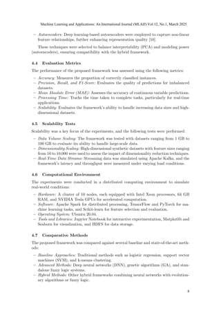 – Autoencoders: Deep learning-based autoencoders were employed to capture non-linear
feature relationships, further enhancing representation quality [10].
These techniques were selected to balance interpretability (PCA) and modeling power
(autoencoders), ensuring compatibility with the hybrid framework.
4.4 Evaluation Metrics
The performance of the proposed framework was assessed using the following metrics:
– Accuracy: Measures the proportion of correctly classified instances.
– Precision, Recall, and F1-Score: Evaluates the quality of predictions for imbalanced
datasets.
– Mean Absolute Error (MAE): Assesses the accuracy of continuous variable predictions.
– Processing Time: Tracks the time taken to complete tasks, particularly for real-time
applications.
– Scalability: Evaluates the framework’s ability to handle increasing data sizes and high-
dimensional datasets.
4.5 Scalability Tests
Scalability was a key focus of the experiments, and the following tests were performed:
– Data Volume Scaling: The framework was tested with datasets ranging from 1 GB to
100 GB to evaluate its ability to handle large-scale data.
– Dimensionality Scaling: High-dimensional synthetic datasets with feature sizes ranging
from 10 to 10,000 were used to assess the impact of dimensionality reduction techniques.
– Real-Time Data Streams: Streaming data was simulated using Apache Kafka, and the
framework’s latency and throughput were measured under varying load conditions.
4.6 Computational Environment
The experiments were conducted in a distributed computing environment to simulate
real-world conditions:
– Hardware: A cluster of 10 nodes, each equipped with Intel Xeon processors, 64 GB
RAM, and NVIDIA Tesla GPUs for accelerated computation.
– Software: Apache Spark for distributed processing, TensorFlow and PyTorch for ma-
chine learning tasks, and Scikit-learn for feature selection and evaluation.
– Operating System: Ubuntu 20.04.
– Tools and Libraries: Jupyter Notebook for interactive experimentation, Matplotlib and
Seaborn for visualization, and HDFS for data storage.
4.7 Comparative Methods
The proposed framework was compared against several baseline and state-of-the-art meth-
ods:
– Baseline Approaches: Traditional methods such as logistic regression, support vector
machines (SVM), and k-means clustering.
– Advanced Methods: Deep neural networks (DNN), genetic algorithms (GA), and stan-
dalone fuzzy logic systems.
– Hybrid Methods: Other hybrid frameworks combining neural networks with evolution-
ary algorithms or fuzzy logic.
Machine Learning and Applications: An International Journal (MLAIJ) Vol.12, No.1, March 2025
8
 