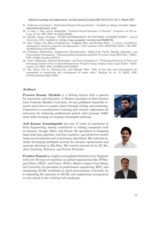 21. Scikit-learn developers. ”Scikit-learn Datasets Documentation.” Available at: https://scikit-learn.
org/stable/datasets.html
22. A. Jain, J. Mao, and K. Mohiuddin, ”Artificial Neural Networks: A Tutorial,” Computer, vol. 29, no.
3, pp. 31–44, 1997. DOI: 10.1109/2.485891.
23. Bezdek, James Christian. ”FUZZY-MATHEMATICS IN PATTERN CLASSIFICATION” Cornell
University, 1973. Available at: https://www.proquest.com/docview/302663706.
24. Ran, Yongyi, Xin Zhou, Pengfeng Lin, Yonggang Wen, and Ruilong Deng. ”A survey of predictive
maintenance: Systems, purposes and approaches.” arXiv preprint arXiv:1912.07383 (2019): 1-36. DOI:
10.48550/arXiv.1912.07383
25. Pothineni, Balakrishna, Durgaraman Maruthavanan, Ashok Gadi Parthi, Deepak Jayabalan, and
Prema kumar Veerapaneni. ”Enhancing Data Integration and ETL Processes Using AWS Glue.” (2024).
DOI: 10.5281/zenodo.14577615
26. Senić, Aleksandar, Momčilo Dobrodolac, and Zoran Stojadinović. ”Predicting Extension of Time and
Increasing Contract Price in Road Infrastructure Projects Using a Sugeno Fuzzy Logic Model.” Math-
ematics 12 (2024). DOI: 10.3390/math12182852
27. Ma, Xiyin, Jian Li, Zhiming Guo, and Zhonglu Wan. ”Role of big data and technological ad-
vancements in monitoring and development of smart cities.” Heliyon 10, no. 15 (2024). DOI:
10.1016/j.heliyon.2024.e34821.
Authors
Praveen Kumar Myakala is a lifelong learner with a passion
for innovation and education. A Master’s graduate in Data Science
from Colorado Boulder University, he has published impactful re-
search and strives to inspire others through writing and mentoring.
Committed to transformative learning and creative exploration, he
advocates for balancing professional growth with personal fulfill-
ment while focusing on creating meaningful solutions.
Anil Kumar Jonnalagadda has over 17 years of experience in
Data Engineering, having contributed to leading companies such
as Amazon, Google, Meta, and Oracle. He specializes in designing
large-scale data pipelines, real-time analytics, and predictive models
using neural networks and evolutionary algorithms. His expertise in-
cludes developing intelligent systems for resource optimization and
anomaly detection in Big Data. His current interests lie in AI, Ma-
chine Learning, Robotics, and Neural Networks.
Prudhvi Naayini is a highly accomplished Infrastructure Engineer
with over 20 years of experience at global organizations like JPMor-
gan Chase, AT&T, and Unisys. With a Master’s degree from Osma-
nia University, he specializes in performance engineering, HPC, and
integrating AI/ML workloads in cloud environments. Currently, he
is expanding his expertise in AI/ML and engineering management
to stay ahead in the evolving tech landscape.
Machine Learning and Applications: An International Journal (MLAIJ) Vol.12, No.1, March 2025
13
 