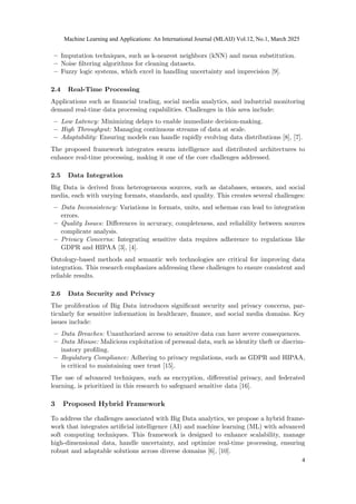 – Imputation techniques, such as k-nearest neighbors (kNN) and mean substitution.
– Noise filtering algorithms for cleaning datasets.
– Fuzzy logic systems, which excel in handling uncertainty and imprecision [9].
2.4 Real-Time Processing
Applications such as financial trading, social media analytics, and industrial monitoring
demand real-time data processing capabilities. Challenges in this area include:
– Low Latency: Minimizing delays to enable immediate decision-making.
– High Throughput: Managing continuous streams of data at scale.
– Adaptability: Ensuring models can handle rapidly evolving data distributions [8], [7].
The proposed framework integrates swarm intelligence and distributed architectures to
enhance real-time processing, making it one of the core challenges addressed.
2.5 Data Integration
Big Data is derived from heterogeneous sources, such as databases, sensors, and social
media, each with varying formats, standards, and quality. This creates several challenges:
– Data Inconsistency: Variations in formats, units, and schemas can lead to integration
errors.
– Quality Issues: Differences in accuracy, completeness, and reliability between sources
complicate analysis.
– Privacy Concerns: Integrating sensitive data requires adherence to regulations like
GDPR and HIPAA [3], [4].
Ontology-based methods and semantic web technologies are critical for improving data
integration. This research emphasizes addressing these challenges to ensure consistent and
reliable results.
2.6 Data Security and Privacy
The proliferation of Big Data introduces significant security and privacy concerns, par-
ticularly for sensitive information in healthcare, finance, and social media domains. Key
issues include:
– Data Breaches: Unauthorized access to sensitive data can have severe consequences.
– Data Misuse: Malicious exploitation of personal data, such as identity theft or discrim-
inatory profiling.
– Regulatory Compliance: Adhering to privacy regulations, such as GDPR and HIPAA,
is critical to maintaining user trust [15].
The use of advanced techniques, such as encryption, differential privacy, and federated
learning, is prioritized in this research to safeguard sensitive data [16].
3 Proposed Hybrid Framework
To address the challenges associated with Big Data analytics, we propose a hybrid frame-
work that integrates artificial intelligence (AI) and machine learning (ML) with advanced
soft computing techniques. This framework is designed to enhance scalability, manage
high-dimensional data, handle uncertainty, and optimize real-time processing, ensuring
robust and adaptable solutions across diverse domains [6], [10].
Machine Learning and Applications: An International Journal (MLAIJ) Vol.12, No.1, March 2025
4
 
