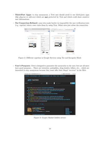 − Third-Part Apps: to stay anonymous, a Tor user should avoid to use third-party apps
(like plug-ins or add-ons) which are not protected by Tor and which could share sensitive
user informations.
− Tor Connection Refused: some sites make harder (or impossible) the user veriﬁcation tests
(e.g. captcha) when a user visits them by using Tor. Other sites just refuse the connection.
Figure 2: Diﬀerent captchas in Google Services using Tor and Incognito Mode
− User’s Purposes: Tor is designed to guarantee the anonymity to the user; but not all users
have good purposes... There are terrorists, pedophiles, drug dealers, killers, etc... which are
interested to stay anonymous because they want oﬀer their illegal “services” in the Web.
Figure 3: Crypto Market hidden service
10
 
