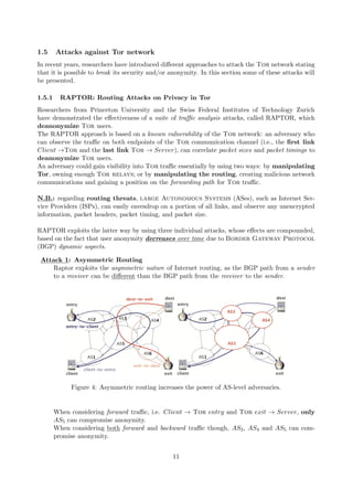1.5 Attacks against Tor network
In recent years, researchers have introduced diﬀerent approaches to attack the Tor network stating
that it is possible to break its security and/or anonymity. In this section some of these attacks will
be presented.
1.5.1 RAPTOR: Routing Attacks on Privacy in Tor
Researchers from Princeton University and the Swiss Federal Institutes of Technology Zurich
have demonstrated the eﬀectiveness of a suite of traﬃc analysis attacks, called RAPTOR, which
deanonymize Tor users.
The RAPTOR approach is based on a known vulnerability of the Tor network: an adversary who
can observe the traﬃc on both endpoints of the Tor communication channel (i.e., the ﬁrst link
Client →Tor and the last link Tor → Server), can correlate packet sizes and packet timings to
deanonymize Tor users.
An adversary could gain visibility into Tor traﬃc essentially by using two ways: by manipulating
Tor, owning enough Tor relays; or by manipulating the routing, creating malicious network
communications and gaining a position on the forwarding path for Tor traﬃc.
N.B.: regarding routing threats, large Autonomous Systems (ASes), such as Internet Ser-
vice Providers (ISPs), can easily eavesdrop on a portion of all links, and observe any unencrypted
information, packet headers, packet timing, and packet size.
RAPTOR exploits the latter way by using three individual attacks, whose eﬀects are compounded,
based on the fact that user anonymity decreases over time due to Border Gateway Protocol
(BGP) dynamic aspects.
Attack 1: Asymmetric Routing
Raptor exploits the asymmetric nature of Internet routing, as the BGP path from a sender
to a receiver can be diﬀerent than the BGP path from the receiver to the sender.
Figure 4: Asymmetric routing increases the power of AS-level adversaries.
When considering forward traﬃc, i.e. Client → Tor entry and Tor exit → Server, only
AS5 can compromise anonymity.
When considering both forward and backward traﬃc though, AS3, AS4 and AS5 can com-
promise anonymity.
11
 