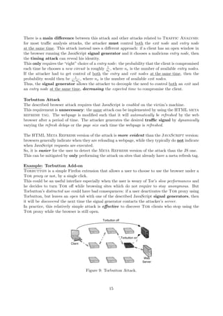 There is a main diﬀerence between this attack and other attacks related to Traffic Analysis:
for most traﬃc analysis attacks, the attacker must control both the exit node and entry node
at the same time. This attack instead uses a diﬀerent approach: if a client has an open window in
the browser running the JavaScript signal generator and it chooses a malicious entry node, then
the timing attack can reveal his identity.
This only requires the “right” choice of a entry node: the probability that the client is compromised
each time he chooses a new circuit is roughly 1
ne
, where ne is the number of available entry nodes.
If the attacker had to get control of both the entry and exit nodes at the same time, then the
probability would then be 1
ne·nx
, where nx is the number of available exit nodes.
Thus, the signal generator allows the attacker to decouple the need to control both an exit and
an entry node at the same time, decreasing the expected time to compromise the client.
Torbutton Attack
The described browser attack requires that JavaScript is enabled on the victim’s machine.
This requirement is unnecessary: the same attack can be implemented by using the HTML meta
refresh tag. The webpage is modiﬁed such that it will automatically be refreshed by the web
browser after a period of time. The attacker generates the desired traﬃc signal by dynamically
varying the refresh delays or the page size each time the webpage is refreshed.
The HTML Meta Refresh version of the attack is more evident than the JavaScript version:
browsers generally indicate when they are reloading a webpage, while they typically do not indicate
when JavaScript requests are executed.
So, it is easier for the user to detect the Meta Refresh version of the attack than the JS one.
This can be mitigated by only performing the attack on sites that already have a meta refresh tag.
Example: Torbutton Add-on
Torbutton is a simple Firefox extension that allows a user to choose to use the browser under a
Tor proxy or not, by a single click.
This could be an useful interface especially when the user is weary of Tor’s slow performances and
he decides to turn Tor oﬀ while browsing sites which do not require to stay anonymous. But
Torbutton’s distracted use could have bad consequences: if a user deactivates the Tor proxy using
Torbutton, but leaves an open tab with one of the described JavaScript signal generators, then
it will be discovered the next time the signal generator contacts the attacker’s server.
In practice, this relatively simple attack is eﬀective to discover Tor clients who stop using the
Tor proxy while the browser is still open.
Figure 9: Torbutton Attack.
15
 