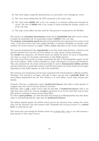(b) The client begins a large ﬁle download from an external ﬁle server through the circuit.
(c) The client stops reading from the TCP connection to the target entry.
(d) The client sends SENDME cells to the exit, causing it to continue sending data through the
circuit. The rate of SENDME cells is low enough to avoid exceeding the package window size
of the exit relay.
(e) The target entry buﬀers the data until the Tor process is terminated by the OS killer.
The attack is an extremely low-resource attack and its bandwidth cost after circuit creation
is simply the bandwidth cost of occasionally sending a SENDME to the exit relay.
The memory consumption speed depends on the bandwidth and congestion of non-victim circuit
relays. It has been proven that with roughly 50 KiB/s of upstream bandwidth, an attacker could
consume the victim’s memory at roughly 1 MiB/s (highly dependent on the victim’s bandwidth).
The team has implemented some experiments to test the attack using Shadow, a discrete-event
network simulator that runs the real Tor software in a safe, private testing environment.
The results were impressive: the Sniper attack can disable the fastest (in terms of bandwidth)
exit relay in a range of 1-18 minutes (depending on relay RAM capacity).
The entire group of the top 20 exit relays, representing the 35% of Tor bandwidth capacity (at the
time of the analysis - 2014), could be disabled in a range of 29 minutes to 3 hours and 50 minutes.
They also analyzed how the attack could potentially be used to deanonymize hidden services
and they found that it would take between 4 and 278 hours before the attack would succeed (again
depending on relay RAM capacity, as well as the bandwidth).
The outcomes were devastating and the team cooperated with Tor foundation to ﬁx the problem.
Nowadays, Tor network is no longer vulnerable as before and the issue is partially ﬁxed: the
main defense implemented into the Tor software is to start killing circuits when memory gets
too low.
Currently, Tor has a conﬁguration option (MaxMemInCellQueues) that allows a relay operator to
conﬁgure when the circuit-killer should be activated.
Obviously, there is not a single correct value for this ﬁeld: if MaxMemInCellQueues value is too
high, then relays with lower memory will not be protected; if it is too low, then there may be more
false positives resulting in honest circuits being killed.
It’s still an open problem: can Tor determine this setting in an OS-independent way that allows
relays to automatically ﬁnd the right value for MaxMemInCellQueues?
The defense adopted against the Sniper attack prevent the adversary from crashing the victim
relay, but the adversary may still consume relay’s bandwidth and memory resources to a critical
level, at relatively low cost.
This means that even though the Sniper attack can no longer kill a relay, it can still consume a
large amount of Tor relay resources.
18
 