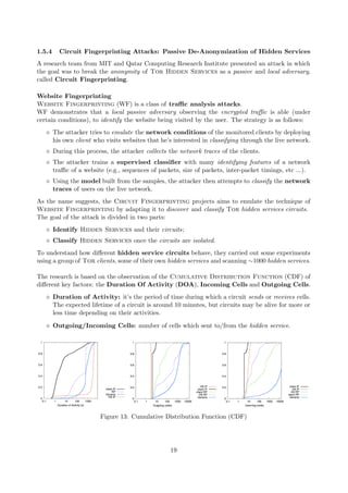 1.5.4 Circuit Fingerprinting Attacks: Passive De-Anonymization of Hidden Services
A research team from MIT and Qatar Computing Research Institute presented an attack in which
the goal was to break the anonymity of Tor Hidden Services as a passive and local adversary,
called Circuit Fingerprinting.
Website Fingerprinting
Website Fingerprinting (WF) is a class of traﬃc analysis attacks.
WF demonstrates that a local passive adversary observing the encrypted traﬃc is able (under
certain conditions), to identify the website being visited by the user. The strategy is as follows:
The attacker tries to emulate the network conditions of the monitored clients by deploying
his own client who visits websites that he’s interested in classifying through the live network.
During this process, the attacker collects the network traces of the clients.
The attacker trains a supervised classiﬁer with many identifying features of a network
traﬃc of a website (e.g., sequences of packets, size of packets, inter-packet timings, etc ...).
Using the model built from the samples, the attacker then attempts to classify the network
traces of users on the live network.
As the name suggests, the Circuit Fingerprinting projects aims to emulate the technique of
Website Fingerprinting by adapting it to discover and classify Tor hidden services circuits.
The goal of the attack is divided in two parts:
Identify Hidden Services and their circuits;
Classify Hidden Services once the circuits are isolated.
To understand how diﬀerent hidden service circuits behave, they carried out some experiments
using a group of Tor clients, some of their own hidden services and scanning ∼1000 hidden services.
The research is based on the observation of the Cumulative Distribution Function (CDF) of
diﬀerent key factors: the Duration Of Activity (DOA), Incoming Cells and Outgoing Cells.
Duration of Activity: it’s the period of time during which a circuit sends or receives cells.
The expected lifetime of a circuit is around 10 minutes, but circuits may be alive for more or
less time depending on their activities.
Outgoing/Incoming Cells: number of cells which sent to/from the hidden service.
Figure 13: Cumulative Distribution Function (CDF)
19
 