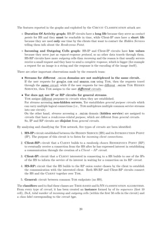 The features reported in the graphs and exploited by the Circuit Classification attack are:
Duration Of Activity graph: HS-IP circuits have a long life because they serve as contact
points for HS and they must be reachable in time, while Client-IP ones have a short life
because they are used only one time by the clients that want to contact the Hidden Services
telling them info about the Rendezvous Point.
Incoming and Outgoing Cells graph: HS-IP and Client-IP circuits have low values
because they serve just as request-response protocol, so no other data travels through them.
HS-RP circuits have more outgoing cells than incoming and the reason is that usually servers
receive a small request and they have to send a complete response, which is bigger (for example
a request for an image is a string and the response is the encoding of the image itself).
There are other important observations made by the research team:
• Streams for diﬀerent .onion domains are not multiplexed in the same circuit.
If the user requests for google.com and amazon.com using Tor, then the requests travel
through the same circuit; while if the user requests for two diﬀerent .onion Tor Hidden
Services, then Tor assigns to the user diﬀerent circuits.
• Tor does not use IP or RP circuits for general streams.
Tor assigns diﬀerent purposes to circuits when they are established.
For streams accessing non-hidden servers, Tor enstablishes general purpose circuits which
can carry multiple logical connections (i.e., Tor multiplexes multiple common service streams
into one circuit).
On the other hand, streams accessing a .onion domain (hidden service) are assigned to
circuits that have a rendezvous-related purpose, which are diﬀerent from general circuits.
So, IP and RP circuits are disjoint from general circuits.
By analyzing and classifying the Tor network, ﬁve types of circuits are been identiﬁed:
1. HS-IP: circuit established between the Hidden Service (HS) and its Introduction Point
(IP). The purpose of this circuit is to listen for incoming client connections.
2. Client-RP: circuit that a Client builds to a randomly chosen Rendezvous Point (RP)
to eventually receive a connection from the HS after he has expressed interest in establishing
a communication through the creation of a Client − IP circuit.
3. Client-IP: circuit that a Client interested in connecting to a HS builds to one of the IPs
of the HS to inform the service of its interest in waiting for a connection on its RP circuit.
4. HS-RP: circuit that the HS builds to the RP onion router chosen by the client to establish
the communication with the interested client. Both HS-RP and Client-RP circuits connect
the HS and the Client together over Tor.
5. General: circuit between common Tor endpoints (no HS).
The classiﬁers used to ﬁnd these classes are Tree-based and k-NN classification algorithms.
From every type of circuit, it has been created an instance formed by of its sequences (ﬁrst 10
cell), DoA, total number of incoming and outgoing cells (within the ﬁrst 50 cells in the circuit) and
a class label corresponding to the circuit type.
20
 