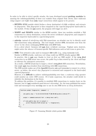 In order to be able to detect speciﬁc attacks, the team developed several probing modules by
assuring the indistinguishability of these new modules from original Tor clients, since malicious
relays inspect exit traﬃc from only target connections which appear to be genuine.
HTTPS: HTTPS module which fetches a decoy destination’s X.509 certiﬁcate and extracts
its ﬁngerprint. This ﬁngerprint is then compared to the expected ﬁngerprint hard-coded in
the module. If they do not match, the program will trigger an alert.
XMPP and IMAPS: similar to the HTTPS module, these two modules establish a TLS
connection to a decoy destination, extract the server certiﬁcate’s ﬁngerprint, and compare it
to the respective hard-coded to expected ﬁngerprint.
sslstrip: instead of interfering with TLS connections, an attacker can try to directly avoid
TLS connections using sslstrip. The tool simply rewrites HTML documents sent from the
server to the client, exchanging HTTPS links with HTTP links.
It is a silent attack: browsers will not show certiﬁcate warnings. Vigilant users, however,
might notice the absence of browser-speciﬁc TLS indicators such as lock icons or green bar.
SSH: Tor network is also used to transport SSH traﬃc (e.g., using torsocks tool).
Similar to HTTPS attacks, malicious exit relays could run MITM attacks against SSH.
In practice, this is not easy thanks to trust on ﬁrst use SSH model: if the very ﬁrst
connection to an SSH server was secure, the public key is then stored by the client and kept
as reference for subsequent connections.
As a result, a MITM attack has to target a client’s very ﬁrst SSH connection. Nevertheless,
this might not stop attackers from interfering with SSH connections.
The SSH module makes use of the OpenSSH libraries ssh and torsocks to connect to a decoy
server: as before, the server’s key ﬁngerprint is extracted and compared to the hard-coded
expected ﬁngerprint.
However, it is diﬃcult to achieve indistinguishability over time: a malicious relay operator
could monitor an entire SSH session. If it looks suspicious, the attacker could decide to
whitelist the destination in the future.
To address this problem, it’s possible to establish SSH connections to random hosts on the
Internet, but it’s not considered good Internet citizenship). So, the team published the source
code and encouraged every exitmap user to use its own SSH server as decoy destination.
Figure 17: Scanning Module which probes SSH.
23
 